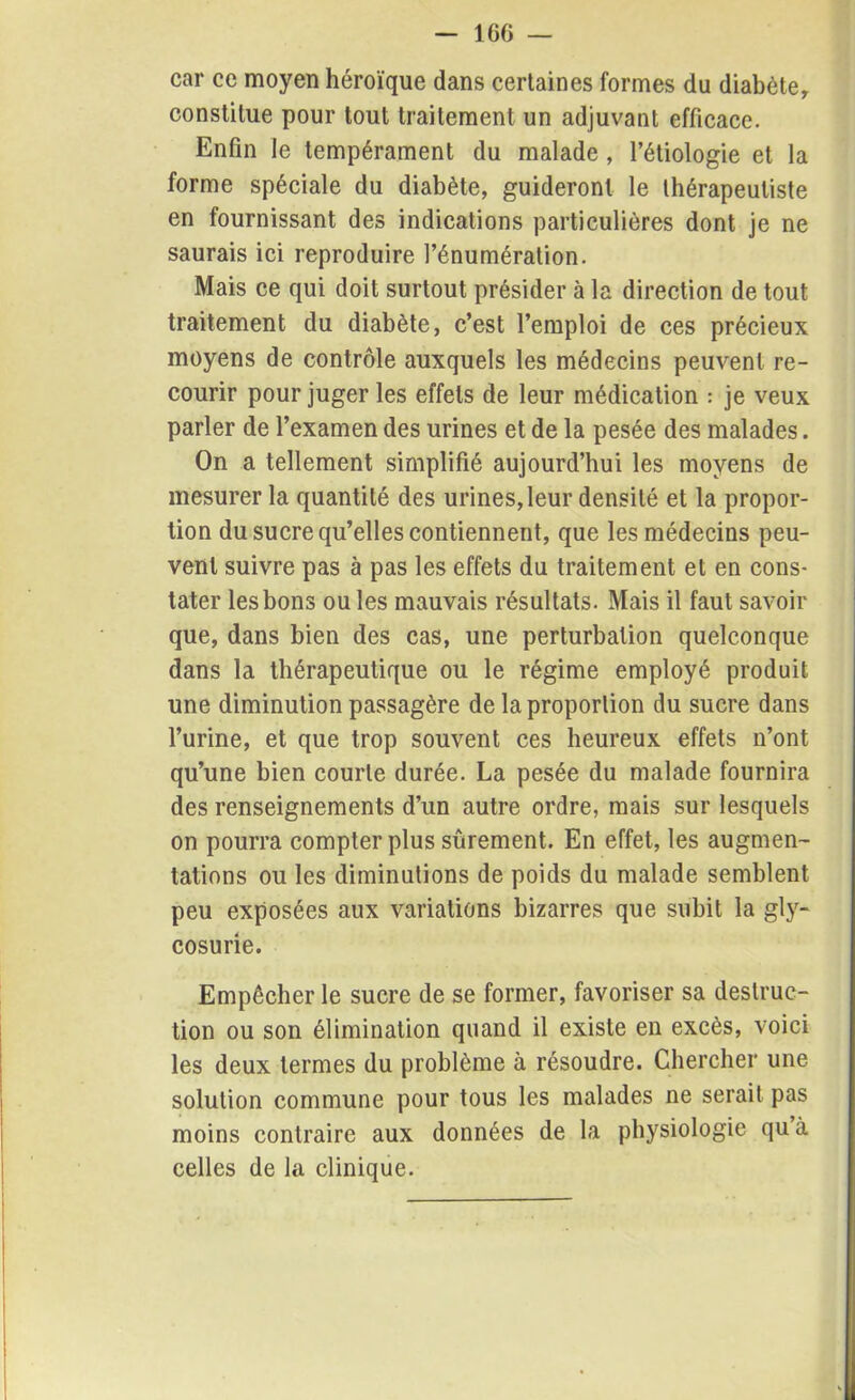 - 160 — car ce moyen héroïque dans certaines formes du diabète, constitue pour tout traitement un adjuvant efficace. Enfin le tempérament du malade, l’étiologie et la forme spéciale du diabète, guideront le thérapeutiste en fournissant des indications particulières dont je ne saurais ici reproduire l’énumération. Mais ce qui doit surtout présider à la direction de tout traitement du diabète, c’est l’emploi de ces précieux moyens de contrôle auxquels les médecins peuvent re- courir pour juger les effets de leur médication : je veux parler de l’examen des urines et de la pesée des malades. On a tellement simplifié aujourd’hui les moyens de mesurer la quantité des urines,leur densité et la propor- tion du sucre qu’elles contiennent, que les médecins peu- vent suivre pas à pas les effets du traitement et en cons- tater les bons ouïes mauvais résultats. Mais il faut savoir que, dans bien des cas, une perturbation quelconque dans la thérapeutique ou le régime employé produit une diminution passagère de la proportion du sucre dans l’urine, et que trop souvent ces heureux effets n’ont qu’une bien courte durée. La pesée du malade fournira des renseignements d’un autre ordre, mais sur lesquels on pourra compter plus sûrement. En effet, les augmen- tations ou les diminutions de poids du malade semblent peu exposées aux variations bizarres que subit la gly- cosurie. Empêcher le sucre de se former, favoriser sa destruc- tion ou son élimination quand il existe en excès, voici les deux termes du problème à résoudre. Chercher une solution commune pour tous les malades ne serait pas moins contraire aux données de la physiologie qu à celles de la clinique.