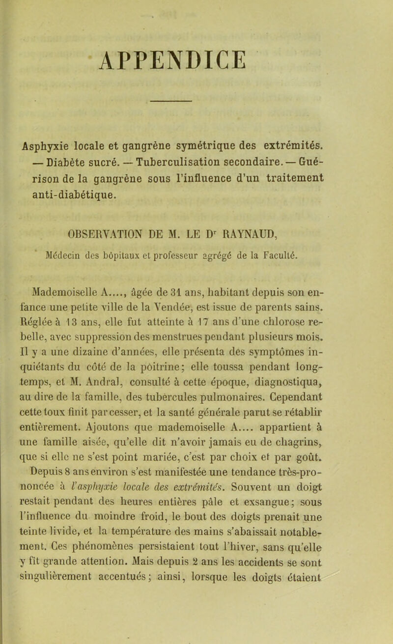 APPENDICE Asphyxie locale et gangrène symétrique des extrémités. — Diabète sucré. — Tuberculisation secondaire. — Gué- rison de la gangrène sous l’influence d’un traitement anti-diabétique. OBSERVATION DE M. LE Dr RAYNAUD, Médecin des hôpitaux et professeur agrégé de la Faculté. Mademoiselle A...., âgée de 31 ans, habitant depuis son en- l'ance une petite ville de la Vendée, est issue de parents sains. Réglée à 13 ans, elle fut atteinte à 17 ans d’une chlorose re- belle, avec suppression des menstrues pendant plusieurs mois. Il y a une dizaine d’années, elle présenta des symptômes in- quiétants du côté de la poitrine; elle toussa pendant long- temps, et M. Andral, consulté à cette époque, diagnostiqua, au dire de la famille, des tubercules pulmonaires. Cependant cette toux finit par cesser, et la santé générale parut se rétablir entièrement. Ajoutons que mademoiselle A.... appartient à une famille aisée, qu’elle dit n’avoir jamais eu de chagrins, que si elle ne s’est point mariée, c'est par choix et par goût. Depuis 8 ans environ s’est manifestée une tendance très-pro- noncée à l’asphyxie locale des extrémités. Souvent un doigt restait pendant des heures entières pâle et exsangue; sous l’influence du moindre froid, le bout des doigts prenait une teinte livide, et la température des mains s’abaissait notable- ment. Ces phénomènes persistaient tout l’hiver, sans quelle y fit grande attention. Mais depuis 2 ans les accidents se sont singulièrement accentués; ainsi, lorsque les doigts étaient