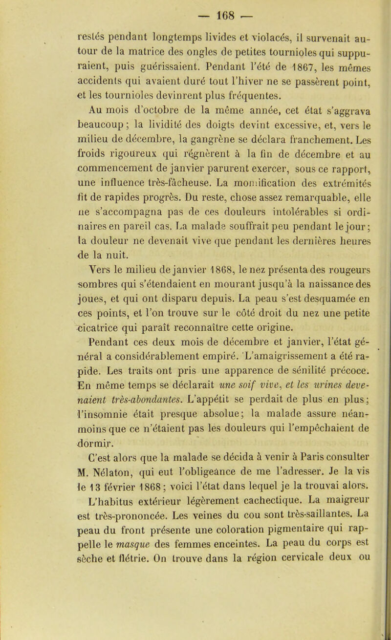 restés pendant longtemps livides et violacés, il survenait au- tour de la matrice des ongles de petites tournioles qui suppu- raient, puis guérissaient. Pendant l’été de 1867, les mêmes accidents qui avaient duré tout l’hiver ne se passèrent point, et les tournioles devinrent plus fréquentes. Au mois d’octobre de la même année, cet état s’aggrava beaucoup ; la lividité des doigts devint excessive, et, vers le milieu de décembre, la gangrène se déclara franchement. Les froids rigoureux qui régnèrent à la fin de décembre et au commencement de janvier parurent exercer, sous ce rapport, une influence très-fâcheuse. La momification des extrémités fît de rapides progrès. Du reste, chose assez remarquable, elle ne s’accompagna pas de ces douleurs intolérables si ordi- naires en pareil cas. La malade souffrait peu pendant le jour; la douleur ne devenait vive que pendant les dernières heures de la nuit. Vers le milieu de janvier 1868, le nez présenta des rougeurs sombres qui s’étendaient en mourant jusqu’à la naissance des joues, et qui ont disparu depuis. La peau s’est desquamée en ces points, et l’on trouve sur le côté droit du nez une petite cicatrice qui paraît reconnaître cette origine. Pendant ces deux mois de décembre et janvier, l’état gé- néral a considérablement empiré. L’amaigrissement a été ra- pide. Les traits ont pris une apparence de sénilité précoce. En même temps se déclarait une soif vive, et les urines deve- naient très-abondantes. L’appétit se perdait de plus en plus; l’insomnie était presque absolue; la malade assure néan- moins que ce n’étaient pas les douleurs qui l’empêchaient de dormir. C’est alors que la malade se décida à venir à Paris consulter M. Nélaton, qui eut l’obligeance de me l’adresser. Je la vis fe 13 février 1868 ; voici l’état dans lequel je la trouvai alors. L’habitus extérieur légèrement cachectique. La maigreur est très-prononcée. Les veines du cou sont très-saillantes. La peau du front présente une coloration pigmentaire qui rap- pelle le masque des femmes enceintes. La peau du corps est sèche et flétrie. On trouve dans la région cervicale deux ou