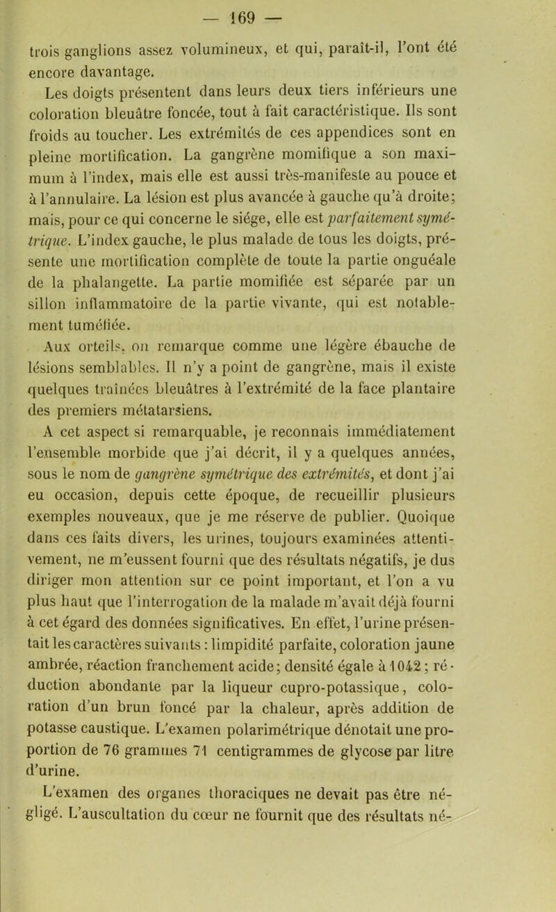 trois ganglions assez volumineux, et qui, parait-il, l’ont été encore davantage. Les doigts présentent dans leurs deux tiers inférieurs une coloration bleuâtre foncée, tout à fait caractéristique. Ils sont froids au toucher. Les extrémités de ces appendices sont en pleine mortihcation. La gangrène momilique a son maxi- mum à l’index, mais elle est aussi très-manifeste au pouce et à l’annulaire. La lésion est plus avancée à gauche qu’à droite; mais, pour ce qui concerne le siège, elle est parfait.eme?it symé- trique. L’index gauche, le plus malade de tous les doigts, pré- sente une mortification complète de toute la partie onguéale de la phalangette. La partie momifiée est séparée par un sillon inflammatoire de la partie vivante, qui est notable- ment tuméfiée. Aux orteils, on remarque comme une légère ébauche de lésions semblables. Il n’y a point de gangrène, mais il existe quelques traînées bleuâtres à l’extrémité de la face plantaire des premiers métatarsiens. A cet aspect si remarquable, je reconnais immédiatement l’ensemble morbide que j’ai décrit, il y a quelques années, sous le nom de gangrène symétrique des extrémités, et dont j’ai eu occasion, depuis cette époque, de recueillir plusieurs exemples nouveaux, que je me réserve de publier. Quoique dans ces faits divers, les urines, toujours examinées attenti- vement, ne m’eussent fourni que des résultats négatifs, je dus diriger mon attention sur ce point important, et l’on a vu plus haut que l’interrogation de la malade m’avait déjà fourni à cet égard des données significatives. En effet, l’urine présen- tait les caractères suivants : limpidité parfaite, coloration jaune ambrée, réaction franchement acide; densité égale à 1042 ; ré- duction abondante par la liqueur cupro-potassique, colo- ration d’un brun foncé par la chaleur, après addition de potasse caustique. L’examen polarimétrique dénotait une pro- portion de 76 grammes 71 centigrammes de glycose par litre d’urine. L’examen des organes thoraciques ne devait pas être né- gligé. L’auscultation du cœur ne fournit que des résultats né-