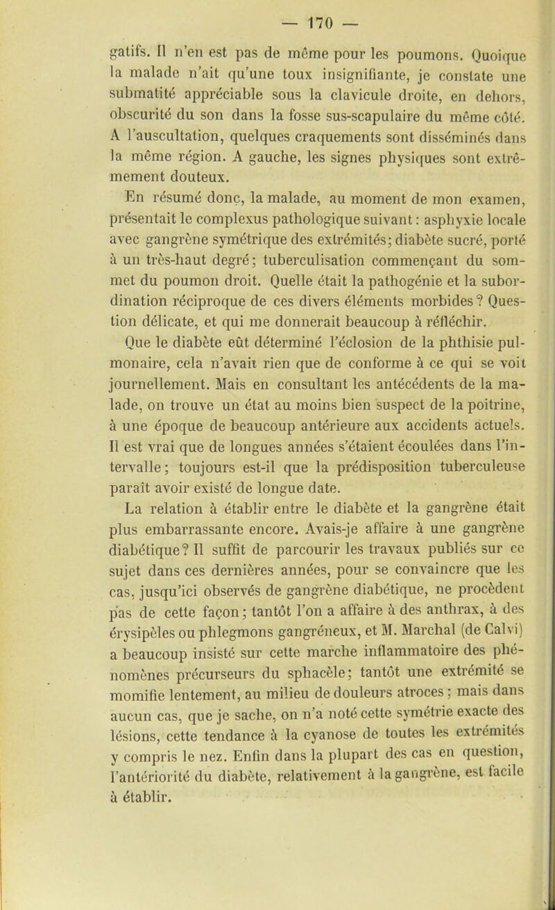 gatifs. Il n’en est pas de même pour les poumons. Quoique la malade n’ait qu’une toux insignifiante, je constate une submatité appréciable sous la clavicule droite, en dehors, obscurité du son dans la fosse sus-scapulaire du même côté. A l’auscultation, quelques craquements sont disséminés dans la même région. A gauche, les signes physiques sont extrê- mement douteux. En résumé donc, la malade, au moment de mon examen, présentait le complexus pathologique suivant : asphyxie locale avec gangrène symétrique des extrémités; diabète sucré, porté à un très-haut degré; tuberculisation commençant du som- met du poumon droit. Quelle était la pathogénie et la subor- dination réciproque de ces divers éléments morbides ? Ques- tion délicate, et qui me donnerait beaucoup à réfléchir. Que le diabète eût déterminé l’éclosion de la phthisie pul- monaire, cela n’avaii rien que de conforme à ce qui se voit journellement. Mais en consultant les antécédents de la ma- lade, on trouve un état au moins bien suspect de la poitrine, à une époque de beaucoup antérieure aux accidents actuels. Il est vrai que de longues années s’étaient écoulées dans l’in- tervalle; toujours est-il que la prédisposition tuberculeuse paraît avoir existé de longue date. La relation à établir entre le diabète et la gangrène était plus embarrassante encore. Avais-je affaire à une gangrène diabétique? Il suffit de parcourir les travaux publiés sur ce sujet dans ces dernières années, pour se convaincre que les cas, jusqu’ici observés de gangrène diabétique, ne procèdent pas de cette façon ; tantôt l’on a affaire à des anthrax, à des érysipèles ou phlegmons gangréneux, et M. Marchai (de Cal vi) a beaucoup insisté sur cette marche inflammatoire des phé- nomènes précurseurs du sphacèle; tantôt une extrémité se momifie lentement, au milieu de douleurs atroces ; mais dans aucun cas, que je sache, on n’a noté cette symétrie exacte des lésions, cette tendance à la cyanose de toutes les extrémités y compris le nez. Enfin dans la plupart des cas en question, l’antériorité du diabète, relativement à la gangrène, est facile à établir.