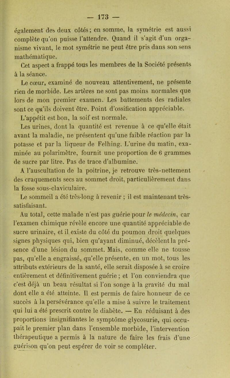 également des deux cotés; en somme, la symétrie est aussi complète qu’on puisse l’attendre. Quand il s’agit d’un orga- nisme vivant, le mot symétrie ne peut être pris dans son sens mathématique. Cet aspect a frappé tous les membres de la Société présents à la séance. Le cœur, examiné de nouveau attentivement, ne présente rien de morbide. Les artères ne sont pas moins normales que lors de mon premier examen. Les battements des radiales sont ce qu’ils doivent être. Point d’ossification appréciable. L’appétit est bon, la soif est normale. Les urines, dont la quantité est revenue à ce qu’elle était avant la maladie, ne présentent qu’une faible réaction par la potasse et parla liqueur de Felhing. L’urine du matin, exa- minée au polarimètre, fournit une proportion de 6 grammes de sucre par litre. Pas de trace d’albumine. A l’auscultation de la poitrine, je retrouve très-nettement des craquements secs au sommet droit, particulièrement dans la fosse sous-claviculaire. Le sommeil a été très-long à revenir ; il est maintenant très- satisfaisant. Au total, cette malade n’est pas guérie pour le médecin, car l’examen chimique révèle encore une quantité appréciable de sucre urinaire, et il existe du côté du poumon droit quelques signes physiques qui, bien qu’ayant diminué, décèlent la pré- sence d’une lésion du sommet. Mais, comme elle ne tousse pas, qu’elle a engraissé, qu’elle présente, en un mot, tous les attributs extérieurs de la santé, elle serait disposée à se croire entièrement et définitivement guérie ; et l’on conviendra que c’est déjà un beau résultat si l’on songe à la gravité du mal dont elle a été atteinte. Il est permis de faire honneur de ce succès à la persévérance qu’elle a mise à suivre le traitement qui lui a été prescrit contre le diabète. — En réduisant à des proportions insignifiantes le symptôme glycosurie, qui occu- pait le premier plan dans l’ensemble morbide, l’intervention thérapeutique a permis à la nature de faire les frais d’une guérison qu’on peut espérer de voir se compléter.