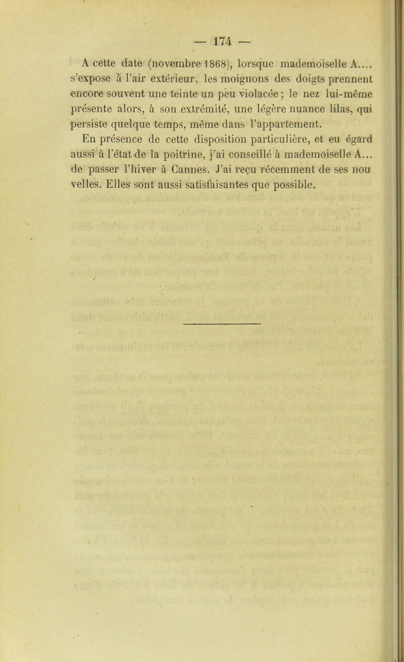 A cette date (novembre 1868), lorsque mademoiselle A..,, s’expose à l’air extérieur, les moignons des doigts prennent encore souvent une teinte un peu violacée; le nez lui-même présente alors, à son extrémité, une légère nuance lilas, qui persiste quelque temps, même dans l’appartement. En présence de cette disposition particulière, et eu égard aussi à l’état de la poitrine, j’ai conseillé à mademoiselle A... de passer l’hiver à Cannes. J’ai reçu récemment de ses nou velles. Elles sont aussi satisfaisantes que possible.