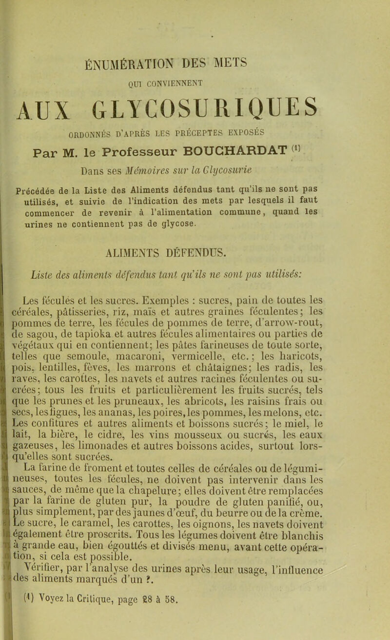 ÉNUMÉRATION DES METS QUI CONVIENNENT AUX GLYCOSURIQUES ORDONNÉS D’APRÈS LES PRÉCEPTES EXPOSÉS Par M. le Professeur BOUGHARDAT (1) Dans ses Mémoires sur la Glycosurie Précédée de la Liste des Aliments défendus tant qu’ils ne sont pas utilisés, et suivie de l’indication des mets par lesquels il faut commencer de revenir à l’alimentation commune, quand les urines ne contiennent pas de glycose. ALIMENTS DÉFENDUS. Liste des aliments défendus tant qu’ils ne sont pas utilisés: Les fécules et les sucres. Exemples : sucres, pain de toutes les céréales, pâtisseries, riz, maïs et autres graines féculentes; les pommes de terre, les fécules de pommes de terre, d’arrow-rout, de sagou, de tapioka et autres fécules alimentaires ou parties de végétaux qui en contiennent; les pâtes farineuses de toute sorte, telles que semoule, macaroni, vermicelle, etc.; les haricots, pois, lentilles, fèves, les marrons et châtaignes; les radis, les raves, les carottes, les navets et autres racines féculentes ou su- crées; tous les fruits et particulièrement les fruits sucrés, tels que les prunes et les pruneaux, les abricots, les raisins frais ou secs, lesligues, les ananas, les poires,les pommes, les melons, etc. Les confitures et autres aliments et boissons sucrés; le miel, le lait, la bière, le cidre, les vins mousseux ou sucrés, les eaux gazeuses, les limonades et autres boissons acides, surtout lors- qu’elles sont sucrées. La farine de froment et toutes celles de céréales ou de légumi- neuses, toutes les fécules, ne doivent pas intervenir dans les sauces, de même que la chapelure; elles doivent être remplacées par la farine de gluten pur, la poudre de gluten panifié, ou, plus simplement, par des jaunes d’œuf, du beurre ou delà crème. Le sucre, le caramel, les carottes, les oignons, les navets doivent également être proscrits. Tous les légumes doivent être blanchis à grande eau, bien égouttés et divisés menu, avant cette opéra- tion, si cela est possible. i . Vérifier, par l’analyse des urines après leur usage, l’influence ides aliments marqués d’un ?. (U Voyez la Critique, page 28 à 58.