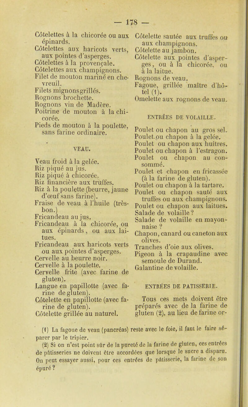 Côtelettes à la chicorée ou aux épinards. Côtelettes aux haricots verts, aux pointes d’asperges. Côtelettes à la provençale. Côtelettes aux champignons. Filet de mouton mariné en che- vreuil. Filets mignonsgrillés. Rognons brochette. Rognons vin de Madère. Poitrine de mouton à la chi- corée. Pieds de mouton à la poulette, sans farine ordinaire. VEAU. Veau froid à la gelée. Riz piqué au jus. Riz piqué à chicorée. Riz financière aux truffes. Riz à la poulette (beurre, jaune d’œuf sans farine). Fraise de veau à l’huile (très- bon.) Fricandeau au jus. Fricandeau à la chicorée, ou aux épinards, ou aux lai- tues. Fricandeau aux haricots verts ou aux pointes d’asperges. Cervelle au beurre noir. Cervelle à la poulette. Cervelle frite (avec farine de gluten). Langue en papillotte (avec fa- rine de gluten). Côtelette en papillotte (avec fa- rine de gluten). Côtelette grillée au naturel. Côtelette sautée aux truffes ou aux champignons. Côtelette au jambon. Côtelette aux pointes d’asper- ges, ou à la chicorée, ou à la laitue. Rognons de veau. Fagoue, grillée maître d’hô- tel (1). Omelette aux rognons de veau. ENTRÉES DE VOLAILLE. Poulet ou chapon au gros sel. Poulet.ou chapon à la gelée. Poulet ou chapon aux huîtres. Poulet ou chapon à l’estragon. Poulet ou chapon au con- sommé. Poulet et chapon en fricassée (à la farine de gluten). Poulet ou chapon à la tartare. Poulet ou chapon sauté aux truffes ou aux champignons. Poulet ou chapon aux laitues. Salade de volaille? Salade de volaille en mayon- naise ? Chapon, canard ou caneton aux olives. Tranches d’oie aux olives. Pigeon à la crapaudine avec semoule de Durand. Galantine de volaille. ENTRÉES DE PATISSERIE. Tous ces mets doivent être préparés avec de la farine de gluten (2). au lieu de farine or- (1) La fagoue de veau (pancréas) reste avec le foie, il faut le faire sé- parer par le tripier. (2) Si on n’est point sûr de la pureté de la farine de gluten, ces entrées de pâtisseries ne doivent être accordées que lorsque le sucre a disparu. On peut essayer aussi, pour ces entrées de pâtisserie, la farine de son épuré ?