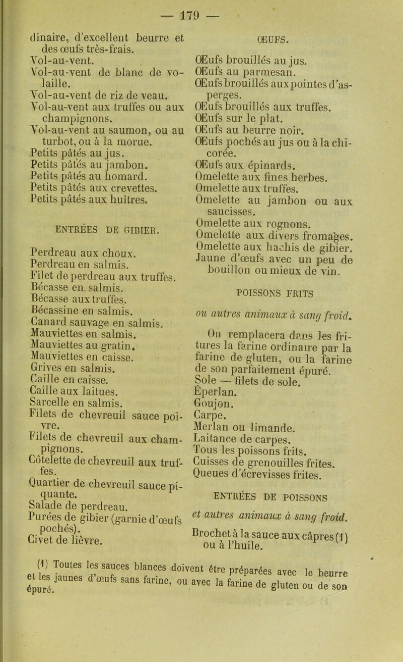 dinaire, d’excellent beurre et des œufs très-frais. Yol-au-vent. Vol-au-vent de blanc de vo- laille. Yol-au-vent de riz de veau. Yol-au-vent aux truffes ou aux champignons. Yol-au-vent au saumon, ou au turbot, ou à la morue. Petits pâtés au jus. Petits pâtés au jambon. Petits pâtés au homard. Petits pâtés aux crevettes. Petits pâtés aux huîtres. ENTRÉES DE GIBIER. Perdreau aux choux. Perdreau en salmis. Filet de perdreau aux truffes. Bécasse en. salmis. Bécasse aux truffes. Bécassine en salmis. Canard sauvage en salmis. Mauviettes en salmis. Mauviettes au gratin. Mauviettes en caisse. Grives en salmis. Caille en caisse. Caille aux laitues. Sarcelle en salmis. Filets de chevreuil sauce poi- vre. Filets de chevreuil aux cham- pignons. Côtelette de chevreuil aux truf- fes. Quartier de chevreuil sauce pi- quante. Salade de perdreau. Purées de gibier (garnie d’œufs pochés). Civet de lièvre. ŒUFS. OEufs brouillés au jus. OEufs au parmesan. OEufs brouillés aux pointes d’as- perges. OEufs brouillés aux truffes. Œufs sur le plat. OEufs au beurre noir. OEufs pochés au jus ou à la chi- corée. OEufs aux épinards. Omelette aux fines herbes. Omelette aux truffes. Omelette au jambon ou aux saucisses. Omelette aux rognons. Omelette aux divers fromages. Omelette aux hachis de gibier. Jaune d’œufs avec un peu de bouillon ou mieux de vin. POISSONS FR1TS ou autres animaux à sang froid. On remplacera dans les fri- tures la farine ordinaire par la farine de gluten, ou la farine de son parfaitement épuré. Sole — filets de sole. Eperlan. Goujon. Carpe. Merlan ou limande. Laitance de carpes. Tous les poissons frits. Cuisses de grenouilles frites. Queues d’écrevisses frites. ENTRÉES DE POISSONS et autres animaux à sang froid. Brochet à la sauce aux câpres ( I ) ou à l’huile. (1) Tomes les sauces blances doivent être préparées avec le beurre eues jaunes d oeufs sans farine, ou avec la farine de gluten ou de son