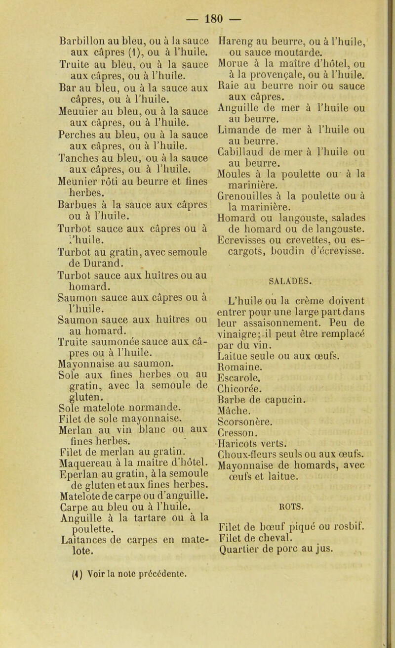 Barbillon au bleu, ou à la sauce aux câpres (1), ou à l’huile. Truite au bleu, ou à la sauce aux câpres, ou à l’huile. Bar au bleu, ou à la sauce aux câpres, ou à l’huile. Meuuier au bleu, ou à la sauce aux câpres, ou à l’huile. Perches au bleu, ou à la sauce aux câpres, ou à l’huile. Tanches au bleu, ou à la sauce aux câpres, ou à l’huile. Meunier rôti au beurre et tines herbes. Barbues à la sauce aux câpres ou à l’huile. Turbot sauce aux câpres ou à l’huile. Turbot au gratin, avec semoule de Durand. Turbot sauce aux huîtres ou au homard. Saumon sauce aux câpres ou à l’huile. Saumon sauce aux huîtres ou au homard. Truite saumonée sauce aux câ- pres ou à l’huile. Mayonnaise au saumon. Sole aux fines herbes ou au gratin, avec la semoule de gluten. Sole matelote normande. Filet de sole mayonnaise. Merlan au vin blanc ou aux fines herbes. Filet de merlan au gratin. Maquereau à la maître d’hôtel. Eperlan au gratin, à la semoule de gluten et aux fines herbes. Matelote de carpe ou d’anguille. Carpe au bleu ou à l’huile. Anguille à la tartare ou à la poulette. Laitances de carpes en mate- lote. Hareng au beurre, ou à l’huile, ou sauce moutarde. Morue à la maître d’hôtel, ou à la provençale, ou à l’huile. Baie au beurre noir ou sauce aux câpres. Anguille de mer à l’huile ou au beurre. Limande de mer à l’huile ou au beurre. Cabillaud de mer à l’huile ou au beurre. Moules à la poulette ou à la marinière. Grenouilles à la poulette ou à la marinière. Homard ou langouste, salades de homard ou de langouste. Ecrevisses ou crevettes, ou es- cargots, boudin d'écrevisse. SALADES. L’huile ou la crème doivent entrer pour une large part dans leur assaisonnement. Peu de vinaigre; il peut être remplacé par du vin. Laitue seule ou aux œufs. Romaine. Escarole. Chicorée. Barbe de capucin. Mâche. Scorsonère. Cresson. Haricots verts. Choux-fleurs seuls ou aux œufs. Mayonnaise de homards, avec œufs et laitue. ROTS. Filet de bœuf piqué ou rosbif. Filet de cheval. Quartier de porc au jus. (4) Voir la note précédente.