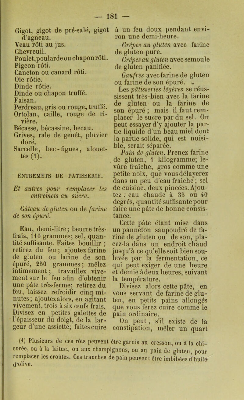 Gigot, gigot de pré-salé, gigot d’agneau. Veau rôti au jus. Chevreuil. Poulet,poularde ou chapon rôti. Pigeon rôti. Caneton ou canard rôti. Oie rôtie. Dinde rôtie. Dinde ou chapon truffé. Faisan. Perdreau, gris ou rouge, truffé. Ortolan, caille, rouge de ri- vière. Bécasse, bécassine, becau. Grives, raie de genêt, pluvier doré. Sarcelle, bec-ligues, alouet- tes (1). ENTREMETS DE PATISSERIE. Et autres pour remplacer les entremets au sucre. Gâteau de gluten ou de farine de son épuré. Eau, demi-litre; beunetrès- frais, 110 grammes; sel, quan- tité suffisante. Faites bouillir ; retirez du feu ; ajoutez farine de gluten ou larine de son épuré, 250 grammes ; mêlez intimement ; travaillez vive- ment sur le feu alin d’obtenir une pâte très-ferme; retirez du feu, laissez refroidir cinq mi- nutes; ajoutez alors, en agitant vivement, trois à six œufs frais. Divisez en petites galettes de l’épaisseur du doigt, de la lar- geur d’une assiette; faites cuire à un feu doux pendant envi- ron une demi-heure. Crêpes au gluten avec farine de gluten pure. Crêpes au gluten avec semoule de gluten panifiée. Gaufres avec farine de gluten ou farine de son épuré. ^ Les pâtisseries légères se réus- sissent très-bien avec la farine de gluten ou la farine de son épuré ; mais il faut rem- placer le sucre par du sel. On peut essayer d’y ajouter la par- tie liquide d’un beau miel dont la partie solide, qui est nuisi- ble, serait séparée. Pain de gluten. Prenez farine de gluten, 1 kilogramme; le- vure fraîche, gros comme une petite noix, que vous délayerez dans un peu d’eau fraîche; sel de cuisine, deux pincées. Ajou- tez : eau chaude à 35 ou 40 degrés, quantité suffisante pour faire une pâte de bonne consis- tance. Cette pâte étant mise dans un panneton saupoudré de fa- rine de gluten ou de son, pla- cez-la dans un endroit chaud S’à ce qu’elle soit biensou- par la fermentation, ce qui peut exiger de une heure et demie à deux heures, suivant la température. Divisez alors cette pâte, en vous servant de farine de glu- ten, en petits pains allongés que vous ferez cuire comme le pain ordinaire. On peut, s’il existe de la constipation, mêler un quart (1) Plusieurs de ces rôts peuvent être garnis au cresson, ou à la chi- corée, ou à la laitue, ou aux champignons, ou au pain de gluten, pour remplacer les croûtes. Ces tranches de pain peuvent être imbibées d’huile d’olive.