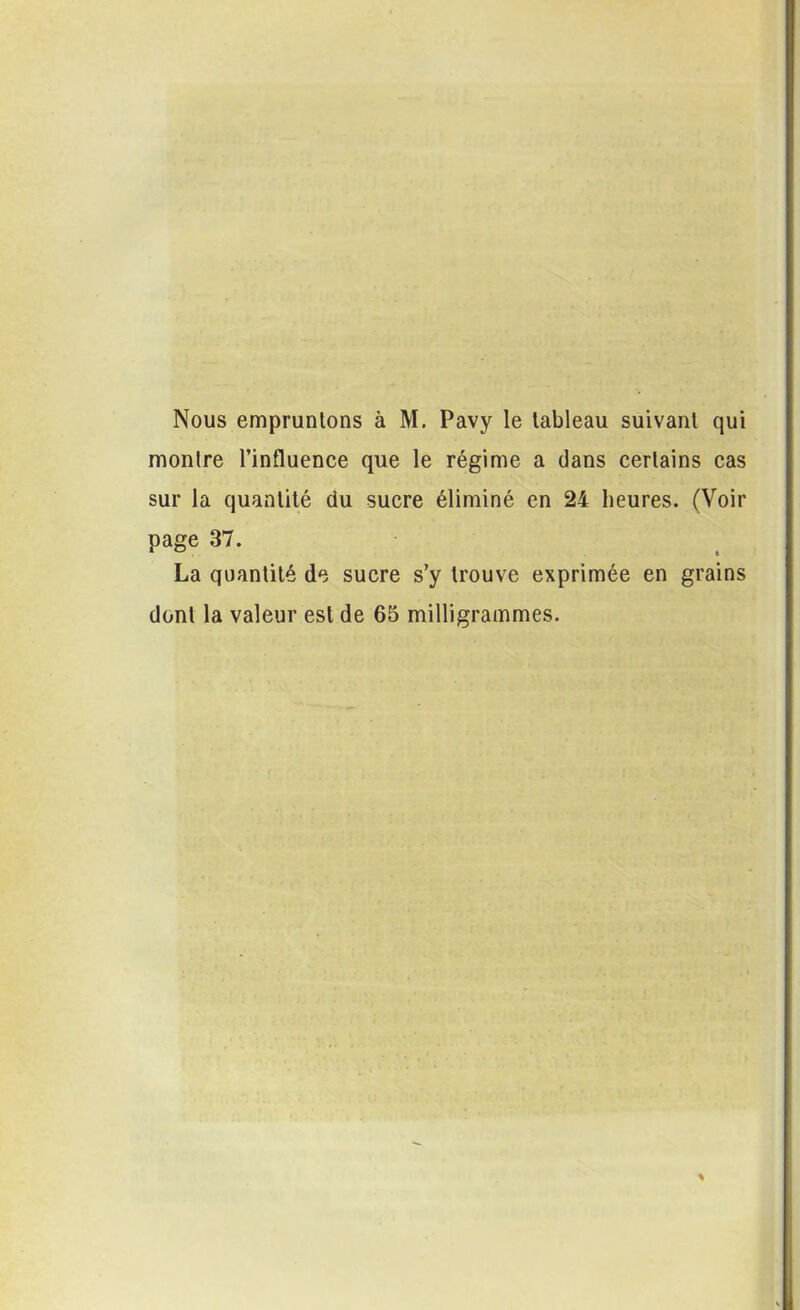 Nous empruntons à M. Pavy le lableau suivanl qui montre l’influence que le régime a dans certains cas sur la quantité du sucre éliminé en 24 heures. (Voir page 37. La quantité de sucre s’y trouve exprimée en grains dont la valeur est de 65 milligrammes.
