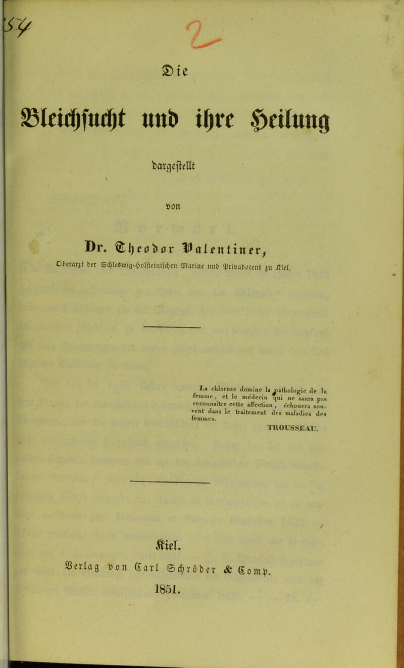 q ®ie S3IcidlfuiJ|t uttb iljrr Teilung bargcfleUt von Di% Tßaientinev, Ct'erarjt ber S^Ic«i»ig.{n'l(lfiiiifd)cii SDiarine imb jpriBabocent ju flirr. I'1 clilorosc dominc la^latliologic de la femnic , cl 1c me<lcein qui nc saura pas rceoimaitrc celte aflection , eehouera soii- Tent dans le traitewent des maladies des femines. TUOUSSEAU. mti »erlag von (Sari ©gröber & gom^. 1851,