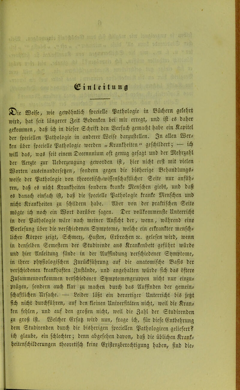 (Sittlfttun# ®ie SBeifc, mic gcvoo^nlic^ fvccicllc qßat^oloöic in öüc^ern geteert mirb, hat feit längerer 3eit SBebenfen bei mir erregt, unb ift eg ba$er gefommen, bafc td; in biefer ©djrift ben «Berfud; gemalt habe ein Kapitel ber fvccicllcn «Pathologie in anberer ©cife barjufiellcn. 3n allen ©er* Icn über fpecielle «Pathologie merben „ Äranfhcitcn gefcbilbert; — ich min bag, maö feit einem SDccennnium oft genug gefagt unb ber SJtehqaht ber Slcrjte jur tteberjeugung gemorben ift, T;ier nicht erjt mit vielen ©orten augeinanberfefcen, fonbern gegen bic big^erige 23el;anblungg* meife ber «Pathologie ooit tl)eoretifd};mifenfd)aftlid)er Seite nur anfül;* ren, bafj eg nid;t Äranf beiten fonbern frantc «Dienfcbcn giebt, unb bajj eg banad) einfach tf*/ bafj bic fvccicllc «Pathologie frantc «Dtenfchen unb nicht Äranfheitcn ju fchilbern habe. 5lbcr von ber vraftifeben ©eite mögte ich noch ein ©ort barüber fagen. £cr vollfommenftc Unterricht in ber «Pathologie märe nach meiner ©tfidit ber, menn, mäfjrcnb eine Sorlefung über bic verriebenen ©bmvtome, melche ein erfranfter menfd)* ! lieber Äörper geigt, ©chmerj, ^uften, Erbrechen je. gelefen mirb, menn in benfclben ©emeftern ber ©tubirenbe ang Stranfenbett geführt mürbe unb hier «Einleitung fänbe in ber Slufftnbung verriebener ©hmvtome, in ihrer vhbft°logtf<hcn 3urücffüf;rung auf bic anatomifche 23aftg ber I verriebenen franfliaften 3vftänbe, unb angehalten mürbe ftd; bag öftere I3ufammcnvorfommcn verriebener ©bmvtomengruvvcn nid;t nur einju« Vragen, fonbern auch flat Ju machen burch bag Sluffinben ber gemein* 1fd)aftUchen Urfadjc. — Peiber läfjt ein berartiger Unterricht big jefjt ftd) nicht burchführen, auf ben flcinen Univerfttäten nicht, meil bie älran* fen fehlen, unb auf ben grojjeit nicht, meil bic 3al)l ber ©tubirenben ju grob ift- ©elchcr Erfafc mirb nun, frage ich, für biefe Entbehrung bem ©tubirenben burch b*c bigljcrigen fvccicllcn «Patljologteen geliefert? ich glaube, ein r lechter j benn abgefel;en bavon, bah bic üblichen Äranf* heitenfchilberungen theorctifch feine Erijtenjbcrechtigung haben, jinb bie? I h,