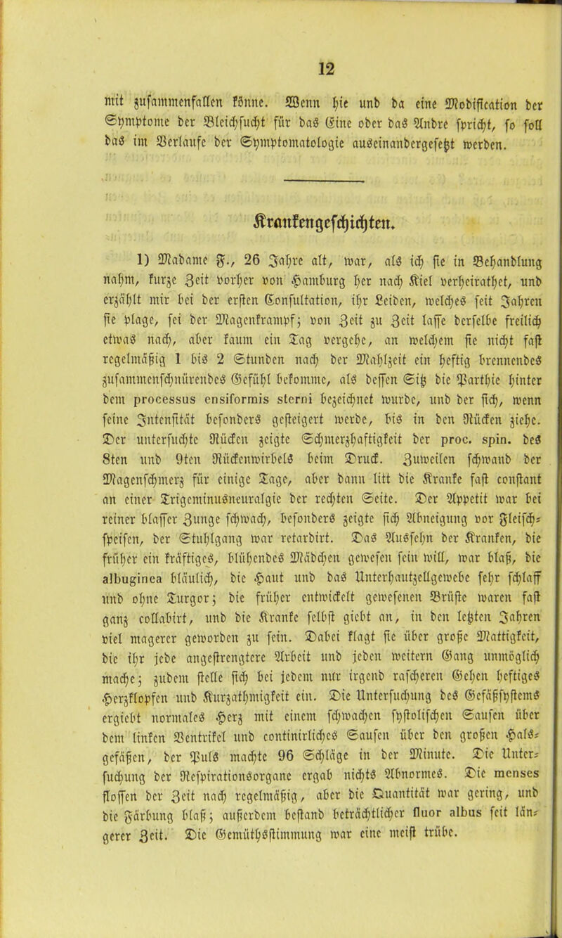 mit jufaiitmenfaften fönttc. 2öeitn I;ie unb ba eine OTobification ber Symptome ber Steid)fud)t für bad (Sine ober bad Stnbre fpridit, fo fott baö int Verlaufe ber ©tymptomatologie audeinanbergefefct merben. in • ::r •'.) j!i' - Uj Ärmtfengcfcf)i(f)ten* 1) SKabante 26 3at;rc alt, mar, als icfi fte in tBcfjanbluitg nafmt, furje Seit Portier roit Hamburg per nad; $ie( rerfmiratßet, nnb cr^ißlt mir bei ber crjlen (Sonfultation, it;r Scibcit, treldjed feit 3af;rcn pe plage, fei ber Üftagenframpfj pon Seit ju Seit taffe berfetbe freilich etmad nad), aber faum ein Jag rcrgefic, an meldjent fte nid)t fafi regelmäßig 1 bid 2 ©tunben nad; ber SKatjtjeit ein ßeftig breititcnbed äufammenfdpiüreitbcd ©cfüfil befontnte, ald beffen ©i& bie ipartljic I;inter bent processus cnsiformis sterni bejeid;nct mürbe, nnb ber ftd), menn feine üjntcnfttät befonberd gefieigert merbe, bid in beit Dtüdcn jielje. SDcr unterfueßte Uiücfcn geigte ©d)mer$I)aftig!cit ber proc. spin. bed 8ten unb 9tcn Dtücfcnmirbcld beim 2)rucf. 3n^ctten fdfmaitb ber 2)?agcnf^merj für einige Jage, aber bann litt bie Traufe faft conftant an einer Jrigcminudneuratgic ber redeten ©eite. J)er 2Ippetit loar bei reiner blaffcr 3unge fcfjmad;, befonberd geigte ftd) Slbitcigung por gleifd); fpcifen, ber ©tutjtgang mar retarbirt. SDad 2tudfct)it ber Äranfen, bie früher ein freiftiged, blüßenbed 27?äbd)en gemefen fein milt, mar blaß, bie albuginea blciulid), bie $aut unb bad tlntcrßautjellgcmebe fel;r feßlaff unb ot;ne Jurgorj bie früher cntmicfclt gemcfcncit 23rüfic maren fafi ganj cottabirt, unb bie Äranfc felbfi giebt an, in beit lebten Jabren riet magerer gemorben ju fein. J)abci flagt fte über große $P?attig!eit, bie if;r jebe angefirengtere Strbcit unb feben mcitern ©ang unmöglich ntaepe; jubem ficlte ftd) bei jebcin nur irgenb rareren ©el;en ßeftiged #crjflopfen unb Äurjatlpnigfeit ein. 5>ie Unterfudptng bed ©cfäßfpftemd ergiebt normated .^erj mit einem fdjmadjen ftijiolifdjen ©aufen über bem linfen ffientrifet nnb continirlidje« ©aufen über ben großen £ald-' gefdßcn, ber q?u(d mad)tc 96 ©djldge in ber Minute. SDic Unter-' fudfung ber SHcfpiratioitdorgaitc ergab nidjtö Slbnorntcd. JÜe racnses floffen ber Seit nad) regelmäßig, aber bie Quantität mar gering, unb bie gärbung blaß ; außerbem befianb bcträd)tlid)er fluor albus feit Idn* gercr 3cit. £>ie ©emütßdfiimmung mar eilte nteifi trübe.