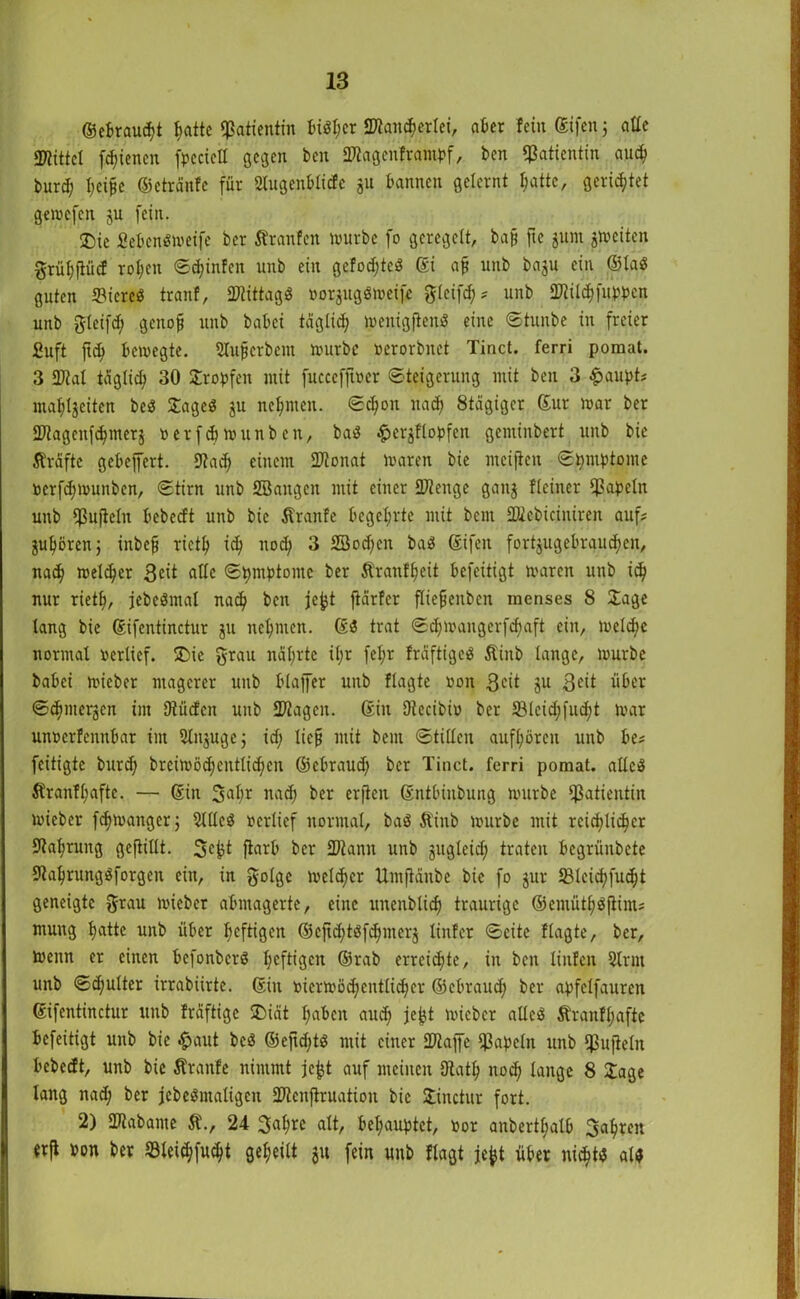 ©ebraud?t f;attc Patientin tuöl;cr «Kan^erlei, aber fein ßifen 5 alle «Kittel fd;iencn fpecieil gegen ben «Kagenframbf, ben Patientin au<^> fcurd; l;eiffe ©etränfe für Slugenblicfe 511 bannen gelernt t;attc, gerietet gewefen ju fein. ®ie £ebcn«weife ber Sfranfen lrurbe fo geregelt, bafj ftc jum ^weiten grüf)füi<f rol;cn ©djinfen unb ein gelobte« ßi afj unb baju ein ©la« guten «Biere« tranf, «Kittag« »orjugöweife gfeifd;? unb «Küd)fubben unb gleifd; genofj unb habet tägüd; wenigfien« eine ©tunbe in freier Suft ftd> bewegte. Sluffcrbem würbe »erorbnet Tinct. ferri pomat. 3 «Kal tägüd; 30 Jrobfen mit fucccfjber Steigerung mit ben 3 «paupt? mafjlgeiten be« Jage« ju neunten. ©d;on nad) Stägigcr ßur war ber JKagenfdjmerj »crfdjwunbcn, ba« £er$flobfen gentinbert unb bie Äräfte gebejfert. Kad; einem «Konat Waren bie weiften Symptome »erfd;wunbcn, ©tirn unb SBaitgcn mit einer «Kenge gaitj Heiner «Papeln unb «Puflcln bebeeft unb bie Äranfe begehrte mit bem «Kebicjniren auf? guljören; inbefj riet!; id; nod; 3 SBodjen ba« ßifen fort$ugebraud)en, nad; welcher 3^t alle Symptome ber Äranfljeit befeitigt waren unb id; nur riet!», jebeömal nad; ben jefct jtärfer füefjenbcn menses 8 Jage lang bie ßifentinctur ju neunten. 6« trat ©d;wangerfd;aft ein, welche normal »erlief. ®ic grau näl;rtc ü;r fel;r fräftige« Äinb lange, würbe babei wicber magerer unb blajfer unb flagte non S^t ju 3cit über ©cfjntergen im Küclcn unb «Kageit. ßin Dlecibi» ber 53lcid;fud;t war unüerfennbar im 51it$uge; id; lief! mit bem ©tillcn auf(;ören unb be? feitigte burd; breiwöd)cntlid;cn ©ebraud; ber Tinct. ferri pomat. alle« $fran!l;aftc. — ßin 3<ÜW nad; ber erfien ßntbinbung würbe «Patientin wieber fdjwanger; 5111c« »erlief normal, ba« ftinb würbe mit reichlicher Kal;rung gefüllt. 3cfct ftarb ber «Kann unb jugleid; traten begrünbete Kal)rung«forgen ein, in golge weldjcr Umjtänbe bie fo jur 23lcid;fud;t geneigte grau wieber abmagerte, eine unenbüd) traurige ©emütf)«füm? muug hatte unb über heftigen ©efid;t«f^merj linier ©eite flagte, ber, wenn er einen befonber« heftigen ©rab erreichte, in ben lütten 5lrnt unb ©d;ulter irrabiirte. ©in »icrwöd;cntlid)cr ©ebraud; ber apfelfauren ßifentinctur unb Iräftigc J)iät l;abcn aud; jejjt wieber alle« Äranffjafte befeitigt unb bie #aut bcö ©efid;t« mit einer «Kaffe Papeln unb «Pufieüt bebeeft, unb bie Äranfe nimmt jefjt auf meinen Katl; noef) lange 8 Jage lang nad; ber jcbe«ntaligen «Kenftruation bie Jinctur fort. 2) «Kabante ST., 24 3al;rc alt, behauptet, »or anbertljalb Sauren trft »on ber 33lei$fu$t geeilt ju fein unb flagt jefct über nii$tt alt