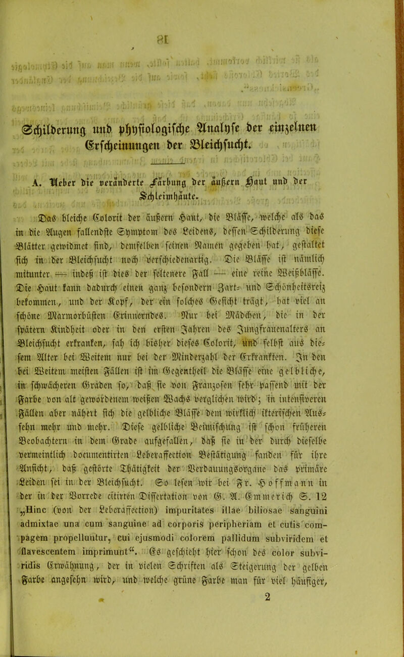 \ ijjohiiiyfd sid 1»f> 8t (,i{vii ,jj]Vj*|x j'iimaiiotf *i!»ii -f ;• • ''' i'iOToi S miioffi :•* i\,\ <!; SJ3 wr, - I . ®rf)ilbcruttg uitb pfjtifiotogifdjc 2litalt)fc bcr einzelnen ßrfrfjeiituttgeit ber Söleicfjfucfjt. . A. üteber bie oeränberte ,/ärbung ber äußern $aut unb ber Ärßleiinßäute. r . i I SDag bleibe Kolorit bcr äußern $cntt, bic SBlajfc, welcßc alg bag in bic 5lugen fallenbftc ©ßmptom beg Seibeng, beffen ©dfilberung biefe SMätter gewibmet finb, bentfelben feinen 9?(unen gegeben bat, gejtaltet fid; in ber 3Mcicßfud;t nod; ocrfcfyicbenartig. SDie ©läffe ift nämlicß mitunter — ütbeß ift bieg ber feltenere galt — eine reine Sßcißbläffe. SDie £aut fann baburd) einen gan$ befonbern ßart? unb ©d;ünßcitgretj befommen, unb ber Äopf, ber ein folcßeg ©eftd;t trägt, bat riet an fd)önc üftarmorbüfien Krinncrnbcg. 9tur bei SWäbeben, bie in ber fpätern Äinbßcit ober in ben erften 3nßreN bcö 3^n3frrtuena^er^ nu S8leicßfud)t erfranfen, faß id; bigßet biefeg Kolorit, unb felbfl aug bie? fern Sllter bei SBcitent nur bei bcr Ü)iinbcrjaßl ber Krfranften. 3» ben bei SBcitem mciften galten ift im ©cgentßcil bie kläffe eine gelbtitße, in f<ßwäd)eren ©raben fo, baß fte non granjofen febr paffenb mit ber garbe »oit alt geworbenem weißen SBacßg rerglid;en wirb ; in intcnjtvercn gällcn aber näßevt fid; bic gefblidßc 33läffe bem wivflid) ifterifd)en 5lug? feßn meßr unb meßr. SDicfc gelblitße 53eimifcßUng ift ftßon früßeren Seobacßtern in bem ©rabc aufgefatlen, baß fte in ber bureß biefelbe oermeintlicß bocumentirtcn tfcberaffcction SBefiätigung fattbeit für ißre Slnftcßt, baß geftörte Stßätigfcit ber SBcrbauunggorgane bag primäre Seiben fei in ber 9Mcicßfucßt. ©o lefen wir bei gr. £ offmann in ber in bcr Söorrebe citirten SDiffertation non ©. 5t. Kmmcricß ©. 12 „Hinc (ooit ber febcraffcction) impuritates illae biliosae sanguini adraixtae una cum sanguine ad corporis peripheriam et cutis com- pagem propelluutur, cui ejusmodi colorem pallidum subviridem et flavescentem imprimunt“. Kg gcfdjicßt ßict fd)on beg color subvi- ridis Krmäßnung, ber in rieten ©Triften atg ©teigerung bcr gelben garbe angefeßn wirb, unb welcße grüne garbe man für viel ßäuftger, 2
