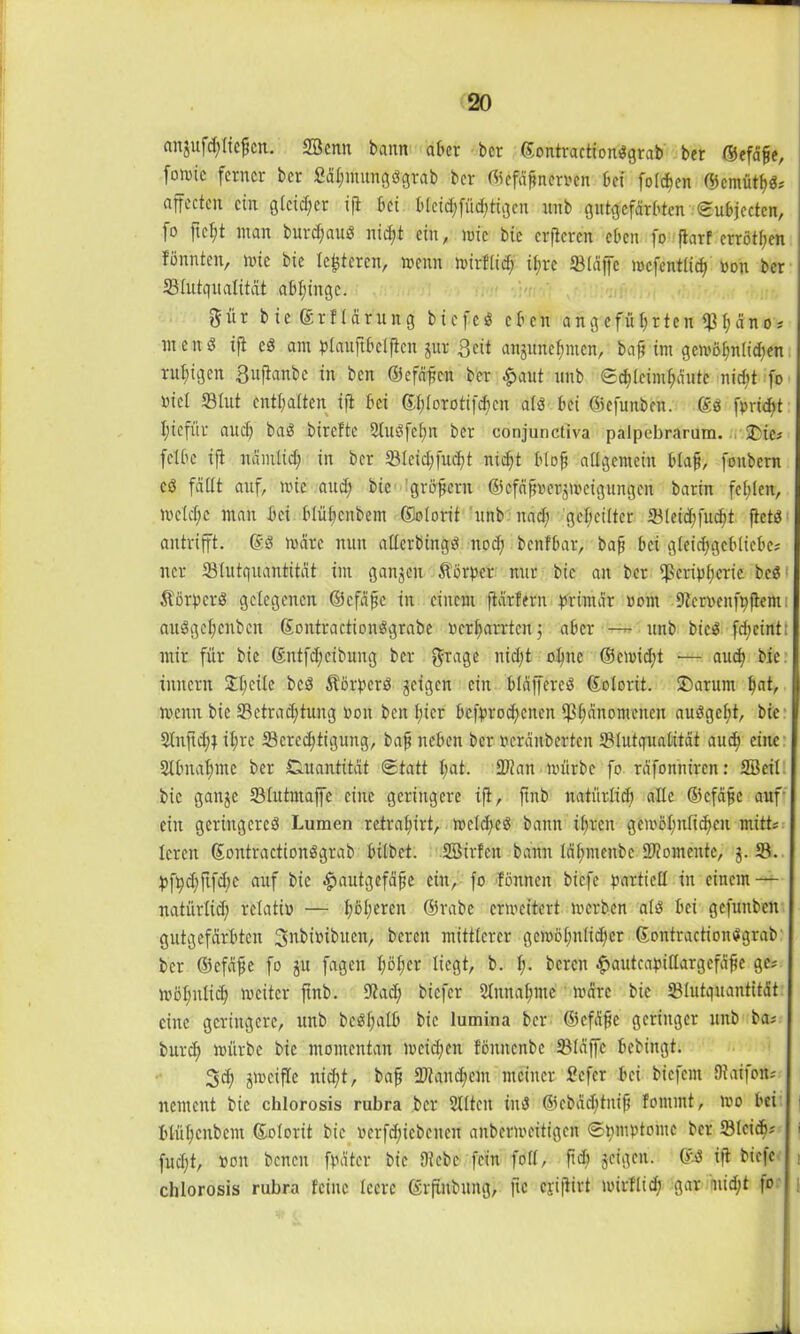 anjufd;Iiefjen. Statt bann aber ber ©ontractiondgrab ber ©efäfje, fomtc ferner ber gähmungdgrab ber ©efähnemn bei folgen ©cmüthd* ajfectcn ein gleicher ift bet bleid;füd;tigcu ttnb gutgefärbten Subjecten, ]o ftcl;t man burdfaud nid;t ein, mie btc erftcren eben fo fiarf crrötf;en fönnten, mte bie lederen, menn mirflid; ifjre SBiäffe mcfentüch »on ber Blutqualität abhinge. gür bie ©rftärung biefed eben angeführten Phäno* nten3 ift cd am qolauftbetficn jur $eit aujunehnten, baf? int gemöl;nlid;en ruhigen 3«ßanbe in ben ©efähett ber £aut ttnb Schlcimhäutt nicht fo viel Blut enthalten ift bei ©l;lorotifd;cn ald bei ©efunben. ©d fprid>t hiefftr aud) bad birefte Stuöfefm ber conjunctiva palpebrarum. üCie* fclbe ift uämlid; in ber BIcid;fttd;t nicht blofj allgemein blaff, fonbern cd fallt auf, mie aud; bie grojjeru ©cfäh»er$mcigungcn barin fehlen, )»cld;c man bei blühcnbem ßtolorit ttnb nad; geheilter Bletchfudjit ftetd antrifft, ©d mdre nun allerbingd noch benfbar, bah 6« gleid;geblicbe# ner Blutquantität im ganzen St'örpcr nur bie an ber Peripherie bed Äörpcrd gelegenen ©cfäjfe in einem ftdrfern primär »ont Ber»enfpfient: audgel;enbcn ©ontractiondgrabe »erharrten$ aber — ttnb bied fd;eint: mir für bie ©ntfdjeibuitg ber $rage nid;t ohne ©emidft — auch bie innern Steile bed ^örperd geigen ein bläffered Kolorit. £)arunt hot, menn bie Betrachtung Pott ben hier befprod;enen Phänomenen audgeht, bie 21nftd;| ihre Berechtigung, baff neben ber »cräitberten Blutqualität auch eine: Stbnahmc ber Quantität Statt hot. Blatt mürbe fo räfontüren: SBeil bie gange Blutntaffe eine geringere ift, ftnb natürlich alle ©efäfje auf ein geriitgcrcd Lumen retral;irt, mcld;ed bann ihren gemöhufichen mitte lerett ©ontractiondgrab hübet. SBirfett bann lähmenbe Biomente, j. B. pfpd;ftfd;c auf bie -£>autgefäfje ein, fo fönnen biefe partiell itt einem — natürlich relativ — höheren ©rabe ermcitert merben ald bei gefunben gutgefärbten 3nbi»ibuen, bereit mittlerer gemöl;nlicher ©ontractiondgrab ber ©efäfje fo git fagen höher liegt, b. !;• bereit ^autcapillargefäfje ge* möhnlich weiter ftnb. Bad; biefer Mitnahme märe bie Blutquantität eine geringere, unb bcdf;alb bie lumina ber ©efäfje geringer ltnb ba* burd; mürbe bie momentan mcidfen fömtenbe Bläffe bebingt. 3d; gmeifle nicht, bah Bland;em meiner fiefer bei biefem Olaifoit; itemcnt bie chlorosis rubra ber Ülltcit ind ©cbäd;titih fontmt, mo bei blühenbeilt ©olorit bie »erfd;iebeiteu aubermeitigen ©pmptontc ber Bleich? • fud;t, »on benen fpätcr bie Bebe fein foll, fiel) geigen, ©d ift biefe t chlorosis rubra feilte leere ßrfufbtiitg, fte ejiftirt mirflid; gar uid;t fo