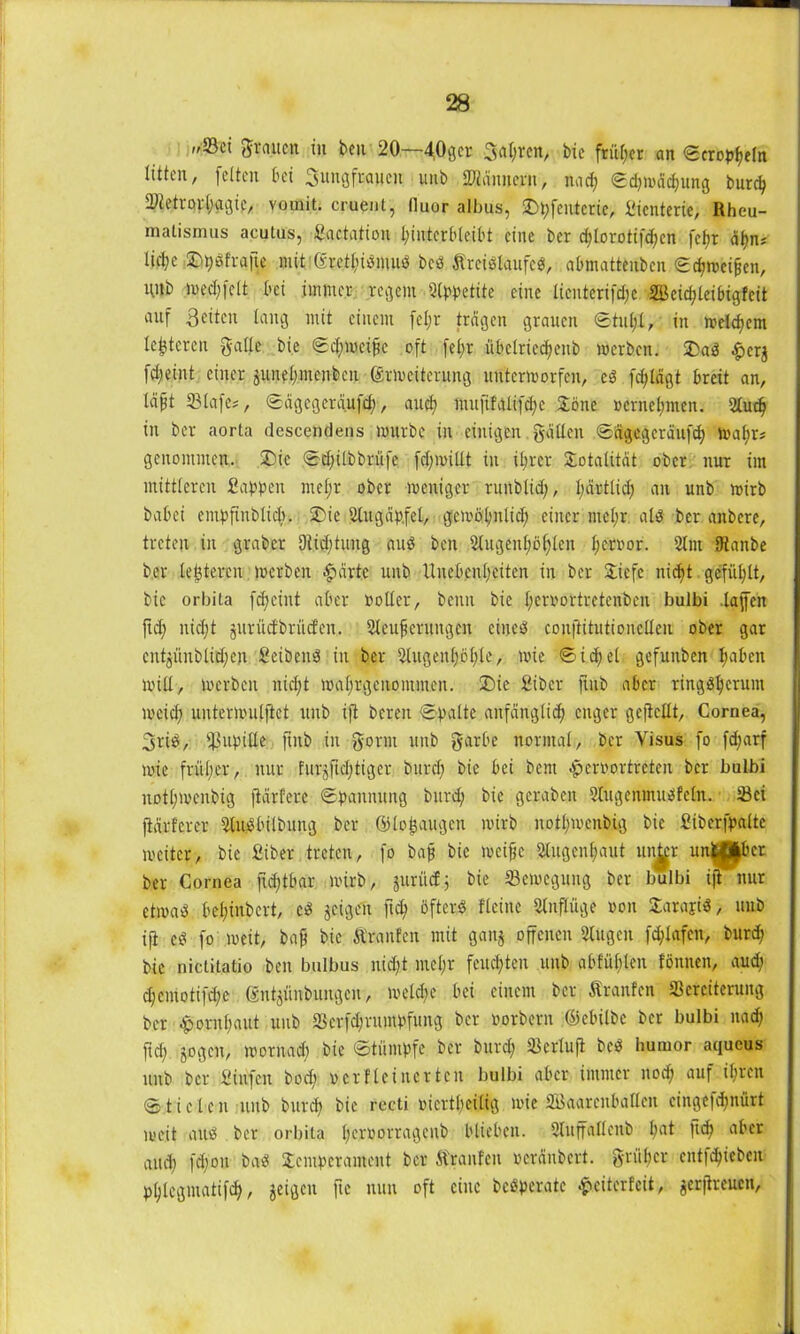 »/Sei grauen in beit 20—403er 3al;ren, bie früher an ©tröpfeln litten, feiten bei ^Jungfrauen unb Männern, nad; ©d;mdcf;ung burd; 2Hetrorl;agie, vomit. cruent, lluor albus, £)t;feutcrie, Sienterie, Rheu- matismus acutus, Sactatiou Unterbleibt eine ber cf;lorotifd;cn fcfjr afn* lid;e ©pSfrafte mitißrethiömuS bcS Kreislaufes, abtnatteuben ©chweifen, tUlb lue.cfjfelt bei immer regem Ulppetite eine licnterifd;c 2ßcicf?leibigfcit auf 3eiten lang mit einem fel;r tragen grauen ©tut;!, in weltfern lederen galle bie ©d;wcifc oft fel;r übelriecfeiib werben. T)aS £erj fd;eint einer ^unel;ntenbcn Erweiterung unterworfen, eS fd;ldgt breit an, lafjt 231afes, ©dgcgerdufd;, auef muftfalifcfe Töne »ernefmen. Ulucf in ber aorta descendens würbe in einigen galten ©dgegcrdufcf wal;r# genommen. T)ie ©d;ilbbrüfe fd;willt in il;rcr Totalität ober nur im mittleren Sappen mef;r ober weniger ruublid;, l;drtlid; an unb wirb babei entpfinblicb. 2>ie Ulugdp.fel, gewöfnlid; einer mel;r als ber anbere, treten in graber 9iid;tung auS beit Ulugenhöflen feroor. 21m SRanbe ber teueren werben $drte unb Unebenheiten in ber Tiefe iticft gefüllt, bie orbita fc^ciitt aber »oller, beim bie l;er»ortrctenben bulbi taffen fid; nicht jurücfbrücfen. Uleuferungen eiltet couftitutionclleit ober gar cnt^ünblidjen SeibeitS in ber Ulugenföfle, wie ©icfel gefuuben fabelt will, werben nid;t wahrgenommen. T)ie Sibcr fhtb aber ringsherum weich unterwutjiet unb ift bereu ©palte anfdnglid; enger gefeilt, Cornea, 3t‘iS, Pupille ftnb in gönn unb garbe normal, ber Visus fo fd;arf wie frül;er, nur furjftcl;tiger burd; bie bei bent .peroortreten ber bulbi itotfmenbig ftdrfere ©pannung burd; bie gcrabcit UtugenmuSfeln. Vci jMrferer UluSbilbung ber Gilofaugen wirb nott;wenbig bie Siberfpalte weiter, bie Siber treten, fo bafj bie weife Ulugenfaut un^'r un$£j|bcr ber Cornea fid;tbar wirb, guriief j bie Bewegung ber bulbi ift nur etwas bel;inbcrt, cS jeigeu ftd; öfters flehte Ulnflüge »011 TarajiS, unb ift cS fo weit, baf bie Krauten mit ganj offenen Ulugen fd;lafen, burd; bie nictitatio ben bulbus nid;t ntel;r feuchten unb abfühlen fönnen, aud; d;cmotifd;e Enterbungen, welche bei einem ber Kranfen Vereiterung ber -pornfaitt uub 23crfd;ritmpfuitg ber »orbern ßiebilbe ber bulbi nad; ftd; jogett, woritad; bie ©tümpfe ber burd; Vertuft beS liumor aqueus unb ber Sinfen bod; »crflcincrtcn bulbi aber immer nod; auf ihren ©t i e tc n uub burd; bie recti »icrtfeilig wie Vkarcnbatlen cingefd;nürt weit aus ber orbita l;et'»orragcnb blieben. Stuffallenb l;at flcf flbcr aud; fdfoit öaS Temperament ber Kranfen »erdnbert. grü(;cr entfehiebeu phtegmatifd;, jeigen ftc nun oft eine bcSperate .pciterfeit, ^erfreuen,