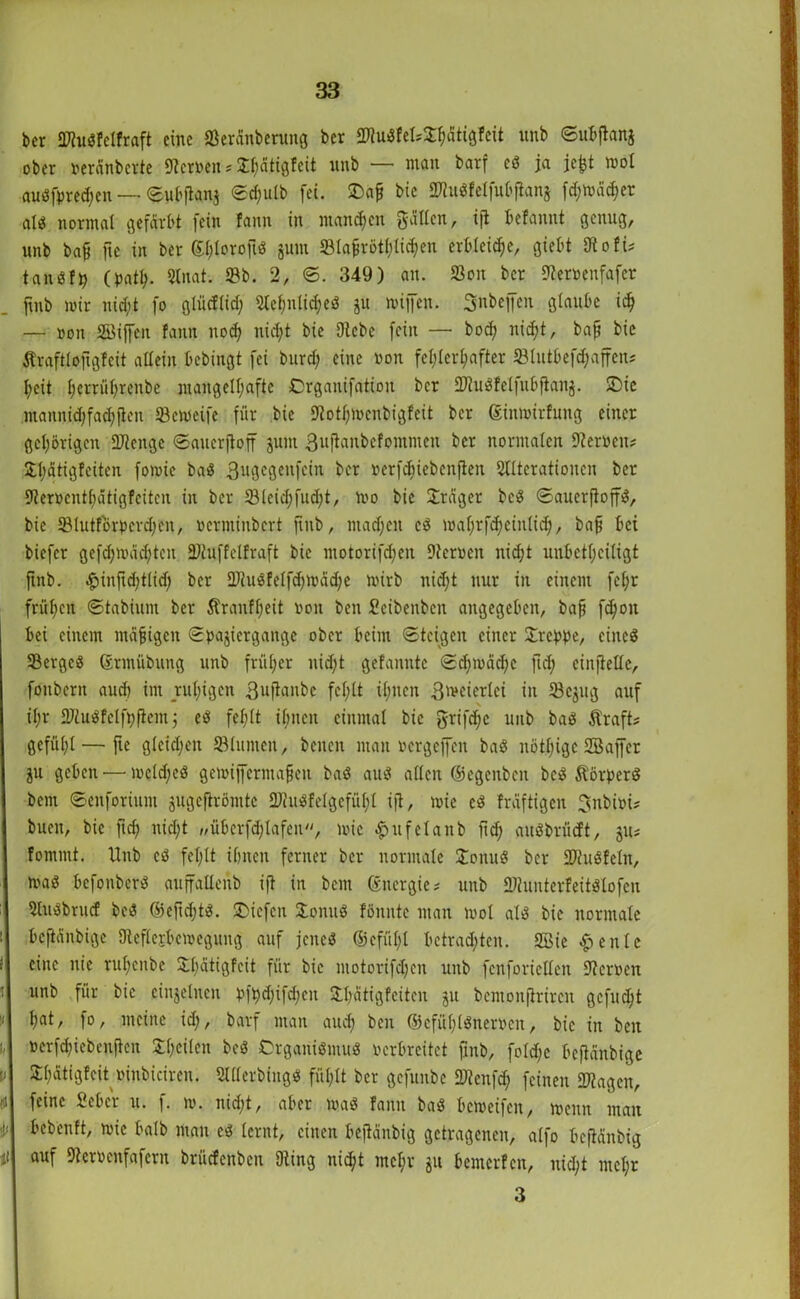 bcr Siußfclfraft eine Seränberung bcr StuSfelsShätigfcit unb ©uBftanj ober »eränbcrte Heroen* ^dtigfeit unb — man barf eß ja jefct mol außfpred;en — ©ubftanj ©d;ulb fei. 3>aß bic StußfctfuBjlanä fd;tväd;er alß normal gefärbt fein fann in manchen gälten , ijt Befaitnt genug, unb bafj fic in ber Shloroftß jum SBla^rötljlicken erbleiche, gieBt Otofi* tanßfp (path. Stnat. Sb. 2, ©. 349) an. Sou bcr Aeroeufafcr fmb mir nicht fo glüdlid; Aefmli^eß ju mijfen. Snbeffen glaube id) — »oit Söiffcit fann nodj nid;t bie Siebe fein — bod; nicht, baff bic Äraftloftgfeit allein Bcbingt fei burd) eine »on fehlerhafter SlntBefc^affetu heit herrührenbe mangelhafte Organifation bcr Stußfelfubfianj. £>ie mannichfachften Semeife für bic Aothmcnbigfeit bcr ginmirfung einer gehörigen Stenge ©atterfloff juitt 3uftaitbcfommen bcr normalen 9ter»eit? $hätigfeiten fomie baß 3ugcgenfcin ber »erfdiiebenften Alterationen ber Serpenthätigfeitcn in ber S(cid;fud;t, mo bic Präger beß ©auerftoffß, bie Slutförpcrd;en, »erntinbert ftnb, ntad)cn cß maljrfcheinlich, bah Bei biefer gefd;mäd;teit Stuffelfraft bic motorifd;eit Scrucn nid;t unBcthciligt ftnb. $inftd;tlid; ber Stußfelfd;mäd)e mirb nidjt nur in einem fcf;r frühen ©tabium ber Äranfheit »on beit Scibeitben angegeben, bah f<h01t Bei einem mäjügcit ©pajiergange ober Beim ©teigen einer kreppe, eines Sergcß ßrmftbung unb früher nid;t gefannte ©djmächc ftd; einftelle, foubcrit aud) im ruhigen 3uftaitbe fehlt ihnen 3mcierlei in Scjug auf il;r Siußfclfyfiem cß fehlt ihnen einmal bic griffe uub baß Äraft* gefühl — fte gleichen SBlunten, beiten man »ergeffcit baß nöthige SBaffer ju geben — mcld;eß gemijferinafjett baß auß allen ©egeitben beß Äörperß bcitt ©enforiunt jugefirömtc Stußfelgcfüh'l ift, mie cß fräftigen Snbiüi# bueit, bie ftch nicht „überfdjlafen, mie £ufelanb ftd; anßbrücft, ju* fomntt. Unb eß fehlt ihnen ferner bcr normale £onuß bcr Stußfein, maß Bcfonbcrß guffallenb ift in bent ßitergic# unb Stunterfeitßlofen Sußbrucf beß ©efid;tß. liefen £omtß föitntc man mol alß bic normale Bcftänbigc SReflejBemeguitg auf jcitcß ©cfül;l Betrauten. 2Bie £ eitle eine nie ruljenbe £I;ätigfcit für bie motorifd;cn unb fcnforiellen Sternen unb für bie einzelnen pfpd;ifd;cit £l;ätigfcitcn ju bemonjtrircn gefugt hat, fo, meine id;, barf man aud; ben ©cfühlßner»cn, bic in beit »erfchiebeuftcn S^hcÜcn beß Orgariißntuß »erbreitet fmb, fold;c Beftänbige 3:i;ätigfeit »inbiciren. Aderbingß fühlt ber gefunbe Slenfd; feinen Stagen, feine Scher u. f. m. nid;t, aber maß fann baß Bemeifett, menn man Bcbcnft, mie halb mau eß lernt, einen Bejtänbig getragenen, alfo Bcfiänbig auf 9ter»enfafern brüefenben Sing nid;t mcl;r ju Bemcrfcn, nicht mehr 3