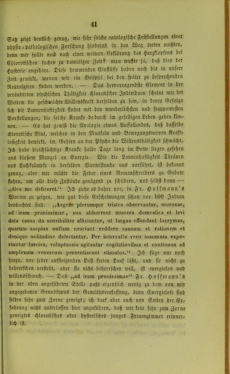 ©ajj geigt fecutlich' genug, me fcl)t fold^c ontologifdje gefiftellungen einer phpfto-'pathologifchen gotfd)ung Ijinbcrnb in ben 2Beg treten mußten, benn wer füllte nod) nad) einet weitern ©rflarung beS £ergflopfenS bei (£()(orotifd)en finden gu banraligcr 3cit? man wu^tc ja, baf bieö bet .£t)jierie angcl;öre. STbiefc hemntenben ßinftüjje l;abcn nod) bis in unfere Seit gemirft, wovon wir ein 33eifpicl bei ben [pater gu befpredjenben 9teuralgiecn finbcit werben. — £aS hcrvorragenbjle Element in bet veränberten pft)d)ifd)cn 5:l;atigtcit d)lorotifd)er Snbimbuen fdjeint mir bei «Beitem bic ge[d)Wäd)te äßillcnSfraft berfelben gu fein, in bereit ©cfolgc ftef) bie £annenl)aftigfcit finbet mit ben wunberliefen unb frappanteflen SSorjtcllungcn, bie fo(d)c Äranfe baburd) im gefelligen Seben geben fön-' neu. — ©S liat gewijj bie Slnalogie etwas SlujfallenbcS, bafj baffelbe d)lorotifd)e «Blut, wcld)cS in ben «PtuSfcln unb ^Bewegungsnerven Äraft* lojigfeit bewirft, im ©efjirn an ber $fpd)e bie SöiücnStluitigfcit {d)Wäd)t. 3d) l;abc bteid)füd;tigc Äranfe halbe Jage lang im Sette liegen gefeiten aus blojjem Mangel an Energie. 2Bic bic fiaunen^aftigfeit Jl)räncit unb ßadjfrdmpfe in berfelben SJiertclfhnibe uns üorfül;rt, ijt befannt genug, aber mir ntü§te bie gebet eines 9tomanfd)rciberS gu ©ebote jtet)en, um alle biefe ßuftänbe genügenb gu fdjilbern, unb felbft bann — „dies me deliceret.“ 3d) giel)c cS bal;er vor, in gr. $ offinaitn’S Söorten gu geigen, wie gut biefe ©Meinungen fdjon vor 100 Jahren beobachtet ftnb. „Aegrcte plerumquc tristes observantur, morosae, ad iram pronissimae, sua abhorrent munera domestica et levi data causa ita sensibiliter affipiuntur, ut largas effundant lacrymas, quarum saepius nullam neseiunt reddere causam et rationem et denique solitudine delectantur. Per intervalla vero insomnia expe- riuntur lasciva, voluptuosis agitantur cogitationibus et continuos ad amplexum venercum persentiscunt stimulos.“ gd) füge nur nod) f)tngu, wer jeber aufjleigenben Sufi freien Sauf Icifjt, unb fte nicht gu bel)crrfd)en verfielt, ober fte nid)t befycrtfdjen will, ijt energielos unb willettSfd)wad). — üDaS „ad iram pronissimae“ gr. offmann-S in ber eben angeführten ©teile pa§t cigentlid) wenig gu bent von mir angegebenen ©runbtppuS ber ©emütl)Sverfajfitng, benn ©nergielofe ftnb feiten fel;r gum 3ornc geneigt; id; barf aber auch Pou ©eiten ber ©r? faf)tuitg nicht unterlajfcn l)icr angufül)ren, baf mir fein fef)r gum 3orue geneigtes d>lorotifc^eö ober hpftcrifcheS junges grattengimmer erinners lieh ijt.