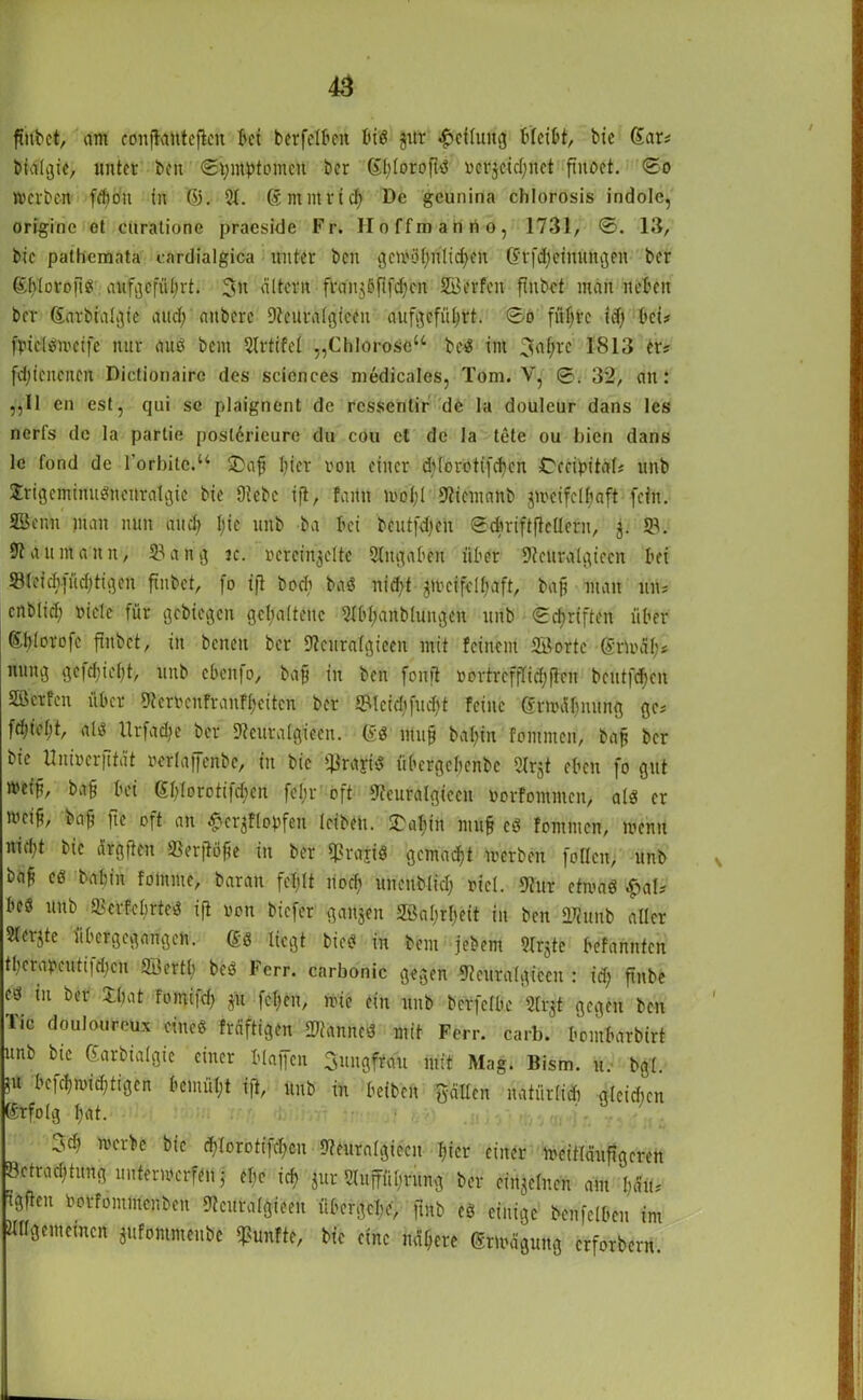 finkt, am conftantcftcn bei berfelbcit biß gitr Teilung bleibt, bic Sar* biälgie, unter ben 0t;mbtomcit ber Sl;loroftß nerjetcfjnct fmoct. 0o »erben fdfoti in (53. 5t. ßntmrid) De geunina chlorosis indole, originc et ctiratione praeside Fr. Iloffmanrio, 1731, 0. 13, bic pathemata cardialgica unter beit gcn'ö(;nlid;en ßrfdfeinungen ber ghlorofiß aufgefül;rt. 3n filtern fran$öfifd;en 2Berfcit finbet man neben ber Sarbialgic au ob anbere Stcuralgiecn au [geführt. 0ö füf;tc id) bei# fpiclßmeife nur auß bent Slrtifcl „Chlorose“ beß im 3ef;rc 1813 er? fdjiencnen Dictionairc des Sciences medicales, Tom. V, 0. 32, an: „II en est, qui sc plaignent de rcssenlir de la douleur dans les nerfs de la partie poslerieure du cou et de la tete ou hien dans 1c fond de Forinte.“ £>aji l;ier von einer ddorotifeben Cceibitdf* unb Jrigemiitußncitralgic bie Diebe ift, faitn mold Sticmanb gii'eifclfiaft fein. SBenu man nun and; Ijic unb ba bei bcutfdfcn 0cbriftfle(lern, j. 53. 91 a u m an n, 53 a n g ic. vereinzelte Eingaben über 9leuralgiecn bei 53lcicbfüd;tigen fiubet, fo ift bocb baß iiid>t jmeifdlmft, bap man tut* enblid; Diele für gekegen gehaltene 9f[d;aitblungeit unb 0cftriftcn über ßl)ioro|c finbet, in betten ber 9?curalgieeit mit feinem SB orte grünt!;* niing gc|djie(;t, unb cbcnio, bap in ben fonft vortrcffTicfjflcit bcutftfen SBcrfen über Stcmnfranfbciten ber 5Mcid;|ud;t feine grnnU;mtng ge-' fd;tcl;t, alß llrfadic ber Sieuralgieeit. gß ntup bal;in fontmen, bap ber bic Univerfität »erlaffenbe, in bic fßrayiß übergebenbe Slrjt eben fo gut »eip, bafj bei gf;Iorotifd;en fcl;r oft Sleuralgiecn »orfommen, alß er meif, bafj fie oft an £cr$flopfen leiben. £abin mu§ cß fommen, menn nid;t bic dttgften Slerftöfie in ber q?rayiß gemacht merben füllen, unb baf eß babin foinme, baran fel;lt liod; unenblid; viel. Stur ctmaß $aU beß itnb S3erfcl)tteß ift non biefer ganjen Sßabrbeit in ben SD?unb aller Slerjte übergegangen, gß liegt bieß in beut jebem Slrjtc befannten t(;craneuti|d;cn SBertl; beß Fcrr. carbonic gegen Slettralgiccn : id; finbe cß in ber $$at fomifd; p. fcl;en, nde ein unb berfclbe Slrjt gegen ben Tic doulourcux etneß fräftigen 25anneß mit Fcrr. carb. bombarbirt unb bie 0arbialgic einer blaffen Jungfrau mit Mag. Bism. u. bgl. 5u befcbmid;tigen bcmül;t ift, unb in beiben füllen nattirfidi glcidicn grfolg l;at. ^sdi merk bic d;lorotifd;cn Stfeuralgiccit liier einer meitläuftgcren Bctrad;tung untermerfett j el;e icb jur 5luffül;nnig ber einzelnen am f;ätu tgften Dorfommcnbcn Steuralgieen übergebe, fmb eß einige benfelbcn im tUlgememcn ■jufommeube fünfte, bic eine nähere grünigung erforbern.