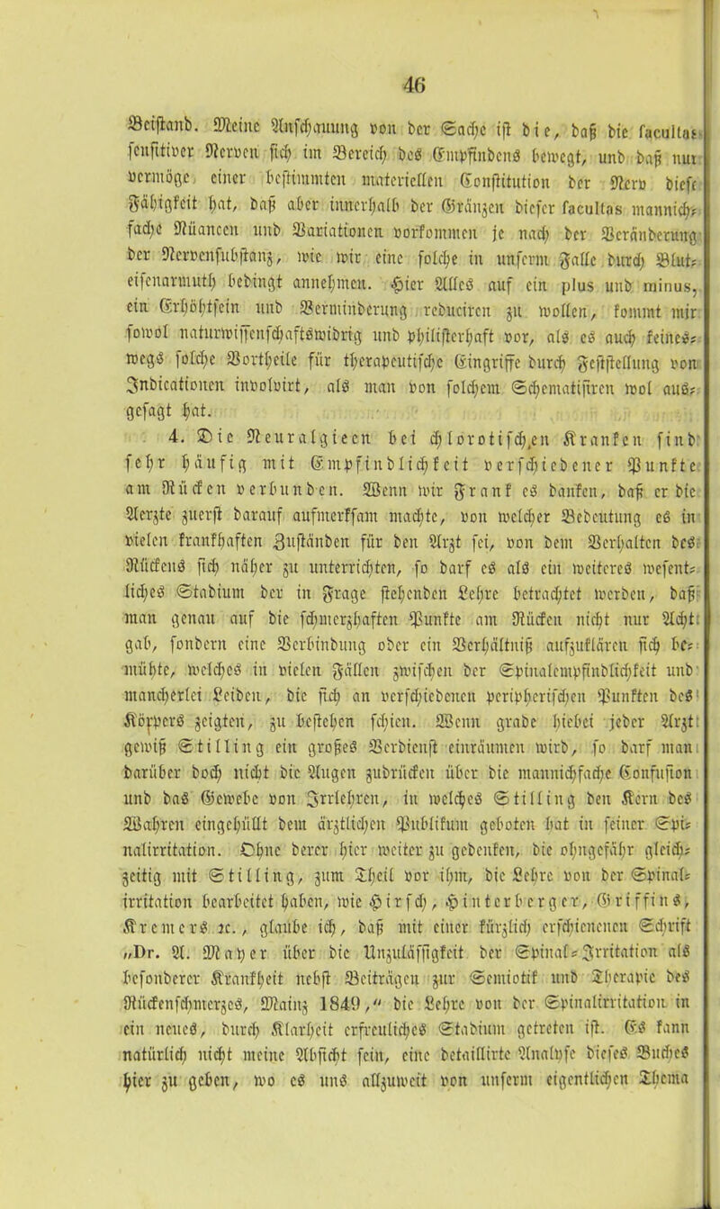 öeijhnb. Keine 2lnfd)auung non ber <Bacf;c ijl bi e, bnjj bic facukai- fenfttfoet Sternen ft cf) im fBereid; beß Gmpflnbcnß bcmegt, unb bajj nur ucrmögc, einer bejliramten materiellen GonfHtution ber Stern bicfc gabigfeit fjnt, baft aber inncrfjafb ber ©rangen biefer facultas mannich? fad;e Nuancen unb fßartaftonen norfontmcn je nad; ber fBcränberung ber Steroenfubfianj, mit mir eine fofdje in unferm gaffe butcf) S9fut? eifenarmuff) bebingt annefmeat. -ftier Slffeß auf ein plus unb minus, ein Gcrfjijftfetn unb 3?erntinberung rebitcircn ju moflcn, fommt mir fomol naturmijfcnfcbaftömibrig unb pf>ififtcrf;aft ror, afß eß auch feinet? megä fofcf;c fßortf;eife für tl)erabcutifd)c (Eingriffe burcf) gcftjicffung ron Snbieationen inoofrirt, afß man ron folgern ©djemafijtrcn mol auß? gefagt fiat. 4. SDie Steuralgieen bei cfj l o r o t ifc^en Kr an fett finb f e I; r fj du f i g mit ß m p f i n b bi cf) f c i t oerfdjiebener fünfte am Dtücfcit nerbunben. SBenn mir granf cß banfen, baf er bic fifer^te jtterfl barauf aufnterffant machte, ron meiner Sebcutung eß in riefen franffiaftcn 3«fidnben für beit 2lrjt fei, non beut Verhalten bcö Stücfcnß ft cf) näher jtt unterrichten, fo barf cß afß ein meitereß mefent? Iicf)eß ©tabium ber in grage flefjcnben Sehre betrachtet merbett, bafi man genau auf bic fd;mcrjf)aften fünfte am SRücfeu nicht nur 5ld;t: gab, fonbern eine SSerbinbung ober ein 23crf;äftni0 aitfjuffdren ftd) bc? müßte, mefcheß in riefen gaffen gmifchen ber ©binafemvfinblidjfeit unb mand^erfei Seibcn, bic ftch an rcrfd;icbcncn ^cripßicrtfcßcn fünften beß Kofbcrß geigten, gtt befießen fd;iett. 2öcmt grabe hiebei jeber 5frjt: gemif ©tifling ein grofteß 23erbienft einrdttmen mirb, fo barf man barfiber bod) nicht bic Qfugen gubrüefett über bic mannid;fad)C ßonfufton unb baß ©emebe ron Irrlehren, itt mefcheß ©ti fling beit Kern beß aöahren eingchüfft beut ärgtttd;eit Sßubfifunt geboten bat in feiner ©pu nafirritation. Ohne berer fner meiter gu gebenfen, bie ohngefabr gleich; geitig mit ©tilfing, gttm 3ff;etf ror ihm, bie Sehre ron ber ©finale irritation bearbeitet haben, mic $ i r f d;, $ i tt t e r b c r g c r, © r i f f i n ß, Krcntcrß je., glaube ich, bafj mit einer fürjtid) erfdgieuencit ©ebrift //Dr. 5f. 97t at) cr über bie Unguläfjigfeit ber ©rinaf;Irritation afß befonbercr Äranfßeit nebft ^Beiträgen gur ©emiotif unb Jberarie beß Ütücfenfchmerjeß, SDtaing 1849, bie Sehre ron ber ©rinafirritation in ein ncueß, brtreß Klarheit crfrettficheß ©tabiunt getreten ift. ßß fann natürfid) iticf)t meine 5fbjtcf)t fein, eine betaiffirtc Sfnalufe b'iefeß Sudicß hier gu geben, mo cß unß atfgumcit ron unferm eigentlichen £bcma