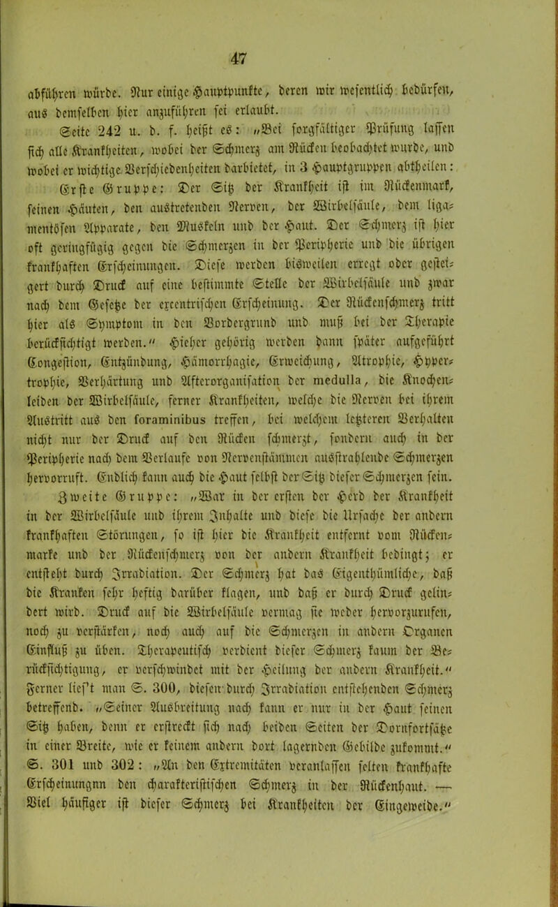 at>füf>rcn würbe. 9tur einige #aut>tyunfte, beren mir wcfentlicb böbürfen, aug bemfelben l)icr anjufü(;rcit fei erlaubt. ©eite 242 u. b. f. fjetfjt cg: »Sei forgfältiger Prüfung taffen jtd) alle ft'ranfljeitcn, wobei ber ©cbmerj am 9tü<fen beobachtet würbe, unb wobei er widrige. £Berfct;iebent;eiten barbietet, in 3 epauptgrumn abt^eilen: ßrfte ©rubbe: ®er ©i£ ber Äranl^eit ijt int Dtüdenmarf, feinen Rauten, ben augtretenben Heroen, ber SBirbelfaule, bem liga= mentöfen «Ibbarate, ben Slugfcln unb ber $ aut. £)cr <©d)mcrs i|t t;ier oft geringfügig gegen bie ©c^merjcn in ber ^cribljcric unb bie übrigen franfljaftcn ©rfdjcinuttgen. SDiefe werben bisweilen erregt ober geftei^ gert burd) ©ruef auf eine beftinuntc ©teile ber äßirbelfciule unb jwar nad) bent ©efefce ber cfcentrifctjcn ©rf^eimuig. £er Dtücfcnfdjmerj tritt hier alg ©bmbtom in ben Sorbergrunb unb mufj bei ber S^erabie ber,ücfftd;tigt werben. ^icl;cr gehörig werben bann fbater aufgefü^rt ©ongc|lion, ©nt^ünbung, $dmorrl;agie, ©rmeidnmg, 2ltrobl;ie, £>t)pcr# trobl;ic, Ser^artung unb Slftcrorganifation ber medulla, bie Änod;cn# leiben ber SBirbclfciule, ferner Äranfljeiten, weld;e bie Steroen bei ihrem Slugtritt aug ben foraminibus treffen, bei welctjcm le^tcrcu 23erl;alteu ntd;t nur ber £>rucf auf ben Dtücfen fd)iuerjt, fonbern and? in ber Scrib^erie nad> bem Verläufe oon Steroenftäutnien augftraljlenbc ©dfmerjen beroorruft. ©nblieb fanit aud) bie £>aut fetbft t»cr ©ifj biefer ©djntcrjen fein. 3weite ©ruppc: »2öar in ber erfien ber $crb ber Äranfbeit in ber SBirbelfdule unb ihrem 3nbalte unb biefe bie tlrfadie ber anbern Jranffwften ©törungen, fo i|t hier bie Äranfl;cit entfernt oom Dtücfen# marfe unb ber Olücfenfcfjnicrj oon ber anbern Äranfl;eit bebingt; er entfielt burd) Jerabiation. 3)er ©d;merj bat bag ©igentbümlidjc, baff bie Äraufen fc^r heftig barüber flagen, unb bafj er burd) SDrucf gelin# bert wirb. üDrud auf bie SBirbelfdule oermag ftc Weber beroorjurufeu, nod; ju ocrjidrfen, noch aud; auf bie ©djmerjcn in anbern Organen ©influB ju üben. Sdjcrabeutifd; oerbieut biefer ©ebuterj faum ber Se# rücfftdftigung, er oerfdjwmbet mit ber Teilung ber anbern Äranfl;cit. gerner lieft man ©. 300, biefetrburd; Jrrabiatiou entfiebenben ©d;mcrj betreffenb. »©einer Slugbreituug nach fann er nur in ber £>aut feinen ©i£ haben, beim er erfitedt fid) nad) beiben ©eiten ber iDorrtfortja^e in einer Sreite, wie er feinem anbern bort lagernben ©ebilbe jufommt. ©. 301 unb 302: »Stn ben ©jtremitäten oeranlaffen feiten franfbafte ©rfcbeinungnn ben djarafterifHfd;cn ©d)mer$ in ber 9lücfcnl;aut. — SSiel häufiger ift biefer ©cbmerj bei Ärantyeitcn ber ©ingeweibe.