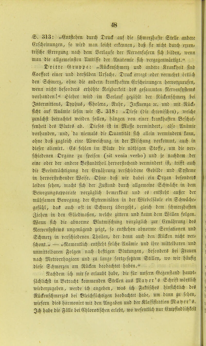 <S. 313: „©ntflcl)cn burd) £)rucf auf bie fcf;mcrgf;aftc Stelle anbere Srf^etnuitgen, fo mirb man leidet erfennen, bafj ftc nicht burd) ejeen? trifd)e ©rtegung nad) bem 23erlaufe ber Ncroenfafern fid) bilben, menn man btc atlgemeinficn Um'riffe ber Slnatomic fid; oergegenmärtigt. dritte © ru p p e: „Nüctcufchmers unb anbere Äranfljeit ftnb ©oeffcct einer unb berfelbcn Urfadje. 2)rucf erregt ober »ermchrt örtlich ben Sdjntcrj, oI;ne bie anbern f rauf haften ©rfdjeiitungeit l^eroorjurufen, menn nid;t befonberd er(;öl;te Neijbarfcit bed gefammten Neroenfpfiemd »orfmnbcn! Jptel;er mirb im 23erlauf gejäljlt ber Otüefenfdjmerj bei 3ntermittend, 33tjpl;uö, ©Ijolera, 5Jtul)r, S^fhienja je. unb mit Dtücf? ftd)t auf 21nämie lefen mir S. 318: „3Mefe (bie chroni[d)en), rnckhe junädjft betrad;tct merben [ollen, fangen »on einer franfl)aftcn 23efd)afj fenljeit bed IBtuted ab. £)icfed ijt in Ntaffc »erminbert, alfo Slnämie »orl;anben, unb, ba niemald bie Quantität fid) allein »erminbern fann, ol;nc bajj jugleid) eine 21bmeid;ung in ber 2Jlifd)ung »orfommt, aud) in biefer alienirt. ©d fehlen im 23lute bie nötigen Stoffe, um bie ncr* fd)icbcnen Organe $u fpeifen (sit venia verbo) unb je nadjbcm ber eine ober ber anbere JBefianbtfjeit l;croorftcd)enb »erminbert ift, trifft aud) bie ^Beeinträchtigung ber ©rnäl)rung r>erfd)iebenc ©ebilbe unb Spftcmc in l;eroorfte(henber 2Beife. Ohne bafj mir babei ein Organ befonberd leiben fe^en, mad)t fid; ber 3uflanb burd) allgemeine Sd;mäd;e in bem IBemegungdapparate »orpglid) bemerfbar unb cd entfiel)! aufjer ber müljfamen 23emcgung ber ©jtrcmitäteu in ber Söirbelfäule ein Sd;mäd;cj gefühl, bad aud) oft in Sdfnterj übergel;t, gleich bem fd;merjl)aften 3iel)en in ben ©liebmafjen, mcld)c gittern unb fauin bem 2Bi(len folgen. 28euu fid) bie abnorme 23lutmifd)ung rorjüglid) jur ©rnädirung bed Nermenfpitcntd ungenügenb geigt, fo entfielen abnorme Senfationeu unb Sd)mer$ in rerfd)iebeuen £f)eilen, ber beim aud) beit Dtücfen nid)t »er; fd)ont.» — „Namentlich entfielt fold;e 21nämic unb if;re mittelbaren unb unmittelbaren folgen nad) heftigen «Blutungen, befonberd bei grauen nad) N?ctrorrl)agieen unb gu lange fortgefe^tem Stillen, mo mir ^äuftg biefe Sd)iucrjen am Dtiicfeit beobachtet haben. Nad)bem ich mir fo erlaubt habe, bie für unfern fficgenftanb Ijaupts fächlichfl in 23ctrad)t fommenben Steden aud 2» a p c r ’ d Schrift mörtfid) mieberjugeben, merbe id) angeben, mad ich gaftifd)cd f)iii1td;tli^ bed Dlücfcnfchmcrjed bei 23leid)füd)tigeu beobachtet habe, um bann gu fehen, miefern bied harmonirt mit ben Hingaben unb ber Älaffiftcation «Dt ap er’ d. 3d) habe bie gällc bei dd;Iovottfd;cn erlebt, mo mefentlid) nur Sntpftublichfcit