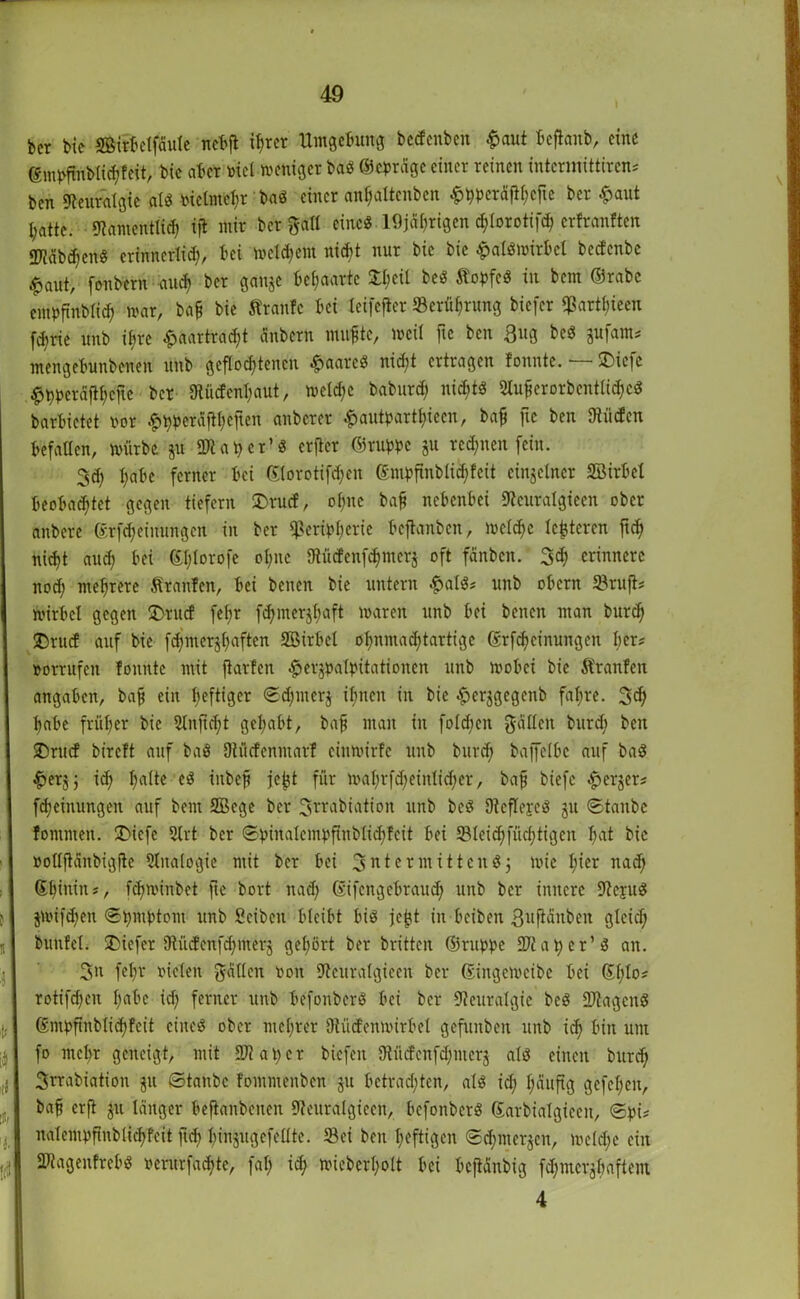 ber bie SBirbclfdute ncbft ihrer Umgebung betfcnbe« £aut beftaub, eine ©mpfmblid)feit, bic aber »iel weniger bag ©epräge einer reinen intermittiren? ben Neuralgie alg inetmel;r bag einer an^attenben £pperäflhcfie ber £aut l;atte. «Namcntlid; ift mir ber gall eine« 19jährigen d;torotifrf> erfranften «Käb^cng erinncrlid), bei Weitem nicht nur bic bie £algwirbel bedenbe $aut, fonbern auch ber ganje behaarte X^eil beg topfeg in bcin ©rabe entpftnblid) war, ba§ bie traute bei leifefter Serührung biefer «ßarthieen fd;ric unb ihre £aartrad;t änbern muhte, weil fie ben 3ug beg gufam? mengebunbenen unb geflochtenen £aarcg nicht ertragen tonnte. — £>iefc $t)perdftl;cjtc bet Stücfcnhaut, welche baburd; niebtg 2Ui£erorbentHd)Cd barbietet oor ^pperäftheften anberer £autparthieen, baf ftc ben Dtiicfcn befallen, würbe &u Sftaper’g erfier ©ruppc ju red;nen fein. 3<h habe ferner bei ©lorotifchen ©ntpfinblid;fcit einzelner SBirbet beobad;tet gegen tiefem £)rucf, of;nc baf nebenbei «Neuralgieen ober anbere ©rfd;einungen in ber «Peripherie beftanben, welche lederen ftd) nid>t and; bei ©l;lorofc ol;nc Dtüdenfdimcrj oft fünben. 3d; erinnere nod; mehrere tränten, bei benen bie untern £alg? unb obern Sruft? Wirbel gegen IDrucf fefjr fd;mer$f;aft waren unb bei benen man burd) £)rucf auf bie fd;merjhaftcn Sßirbcl ohnmad)tartige ©rfd)cinungen ber? »orrufcit tonnte mit jtarfen .herjpalpitationen unb wobei bic tränten angaben, ba{j ein heftiger ©d;ntcr$ ihnen in bic ^erjgegenb fahre. 3d) habe früher bic 2lnfid;t gehabt, baf man in fo!d;cn fallen burd) ben 2)rucf bireft auf bag Dtücfcnmarf cinwirfc unb burd) baffelbe auf bag &erjj id; l)a(te eg inbeji je^t für wal;rfcheinlid;er, bajj biefe «£>erjer? fdjeinungen auf bem 2Bcge ber 3rcabiation unb beg Dtcflejcg ju ©taube tommen. SDiefe Slrt ber ©pinalempftnbtid)fcit bei Sleid;füchtigeu hat bic »ollftcinbigfie Analogie mit ber bei 3 nt er mittend 3 wie l;icr nad) ©hinin?, fd;minbet fte bort nad) ©ifengebraud; unb ber innere «Nejug jwifd)en ©pntptom utib Scibcn bleibt big jejjt in bcibeit ßufiänbcn gleid; bunfel. tiefer 9tüdenfd;merj gehört ber britten ©ruppe Sftaper’g an. 3n fet;r lüden fallen 001t «Ncuralgicen ber (Singeweibe bei ©1/1°* rotifd)cit l^t'c id; ferner unb befonberg bei ber «Neuralgie beö SJiagcng ®mpftnblid)feit cincg ober mel)rer Dtüd'enwirbel gefunben unb ich bin um fo mehr geneigt, mit 2ftat;cr biefen 9tücfenfd;mcrj alg einen burd; 3rrabiation 311 ©taube fommenben ju bctrad;ten, alö id; häufig gefet;eu, ba§ erft ju länger befianbenen «Neuralgieen, befonberg ©arbialgiccn, ©pi? nalempfinblichteit fid; hinjugefellte. Sei ben heftigen ©d; merken, weld;e ein Shgenfrebg ocrurfad;te, fat; ich n.nebert;olt bei beftänbig fd;mcrjhaftem 4