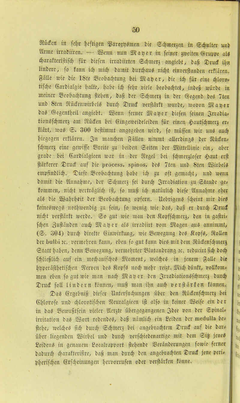 9?Mcn in fel;r heftigen Sßaroshdmen bie ©Chinesen in ©d;u(ter unb Sinne irrabiiren. — Sßenn nun 9)taper in feiner jmeiten ©ruppe ald charafteriftifd; für biefen irrabürten ©d;merj angiebt, baf £rucf il;n linbere, fo fattn ich mid; bamit burd;aud nicht einoerfianben erflären. gcille mie bie ISte Beobachtung bei 2)? aper, bie idf für eine cfloro? ti|cbe ©arbialgie halte, Ijabe id; fel;r niete beobachtet, iubef mürbe in meiner Beobachtung fteljen, baf bei* ©djiner^ in ber ©egenb bed 7ten unb 8ten Dtücfenmirbeld burd; SDtucf oerjldrft mürbe, loonon datier bad ©egentfeil angiebt. Söenn ferner Ditapcr biefen feinen 3*™bia? tiondfchmerj am Dtücfen bei &tngemeibelciben für einen -fHiutfdjmerg er? Hart, toad ©. 300 beftimmt angegeben mirb, fo muffen mir und auch hiegegen erflären. 3>l manchen geilten nimmt atlerbingd ber Dlücfen? fdjmerj eine gemiffe SBreite ju beiben ©eiten ber Blittcliinie ein, aber grabe bei ©arbialgieen mar in ber Otegel bei fd;merglofer £aut erfi fhirferer £)tucf auf bie process. spinös, bed 7tcu unb 8ten SBirbcld empfinblid;. ®iefe Beobachtung habe id; ju oft gemacht, unb menn bamit bie Stnnahme, ber ©d;merj fei burd; Srrabiation ju ©taube ge? fomrnen, nicht oerträglid; ifi, fo muf icf; natürlich biefc 2lnnal;me el;er ald bie 2ikl;r(;eit ber Beobadjtung opfern. Uebrigend fd;eüit mir bied feinedmegd nothmenbig ju fein, fo menig mic bad, baf er burd; £>rucf nid;t oerfiärft mcrbc. ©o gut mie man ben Äopffdjmerj, ben in gafiris fd;en ßupnben auch 9)tat;cr ald irrabiirt oom Biagen aud annimmt, (©. 304) burch btrefte ©inmirfung, mic Bemegung bed Äopfd, Dioden ber bulbi je. oermehren fanit, eben fo gut faun bied mit bent Diücfcnfd;mer$ ©tatt haben, benn Bemegung, oermel;rter Blutanbrang jc. rebucirt fiefj hoch fd;lieflid; auf ein med;anifd;ed SÄoment, meld;ed in jenem galle bie hppcräftl;etifd;en Dieroeu bed Äopfd nod; mehr reijt. 2)iid; bünft, oollfont? men eben fo gut mie man uad; 9Ji a i; c r ben 3rrabiationdfd;merj burch ®rud foll linbern fonneu, muf man if;n auch oerftarfen fönnen. ®ad ©rgebnif biefer Unterfud;ungeu über ben Dlücfcnfdjmerj bei ©ptorofe unb d;lorotifd;en Dieuralgieeu ifi atfo in feiner Söeife ein ber in bad Bcmuftfcin oicler Slerjtc übergegaugeneit 3bee oon ber ©pinal? irritation bad SB.ort rebenbed, baf ndrnlid; ein Seibeu ber medulla be? fiepe, mcld;ed ftd; burd; ©d;mer$ bei angebrachtem 2)rudf auf bie bar? über liegeuben Söirbcl unb burd; oerfd;icbenartige mit bem ©ij} jened Seihend in genauem Soealrapport fiel;cnbc Bcräubcrungcit fomie ferner baburd; d;araftcrifu*e, baf man burd; ben angebrachten £>rucf jene peri* pl;erifd;en ©rfd;eimtngen I;cvoorrufen ober oerjidrfeit fönne. i e ti « i tu Ifi «I Sii b tei k