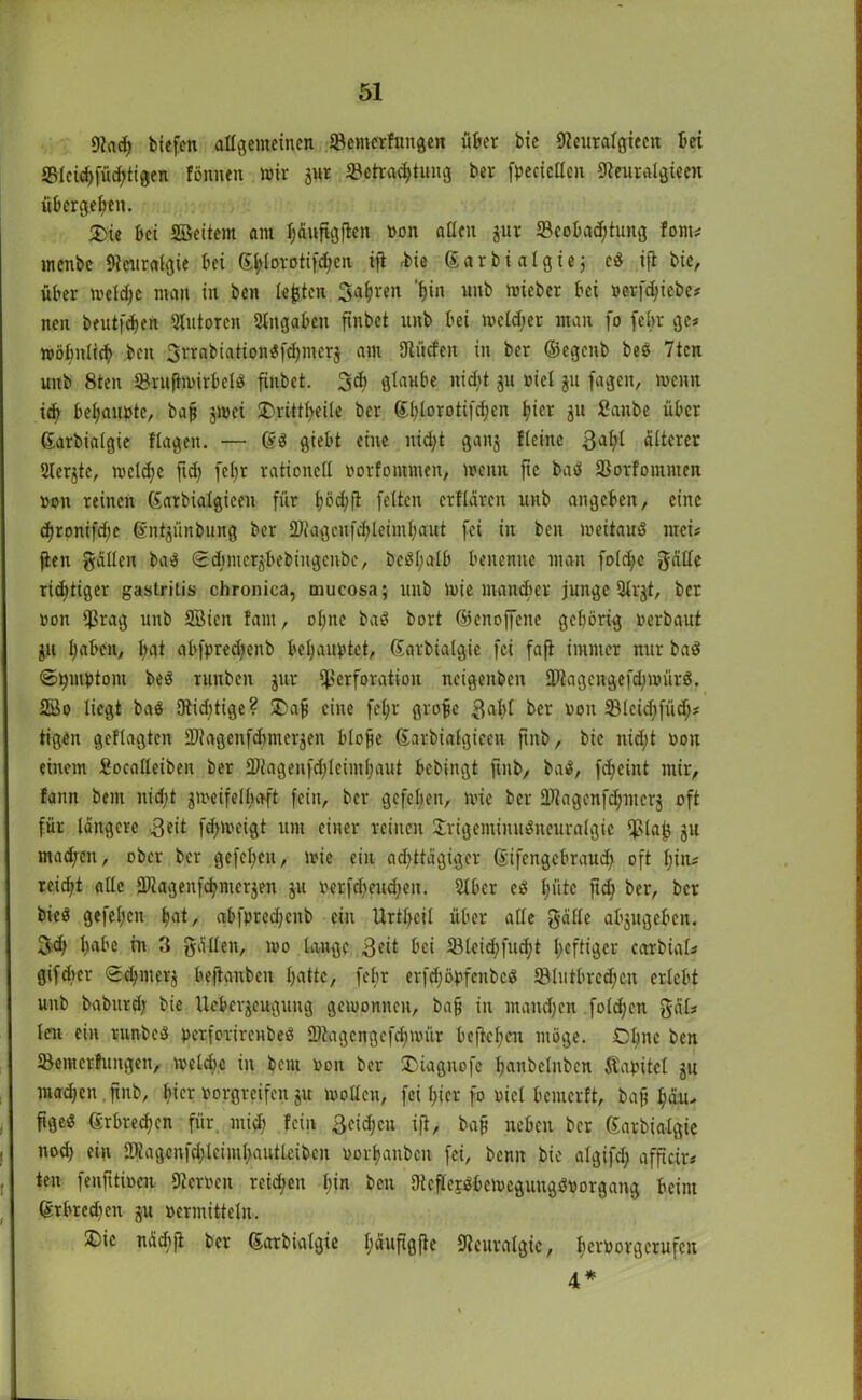 9iadj biefen allgemeinen Bemerfungen über bic 9?euralgieen bei Bleühfüdjtigen fönnen mir jur Betrachtung ber fpecicltcn Beuralgieen übergeben. £>ie bei Söeitem am ^üttflgjlen »on allen jur Beobachtung Jom* menbe Neuralgie bei ßhlprotifchen ifi rbic ß a r b i a I g i e $ eß ift bic, über metdjc man in ben lebten 3a|ren 'bin unb mieber bei »erfd;iebe* nen beutfe^en Qlutoren Angaben ftnbet unb bei meid;er man fo febr ge* möbnticb ben 3rrabiationßfd)iucr$ am Briefen in ber ©egenb beß 7ten unb 8ten Brufhoirbelß ftnbet. 3d; glaube nicht $u »iel ju fageit, wenn ich behaupte, bap $mei SDrittfyeile ber (Ehlorotifdjen hier $u fianbe über ßarbialgie Hagen. — ßß giebt eine nicht ganj Heine 3ahl älterer Ulerjte, meldje ftd) fel>r rationell »orfommen, wenn ftc baß Borfomtiten »on reinen ßatbialgieen für hödjfi feiten crflärcn unb angeben, eine d)ronifd;c ßnt$ünbung ber 2Jiagcnfd)leimhaut fei in ben meitauß mci* ften gälten baß Sdnncrjbebingcnbe, beßl;alb benenne man foldjc gätlc richtiger gastritis chronica, mucosa; unb luie mancher junge 2lr$t, ber »on Prag unb SSicit Jam, ol;ne baß bort ©enoffene gehörig »erbaut $u Ijaben, l;at abfpred;enb behauptet, ßarbialgie fei faft immer nur baß ©pmptom beß runben $ur Perforation neigenben Btagcngefdjmürß. 2öo liegt baß 3tid)tige? 5Da| eine feljr grobe 3at)l ber »on Bleid)fü% tigen gcflagtcn 2)iagenfd)mer$ett blofe ßarbiatgieen ftnb, bic nid;t »on einem Socalleiben ber Btagenfdjlcimhaut bebingt fmb, baß, fd;cint mir, fann bem nicht jmeifelhaft fein, ber gefehen, i»ic ber 3Magcnfd;mer$ oft für längere 3eit fd;i»eigt um einer reinen £rigeminußneuralgic piafc $u madfen, ober ber gefehen, i»ic ein achttägiger ßifcngebrauch oft l;in* reicht ade SDiagenfchmcrjen $11 »erfdjcudjen. Stber eß hüte fid; ber, ber bieß gefehen hat, abfprechcnb ein Urthcil über alle gälte abjugeben. 3<h habe in 3 gälten, i»o lange 3ät bei Bleichfucht heftiger cctrbial* gifdier <2^mer$ befianbcit hatte, febr erfdjöpfenbcß Blutbrcdjcn erlebt unb baburd; bie Uebcrjeugung gewonnen, bab in manchen folgen gäl* len ein runbeß perforirenbeß 2)tagcngefd;i»ür bejtchen möge. Chile ben Bemcrfungen, welche in bem »on ber ©iagnofe hanbetnben Kapitel $u machen fmb, hier »orgreifen $u wollen, fei hier fo »iel bcinerft, baf l;äu> figeß ßrbrechen für. mid; fein ßeidjen ifi, baß neben ber ßarbialgie nod) ein SRagcnfchlcimhautlcibcn »orhanben fei, bemt bie algifd; afficir* ten fenfitioeii 9ter»en reichen hin ben 9teflerßbei»cguiigß»organg beim ßrbredien $u »ermitteln. ®ic näcbfi ber ßarbialgie häufigfie Neuralgie, hei'borgerufen 4*
