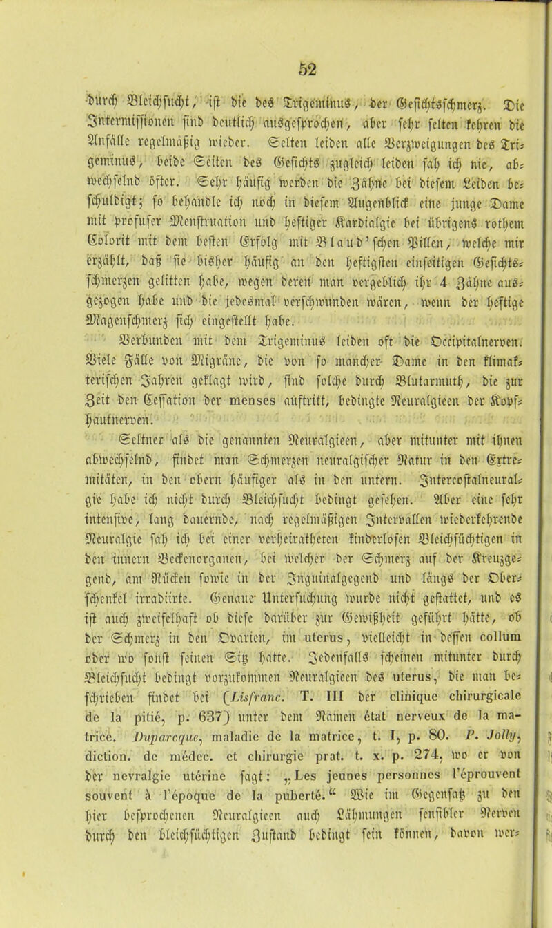 ■bitvcl; ; dft bic bcö Srigeminud, ber ©cftd;töfc^mcrj. £ie Sntcrntifjtonoit (inb bcittficlj dudVfefpröcberi, aber feljr feiten feeren bie Unfälle regelmäßig mieber. ©eiten leiben alle 93crgmeigungcn beö Sri# geminuö, beibc ©eiten beö ©eftdßö guglcid) leiben fal; id; nie, ab# n>ccl)fe(nb öfter. ©el;r häufig m erben bie gähne bei biefent fieiben be# fcfulbigt; fo bel;anblc id; noch in biefem Slugcrtblicf eine junge 2>ame mit profufer SStenftruation unb luftiger Starbialgic bei übrigens rotljem Kolorit mit beut befielt Krfolg mit 931 aU-Vfd;cn Rillen, metcf)e mir ergät;lt, baf fte BiSlgcr häufig an ben l;eftigften cinfeitigen ©efic^tei# fdpnergen gelitten l;abe, megen bereit man oergeblid? il;r 4 gähne auö# gejogen habe ttitb bie jcbcömal oerfdjmunben mären, menn ber heftige 9Jtagenfd;nter5 fid; cingefiellt l;abe. 93ctbunbcit mit beut Srigeminüi? leiben oft bie Dccipitaltternen. Sßiele gälte non IDiigräne, bie ron fo ntaitdjer SDame in ben flimaf# terifd;cn fahren geflagt mirb, ftnb fold;e burd; SBlutarmutl;, bie gur geit ben Keffatioit ber menses auftritt, bebiitgte Stcuralgiccn ber Stopf# Ijautrtertoen. ©eltiter als bie genannten Steuralgieen, aber mitunter mit ifnteit abmedjfefnb, finbet ntait ©dfmerjeit itettralgifd;er Statur in ben ©xtre# mitäten, in ben obern häufiger alö iit ben untern. gntercoftalneural# gic habe ich nid;t burd) 93leid;fud;t bebingt gefehen. 9lber eine fcfr tntenjtüe, lang bauernbe, nad; regelmäßigen gnteimallen micbcrfehrcitbe Stcuralgie fal; id; bei einer »erheirateten Finbcrlofen 931cid;fücf)tigen in ben imtcrit 93ed'cnorgaitcn, bei melier ber ©d;nt erg auf ber Sfreugge# genb, am Stücfen fomte in ber Sügitirictlgegenb unb längs ber Ober# fd;enfcl irrabiirtc. ©enattc- Xlnterfucfmng mürbe nicht geftattet, unb cö ifl aud; gm ei felhaft ob biefe beifüber gur ©emifheit geführt I;ättc, ob bcr ©d;mcrg in ben Ooarieit, int utcrus, »iclleidjt in beffen collum ober mo fonji feinen ©iit Imttc. ^ebenfalls f^cineit mitunter burd) 93Ieid;fud;t bebingt rorgulomiiten Steuralgieen beö uterus, bie matt be# fd; rieben finbet bei (Lisfranc. T. III ber clinique chirurgicalc de la pitie, p. 637) unter bent Stauten etat nerveux de la ma- tricc. Dnparcquc, maladie de la matrice, t. I, p. 80. P. Jolly, diction. de medcc. et cliirurgie prat. t. x. p. 274, mo er »on ber nevralgic uterine fagt: „Les jeunes personnes l’eprouvcnt souvent a l’epoque de la puberte.11 SSMe int ©egenfafc ju ben hier befprocBeitcit Steuralgieen and; Sähmuitgeit fenftblcr Sternen bttref ben blcid;füd;tigcit gitfiaitb bebingt fein fönnett, banon mer#