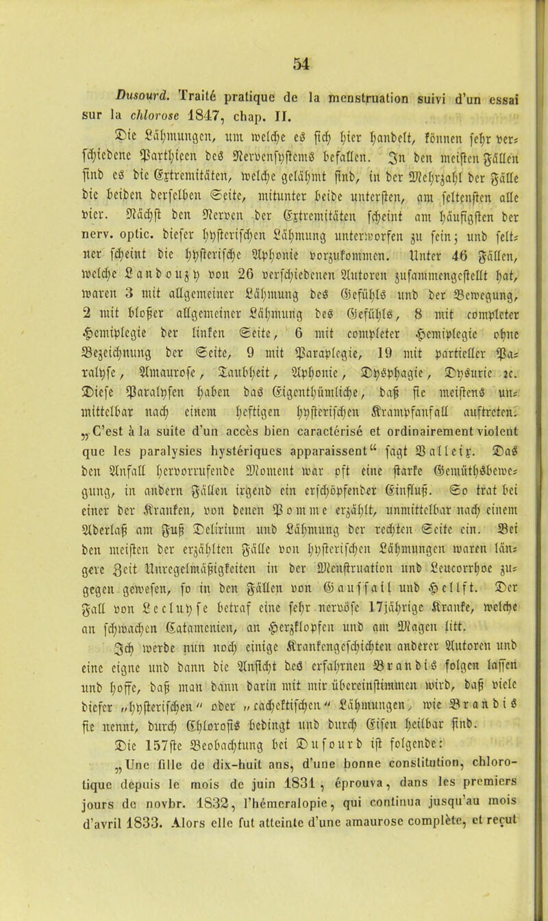 Dusourd. Traitd pratiquc de la mcnstruation suivi d’un essai sur la chlorose 1847, chap. II. £>ie Pdhntungcn, um welche ed ftd; I;ier I;anbelt, fönnen fefjr »er? fdjicbcnc $artl;iccn bcd Ker#enfoj!em« befallen. 3n ben meiften gälten fmb cd bie (Extremitäten, welche gelähmt ftnb, in bcr 2M;rjafjl bcr gatte bie beiben berfclben Seite, mitunter bcibe unterjien, am fettenjten alle nicr. 9täd)ft ben Herren ber (Sjtremitätcn fc^eüit am I;äufigften ber nerv, optic. biefer I;tyftcri[d)en Pähmung unterworfen ju fein 5 unb fett? ner fd;eint bie ^(ierifc^e 3tpI;ouie Vorkommen. Unter 46 gatten, welche Panbougp von 26 verfdjiebenen Slutoren gufctiämengeflettt I;at, waren 3 mit allgemeiner Pähmung bcd ©cfiifjtd unb ber Sewegung, 2 mit t>Iofer allgemeiner Pähnrang bed ©effiljld, 8 mit contpleter Hemiplegie ber linfen Seite, 6 mit contpleter Hemiplegie ohne 5Sejeidjnuttg ber Seite, 9 mit fßaraplegie, 19 mit partieller $a; ralpfe, Stmaurofe, Saubljeit, Slp^onie, ©hdphagie, ©bdurie k. 5Diefe fßataltyfen haben bad (Eigentümliche, baf? fte meiftend uiu mittelbar nad) einem heftigen hhfterifäjlen Ärantpfanfatt auf treten. „ C’est k la suite d’un acces bien caracterise et ordinairement violent que les paralysies hysteriques apparaissent“ fügt 33 all ei j. ©ad ben Slnfall herüDrrufenbe SRoment ivar oft eine ftarfe ©emüthdbewe* gitttg, in anbern gatten irgenb ein erfd;öpfenber (Einfluß. So trat bei einer bcr Traufen, von benen $ 0 m m e erzählt, unmittelbar it ad; einem 2lberla£ am guf ©etirium unb Pähmung bcr redeten Seite ein. Sei ben meifien bcr erzählten gatte von hhfierifdjcn Päl;mungen waren län; gere .ßcit Unregclmäfigfeitcn in bcr üfteüfiruation unb Peucorrl;oe ju; gegen gewefen, fo in ben gatten von ©auffail unb e11 ft. ©er galt von Pcclupfe betraf eine fet;r nervöfe 17jdhrige firanfe, welche an [dpvachcn ßatamenien, an ^>ergflop>feu unb am üDfagen litt. 3t werbe nun DCh einige Äranfcngefdjidjten aubercr Slntoren unb eine eigne unb bann bie Qlnftcht bed erfahrnen Sr an bi d folgen taffen unb hoffe/ baff man bann barin mit mir übeteinfiimmen wirb, baf viele biefer „hbflcrifcfien ober „ catyeftiftfyen  Pähmungcn, wie Sr an bi d fie nennt, burch ®hl»rojt« bebingt unb burd; ttifeit heilbar ftnb. ©ie 157fie Seobadjiung bei ©ufourb ijl folgenbe: ,, Une fiIle de dix-huit ans, d’une bonne conslitution, chloro- tique depuis lc mois de juin 1831, eprouva, dans les premiers jours de novbr. 1832, l’hemcralopie, qui continua jusqu’au mois d’avril 1833. Alors eile fut atteinte d’une amaurose complfcte, et recut