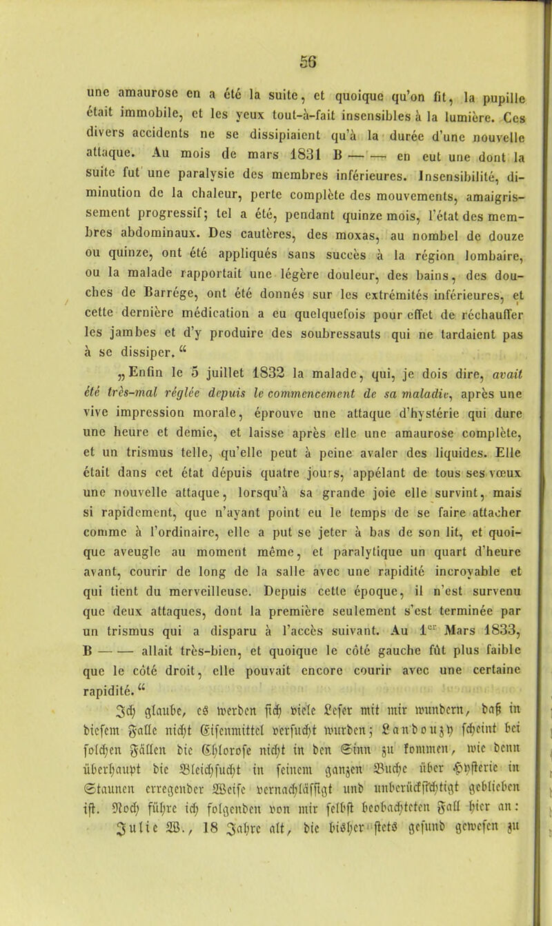 une amaurosc en a etc la suite, et quoique qu’on fit, la pupille ctait immobile, et les ycux tout-a-fait insensibles a la lumiere. Ces divers accidenls ne se dissipiaient qu’ä la durec d’unc nouvelle attaque. Au mois de mars 1831 B en eut une dont la suite fut une paralvsie des membres inferieures. Insensibilite, di- minution de la chaleur, perte complete des mouvements, amaigris- sement progressifj lei a ete, pendant quinze mois, l’etat des mem- bres abdominaux. Des cautercs, des moxas, au nombel de douze ou quinze, ont ete appliques sans sucees ä la region lombaire, ou la malade rapportait une legere douleur, des bains, des dou- ches de Barrege, ont ete donnes sur les extremites inferieures, et cette derniere medication a eu quelquefois pour effet de rechaufler les jambes et d’y produire des soubressauts qui ne tardaient pas a se dissiper. “ „Enfin le 5 juillet 1832 la malade, qui, je dois dire, avait ete tres-mal reglee drpuis le commencement de sa maladie, apres une vive impression morale, eprouve une attaque d’hysterie qui dure une heure et demie, et laisse apres eile une amaurose complete, et un trismus teile, qu’elle peut a peine avaler des liquides. Elle ctait dans cet etat depuis quatre jours, appelant de tous ses veeux une nouvelle attaque, lorsqu’ä sa grande joie eile survint, mais si rapidement, que n’ayant point eu le temps de se faire attaeher comme a fordinaire, eile a put se jeter a bas de son lit, et quoi- que aveugle au moment meme, et paralytique un quart d’heure avant, courir de long de la salle avec une rapidite incrovable et qui tient du merveilleuse. Depuis cette epoque, il n’est survenu que deux attaques, dont la premiere seulement s’est terminee par un trismus qui a disparu ä l’acces suivant. Au lor Mars 1833, B allait tres-bien, et quoique le cöte gauche füt plus faible que le cöte droit, eile pouvait cncorc courir avec une certainc rapidite. u 3d; glaube, c$ werben ftd? niele £cfer mit mir munbern, ba§ in biefem gatte nidjt Sifenmittel »erfüll mürben j Saitboujp fd;eint bei folgen galten bie St;Iorofe nid;t in ben @inn gu fommen, mic beim überhaupt bie 581cid)fucbt in feinem ganzen 33ud)c über <£l)fteric in (Staunen erregenber Söcife nernad;ldfftgt unb unberücEffd;tigt geblieben tjl. Utod) füljrc id; fclgenbcn von mir fclbfl beobadjteten gall l;ier an: Suite 2B., 18 Sabre alt, bie bisher ftet« gefunb gemefen gu