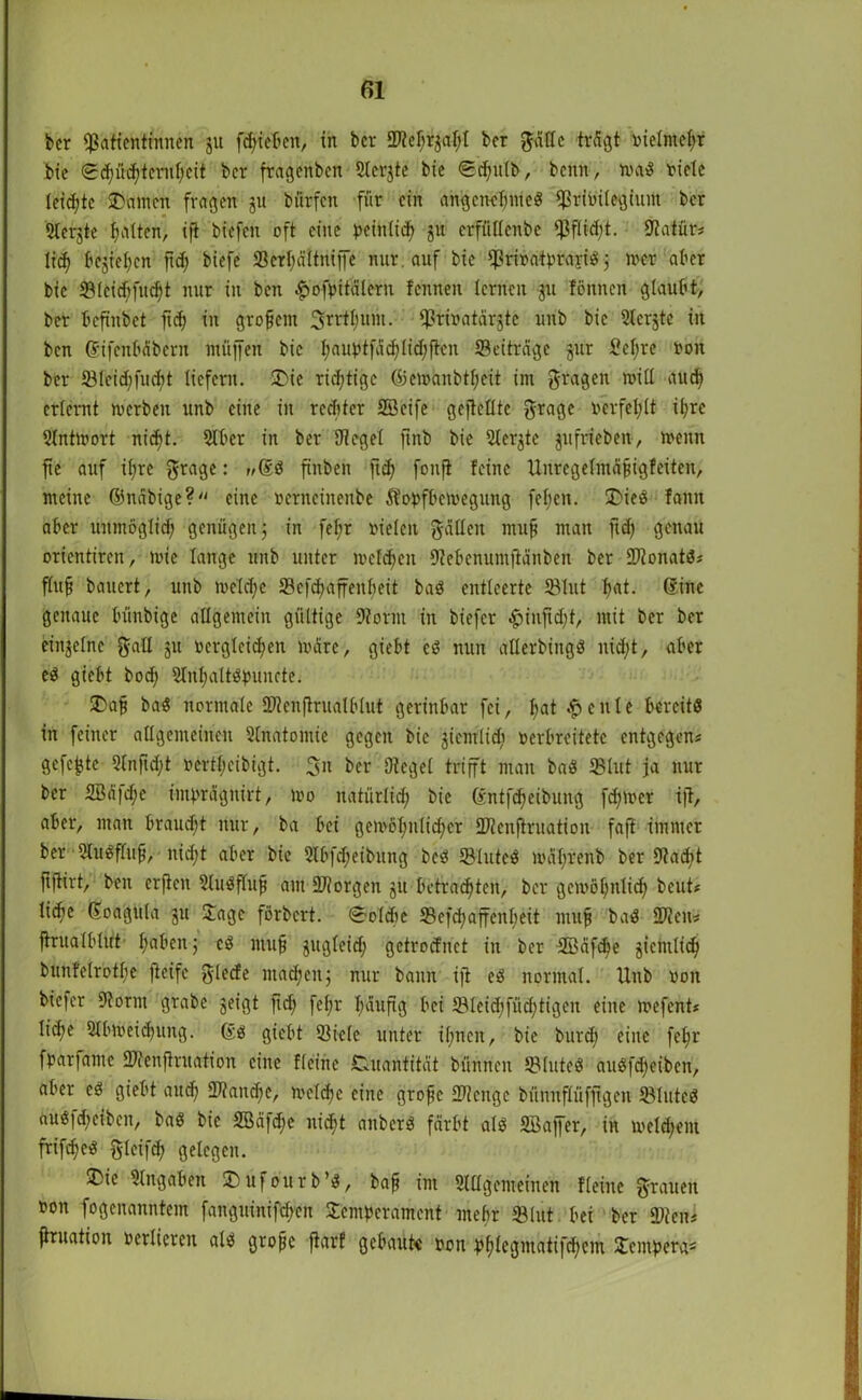 ber Patientinnen ju fc^ieBen, in ber S^ef^r^al;! ber ftätle trägt oietniefn bie 0d)üd;tcrnt;eit ber fragenben Sterjte bic ©£(jutb, beim, mad riete teilte SDarncn fragen ju biirfcn für ein ahgcnctjnted prioüegtum ber Sterbe galten, ifi biefen oft eine peintid) gu erffitlenbe Pflicht. Statür? lief» bcjiefycn ftd; biefe ©erljältniffe nur auf bie Priodfprayid j mer aber bie ©tcidjfucfyt nur in ben #ofpitälern fenneit lernen ju tonnen glaubt, ber befinbet fiel» in großem 3rrtt;um. Prioatärjtc unb bie Stcrjtc in ben ßifenbäbern müjfen bic fjauptfädjlidjftcn «Beiträge jur l'ctjre non ber ©lcid;fud;t liefern. J>ic richtige ©cmanbtfjcit im fragen mit! altd) erlernt merben unb eine in rechter SBeife gejMte grage nerfetjtt it;rc Slntmort nieft. 2tber in ber Dt eget ftnb bie 2terjte gufrieben, menn fie auf if»re grage: »Ged finben ficf» fonft feine tlnregetmäjiigfeitcn, meine ©näbige? eine oerncinenbe ftopfbemegung feljcn. SDieö fanit aber unmöglid; genügen; in fet;r rieten hätten mufj man ftdj genau orientiren, mic lange unb unter metzelt Dtebenumjiänben ber ©lonatd? ftujj bauert, unb metd;e ©cfcfyaffenbeit bad entleerte ©tut f»at. ©ine genaue bünbige allgemein gültige Storni in biefer ^injid;t, mit ber ber einjetne galt 51t rcrglcidjen märe, giebt cd nun atterbingd nid;t, aber ed giebt bod; 5tnl)altdpuncte. 2>aji bad normale ©tcnftrualbtut gerinbar fei, l»at feilte bereits in feiner allgemeinen Anatomie gegen bie giemlid) verbreitete entgegen? gefegte 2(nftd;t nerttjeibigt. 31t ber Dteget trifft man bad ©tut ja nur ber 2Bä|d;c imprägnitt, mo natürlid) bic föntf<^>eibung fd;mer ijt, aber, man brauet nur, ba bei gemöfjnlidjcr ©ienftruation faft immer ber Sludftuji, nid;t aber bie 2lbfd)eibung bed ©luted mäl;renb ber Dtadit fiftirt, ben erften 2tudftufj am ©iorgen ju betrauten, ber gemöfyntid) beut? lidtc ©oaguta 311 Jage förbert. 0olcbe ©efdjaffenljeit mufj bad SDteu? ftruatbtirt f;aben; cd mufj jugteid; getroetnet in ber 3Bäfd>e gicntlid) btinfetrotfie fteifc glecfe machen; nur bann ift ed normal. Unb ron biefer Dtornt grabe geigt ftd; fet;r fyäuftg bei ©Ieid;füd;tigeit eine mefent? tiefje Stbrneidjung. ßd giebt ©icte unter it;nen, bie burd; eine fet;r fparfantc ©(Cnftruation eine Heine Quantität bünnen ©tuted audfd)eiben, aber ed giebt aud) ©tandfe, mctdjc eine grojjc ©ienge bünnftüfftgen ©tuted aud|d;cibcn, bad bie 9öäfd;e nid>t anberd färbt atd SBaffer, in meldjem frifefed gteifd? gelegen. ®ie Eingaben SDufourb’d, bafj im Slttgemeinen Keine grauen ron fogenanntem fanguinifdjen Jcntperamcnt mehr ©litt bei ber ©ten* ftruation vertieren atd grofjc jtarf gebaute von pf»tcgmatifd;em Jempet^