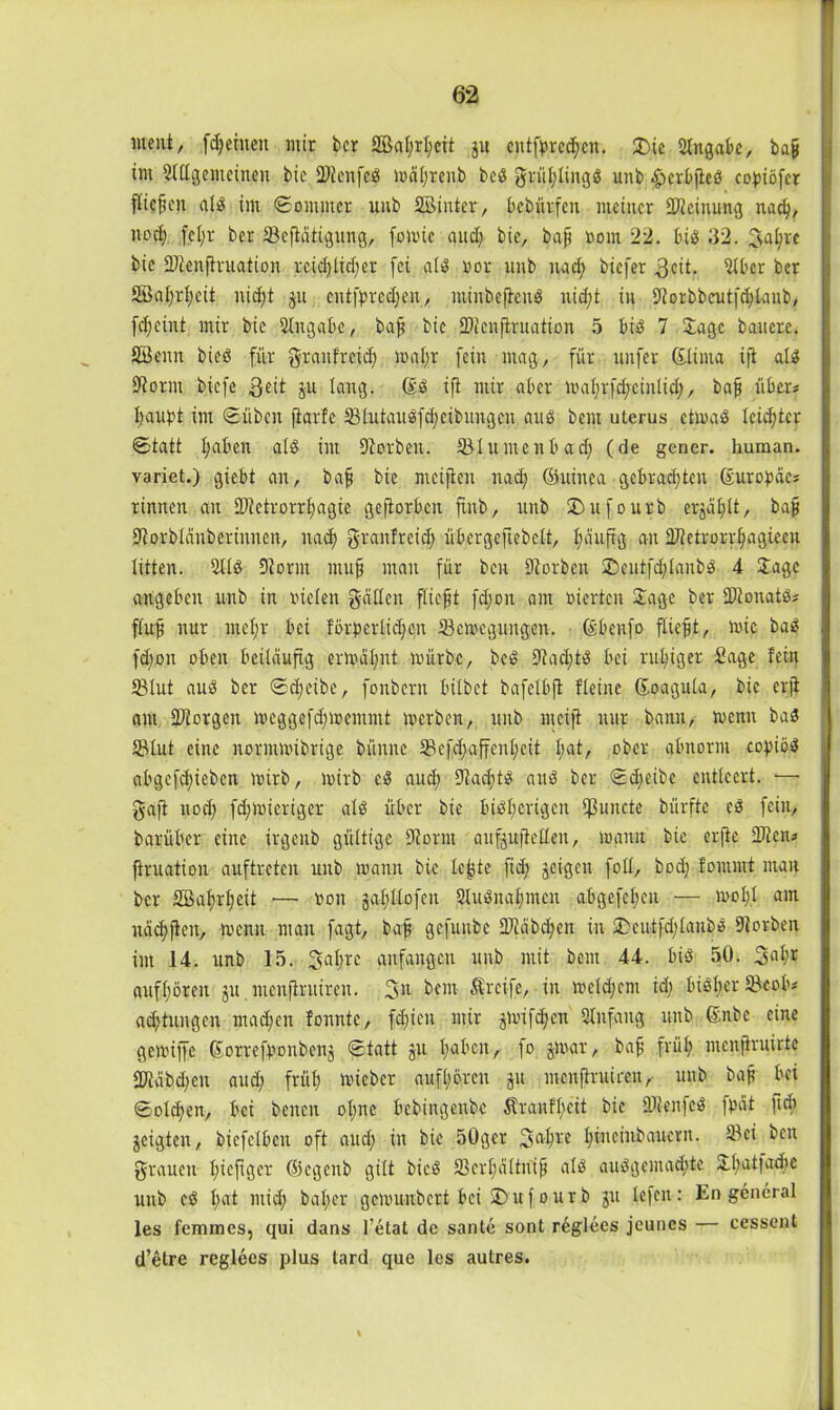 ment, fdjeiueit mir bcr 2BaI;rI)cit ju cntfbrcdjcn. 2)ie Angabe, baß im 'Mgemcinen bic 2)tcnfeS ma(;renb beS griihlingS unb ^erbfieö coßiöfcr fiteren als im ©ommer unb Sßinter, bebürfen meiner Meinung nach, noch fcl;r ber 23cfMtigung, fomie aud) bic, bafj vom 22. big 32. 2tyhrc bic iDtenflruation reichlicher fei als vor unb nach biefer 3eit. 2lber ber 2Bat;rl;cit nid;t ju cntfbrcdjen, lninbcftcns nid;t in 9torbbcutfd)lanb, f^eint mir bic Angabe, bajj bic ÜDicuftruation 5 bis 7 Jage bauere. SBenn bieS für graufreid; mq-Jjr fein mag, für nufer Glinta ift als 9torm biefe ,ßeit ju lang. (£ö ift mir aber mahrfd;cinlid;, baß über# |csußt im ©üben fiarfc SßlutauSfdjeibungcn aus bem ulerus etmaS leidster ©tatt haben als im korben. 33luntcnbad; (de gener. human, variet.) giebt an, baß bic meiften nad; ©uinca gebrad;ten (Europäc# rinnen an 9Jtetrorrhagie gejiorben finb, unb SDufourb erzählt, baß 9torblänbcriunen, nach granfreid) übergeflebett, häufig an 2Mrorrhagieen litten. 5US 9torm muß man für ben 9terben £>cntfd)lanbS 4 Jage angeben unb in vielen gällcn fließt fd;on am vierten Jage ber IDtonatS# ftufj nur mehr bei förderlichen 33cmegungen. föbenfo fließt, mic baS fd;on oben beiläufig ermähnt mürbe, beS 9tad;tS bei ruhiger Sage fein 33lut aus ber ©djeibe, fonbern bilbet bafelbft Heine ßoagula, bic er.fi am ÜDiorgen meggefdjmentmt merben, unb nteiji nur bann, menn baS 53lut eine normmibrige bitnne 93cfd;affenhcit l;at/ ober abnorm coßiöS abgefchieben mirb, mirb eS auch 9tad;>tS and ber ©djeibe entleert. —■ gaff nod) fdjmicriger als über bie bisherigen Atmete bürfte cs fein, barüber eine irgenb gültige 9iornt aufgujletlen, manu bie erfte 99ten# ftruation auftreten unb mann bie leßte ftd; jeigen foll, bod; fommt man ber Söafmheit •— von jahllofen QluSuabmen abgefchen — moh.l am uächjfcit, menn man fagt, baß gefunbe 9)läbd;en in SDcntfd;lauöö Dtorben im 14. unb 15. 3ahre anfangen unb mit bem 44. bis 50. 3ahr auf hören ju mcnfh'uiren. 311 bem $rci|e, in mcldjcm id; bisher 5&eob# ad)tungen machen fonntc, fcf>icn mir jmifd;en Anfang unb ©nbc eine gemiffe ©orrefbonbenj ©tatt ju haben, fo jmar, baß früh menftruirte 99täbd;en aud; früh hüebcr aufhören ju menßruiren, unb baß bei ©olcßen, bei benen ol;nc bebingenbe Äranfl)cit bie 9Jien|cS |pät ft di geigten, biefelbcn oft and; in bie 50ger 3ahl'e h^teiitbaaicrn. 93ei ben grauen hefiger ©egenb gilt bicS 33cr£)ältniß als auSgemad;tc Jhatfadie unb cS I;at mich baßer gemunbert bei £>uf ourb ju lefen: En general les femmes, qui dans l’etat de sante sont reglees jeunes cessent d’etre reglees plus tard que les autres.