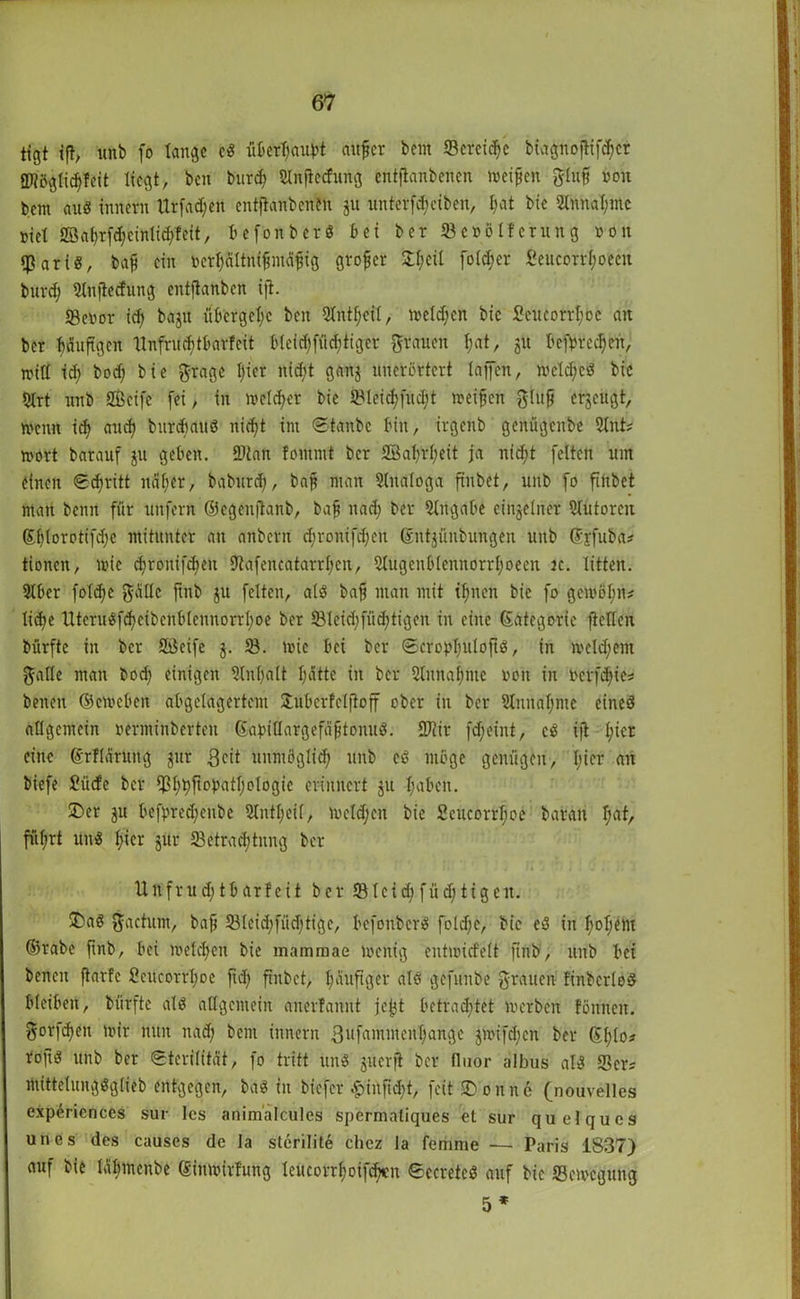tfgt ift, uftb fo lange cS überfaubt aufler bem «Bereite biagnoflifdfer SDiöglidffeit liegt, ben burefy ginftccfung entftanbenen weifen gluf non bem aus Innern Urfad;ett entftanbenen ju unterfdjeiben, l;at bic 2tnnal;mc nie! 2öaf)rfd;cinlid>feit, befonberS bei ber 23e»ölferung »on «Baris, baf ein fcerfjältnifmäfig grofer £f)cü fo(d;er fieucorrlwecn burd) Stttftecfting entftanben ijt. 23enor id) bajit übcrgclw ben Slntfeil, melden bic 2eucorrl;oc an ber bäuftgen llnfrnditbarfcit b(eid)fiid;tigcr grauen f;at, 51t befprcd)cit, will id) bod) bie grage l)ier nid;t ganj uncrcrtcrt lajfen, wetdjeS bic 5lrt unb SBeife (ei, in welcher bie 5Bleid;fud;t weifen glujj erzeugt, wenn idj and) bttrdtauS nid)t int Stanbc bin, irgenb genügenbe 21nt; wort barauf ju geben. 9)tan lontmt ber 2ßafjrf;eit ja ntd;t feiten um einen Stritt ndfer, bab'ttrd), baf man Analoga ftnbet, unb fo ftftbet man beim für unfern ©egenjtanb, baf ttad) ber Angabe einzelner Autoren ©blorotifd;c mitunter an anbern cfronifdfen ©nt^ünbungen unb ©jfuba* tionen, wie djronifdjett Utafencatarrfen, 31ugcnblennorrl;oecn jc. litten. 9lber foldje gälte ftttb ju feiten, als baf man mit tfjnett bie fo gewöl;n# lidje UteruSfcfeibenblem!drrl;oe ber 231eid;füd;tigen in eine ©ategorie fteden bürfte in ber 9Bcife $. 58. wie bei ber SerobbuloftS, in wcldfent galle man bod) einigen Slnlfalt Ijätte in ber Slnnafme von in betfd)ie* betten ©eweben abgelagertem Hubcrfeljtoff ober in ber 51itital)mc eines allgemein »erminbertett ©abidargefäftonuS. SJiir fdfeint, cS ijt l;icr eine ©rllärurtg gut Bett uitmöglid; unb eS möge genügen, l;icr an biefe £üde ber fß^ftopatl;ologie erinnert ju l;aben. ü)er jit befbred)enbe Slnt^eif, wcld;cit bie Scucorfcfoe baratt I;at, füfrt unS f;icr jur ^Betrachtung ber Unfrud)tbarfcit ber *Bleid;füd;tigeit. £>aS gactum, baf 581eid)füd)tigc, befonberS foldfc, bic eS in l)oljem ©rabe ftnb, bei welchen bie mammae wenig entwidelt ftttb, unb bet benett ftarfc SeucorrI;oe ftd> ftnbet, l;auftger als gefunbe grauen linbcrloS bleiben, bürfte als allgemein aiterfannt jcjjt betrautet werben föttnen. gorfdtett wir nun nad; bent innern 3nfainittenl;ange $wifd;cn ber ©l;lo? roftS unb ber Sterilität, fo tritt uns juerji ber lluor albus als Sers ntittelungSglieb entgegen, baS in biefer £infid)t, feit dornte (nouvelles experiences sur les animalcules spermaliques et sur quelques unes des causes de la sterilite chez la femme ■— Paris 1S37) auf bie Jälfmenbe ©ittwirfung leucorrfjoifcbcn SecretcS auf bic Bewegung 5 *
