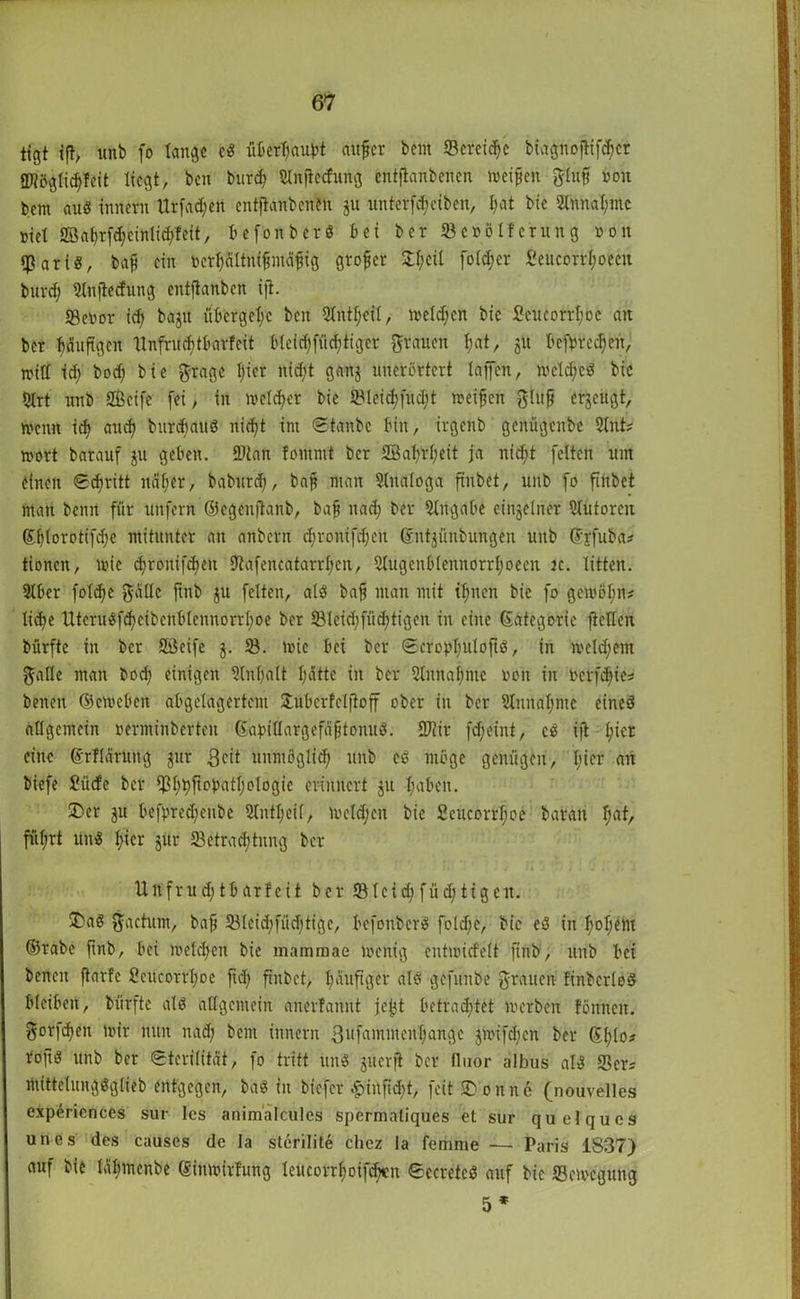 tfgt ift, uftb fo lange cS überfaubt aufler bem «Bereite biagnoflifdfer SDiöglidffeit liegt, ben burefy ginftccfung entftanbenen weifen gluf non bem aus Innern Urfad;ett entftanbenen ju unterfdjeiben, l;at bic 2tnnal;mc nie! 2öaf)rfd;cinlid>feit, befonberS bei ber 23e»ölferung »on «Baris, baf ein fcerfjältnifmäfig grofer £f)cü fo(d;er fieucorrlwecn burd) Stttftecfting entftanben ijt. 23enor id) bajit übcrgclw ben Slntfeil, melden bic 2eucorrl;oc an ber bäuftgen llnfrnditbarfcit b(eid)fiid;tigcr grauen f;at, 51t befprcd)cit, will id) bod) bie grage l)ier nid;t ganj uncrcrtcrt lajfen, wetdjeS bic 5lrt unb SBeife (ei, in welcher bie 5Bleid;fud;t weifen glujj erzeugt, wenn idj and) bttrdtauS nid)t int Stanbc bin, irgenb genügenbe 21nt; wort barauf ju geben. 9)tan lontmt ber 2ßafjrf;eit ja ntd;t feiten um einen Stritt ndfer, bab'ttrd), baf man Analoga ftnbet, unb fo ftftbet man beim für unfern ©egenjtanb, baf ttad) ber Angabe einzelner Autoren ©blorotifd;c mitunter an anbern cfronifdfen ©nt^ünbungen unb ©jfuba* tionen, wie djronifdjett Utafencatarrfen, 31ugcnblennorrl;oecn jc. litten. 9lber foldje gälte ftttb ju feiten, als baf man mit tfjnett bie fo gewöl;n# lidje UteruSfcfeibenblem!drrl;oe ber 231eid;füd;tigen in eine ©ategorie fteden bürfte in ber 9Bcife $. 58. wie bei ber SerobbuloftS, in wcldfent galle man bod) einigen Slnlfalt Ijätte in ber Slnnafme von in betfd)ie* betten ©eweben abgelagertem Hubcrfeljtoff ober in ber 51itital)mc eines allgemein »erminbertett ©abidargefäftonuS. SJiir fdfeint, cS ijt l;icr eine ©rllärurtg gut Bett uitmöglid; unb eS möge genügen, l;icr an biefe £üde ber fß^ftopatl;ologie erinnert ju l;aben. ü)er jit befbred)enbe Slnt^eif, wcld;cit bie Scucorfcfoe baratt I;at, füfrt unS f;icr jur ^Betrachtung ber Unfrud)tbarfcit ber *Bleid;füd;tigeit. £>aS gactum, baf 581eid)füd)tigc, befonberS foldfc, bic eS in l)oljem ©rabe ftnb, bei welchen bie mammae wenig entwidelt ftttb, unb bet benett ftarfc SeucorrI;oe ftd> ftnbet, l;auftger als gefunbe grauen linbcrloS bleiben, bürfte als allgemein aiterfannt jcjjt betrautet werben föttnen. gorfdtett wir nun nad; bent innern 3nfainittenl;ange $wifd;cn ber ©l;lo? roftS unb ber Sterilität, fo tritt uns juerji ber lluor albus als Sers ntittelungSglieb entgegen, baS in biefer £infid)t, feit dornte (nouvelles experiences sur les animalcules spermaliques et sur quelques unes des causes de la sterilite chez la femme ■— Paris 1S37) auf bie Jälfmenbe ©ittwirfung leucorrfjoifcbcn SecretcS auf bic Bewegung 5 *