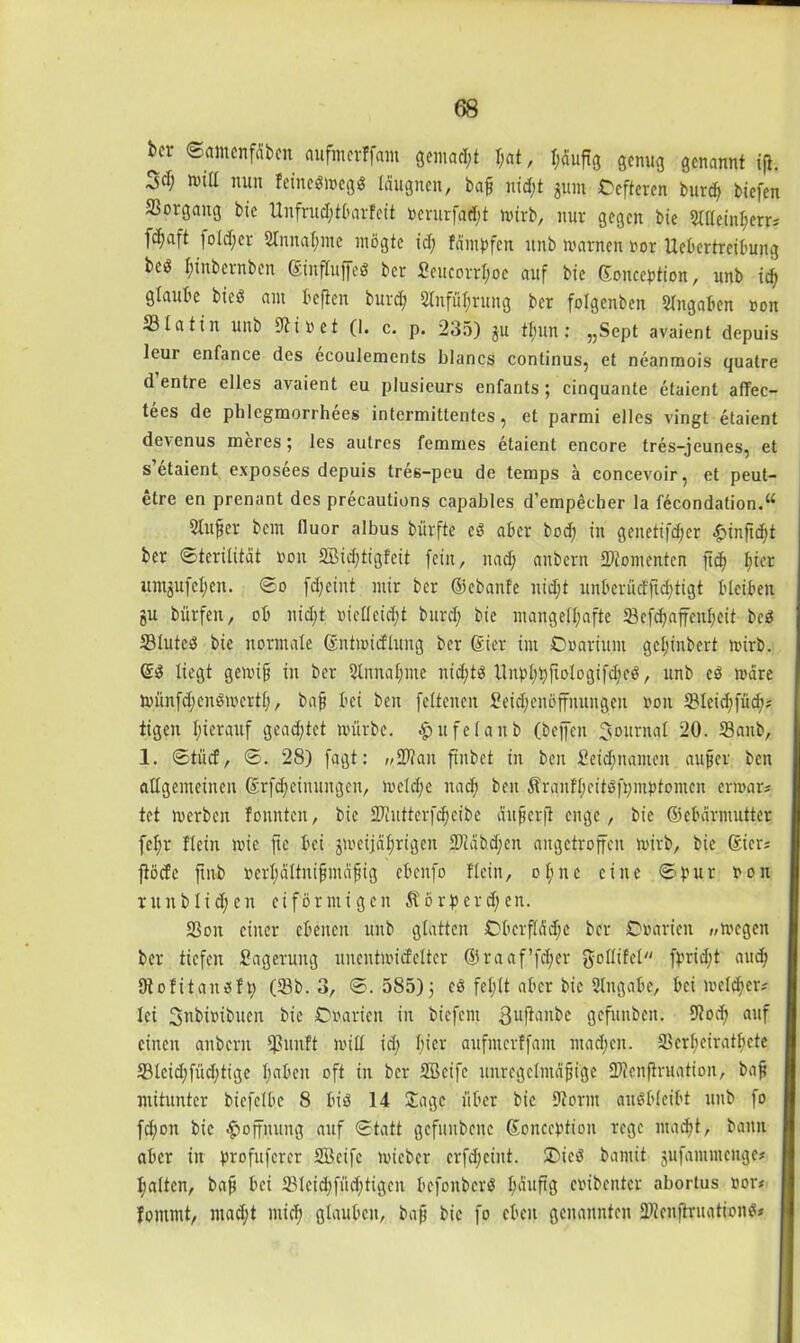 bcr Samenffibcn aufmcrffam gemalt 1)at, I;äuft3 genug genannt ift. null nun feinedwegd Idugnen, baf nid;t gum Ccfteren burd) biefen Vorgang bie Unfrudjtbarfeit »crurfadjt wirb, nur gegen bie Sllleinhetr* fc^aft foldfer Sinnahme mögte id; fdmbfen itnb warnen oor Uebertreibung bed I;inbernben ©influffed bcr 2eucorrf;oe auf bie ©onccbtion, unb idj glaube bied am befielt burch 5tnfüf;rung ber folgenbeit Angaben »on 331a 11 it unb Diiret (1. c. p. 235) gu tljun : „Scpt avaient depuis leur enfance des ecoulements blancs continus, et neanmois quatre d entre elles avaient eu plusicurs enfants ; cinquante etaient afTec- tees de phlcgmorrhees intermittentes, et parmi elles vingt etaient devenus meres; les autrcs femnies etaient encore tres-jeunes? et s’etaient exposees depuis tres-peu de temps ä concevoir, et peut- etre en prenant des precautions capables d’empecher la fecondation.“ Slnfer bcin lluor albus bürfte ed aber bod) in genetifdjcr «g>inftdf>t ber Sterilität non 2Bid)tigfett fein, nad; anbcrn -Kontenten fich ^ier itmgufehen. So fd;eint mir ber ©ebanfe nidjt unberücfftd)tigt bleiben gu bürfen, ob nid;t vielleicht burd; bie mangelhafte 23cfd)ajfcnheit bcd S3luted bie normale ©ntmicflung ber ©ier im Cwariitm gcljinbert wirb. @d liegt gewijj in ber Stnnahme nid;td Unbhbfiologifd)eö, unb ed wäre Wünfdjendwertl), bafi bei ben feltenen £eid;enöffnungen non SMeidtfücf); Ügen hierauf geachtet würbe, ^ufelanb (beffeit Journal 20. 23anb, 1. Stücf, S. 28) fagt: „Kan fiitbet in ben Seidptantcn auf er ben allgemeinen ©rfdjeinungen, welche nach ben ÄrauH;citdft)mpfomcn erwar? tet werben tonnten, bie Kutterfdheibe ciitferji enge, bie ©ebdrmutter [ehr Hein wie fte bei gweijährigen Kabd;cn angetroffen wirb, bie Sier; fiöcfe ftnb oerhdltnifmdfig cbenfo Hein, ofme eine Spur non tun blichen eiförmigen $örpcrd;en. SSon einer ebenen unb glatten CberflMjC ber Cwarien „wegen ber tiefen Sagerung uncntwicfelter ©raaf’fcher gollifel fpridjt auch Dtofitaudfh (33b. 3, S. 585); ed fehlt aber bie Angabe, bei welcher* lei Snbmbuen bie ©».arien in biefent guftanbe gefunben. 9tod; auf einen aubern Ißunft will id; 1)>CV aufmcrffam machen. Skrheiratficte S3leid;fiid)tige haben oft in ber SBcife unregelmäßige Kenftruation, baß mitunter biefelbc 8 bid 14 Jage über bie Storni andbleibt unb fo fd;on bie Hoffnung auf Statt gcfuubcnc ©oncebtion rege macht, bann aber in brofuferer SBcife wicbcr crfd;cint. ©icd bannt gufannnenge* halten, baß bei 23lcid;füd)tigen befonberd häufi3 enibenter abortus nor» , fontmt, mad;t mich glauben, baß bie fo eben genannten Kcnjlruationd*