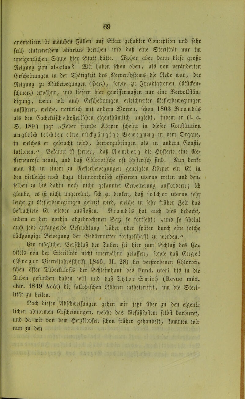 anomctlieen in mannen g-ällen auf Statt gehabter ©onception unb fefjr früh eintretcnbcm abortus berufen unb bajj eine Sterilität nur im uneig entlieh eit Sinne l;icr Statt Ijätte. 2Bol;cr aber bann biefe grofjc Neigung jum abortus? 2Bir fyabeit fd;on oben, al$ non oeränberten ßrfdjeimtngcn in ber 5:I;ätigf'eit bc$ Sfcmnfhjtcmä bie Diebe mar, bet Steigung ju IDtitbcmegungen (£er$), fomic ju Srrabiationen ©Rüden* fd;mcr$) ermähnt, unb liefern l;ier gemiffermafjen nur eine 33er»ottjlän* bigung, menn mir aud; ©rfd;cinungcn erleid;terter Stcflcjbemegungen anfül;rcn, meldfe, natürlich mit anbern SBorteit, fd;oit 1803 SrattbiS als ben ©ad;cftifd; < l;h|ierifd;en eigentümlich angiebt, inbem er (I. c. S, 189) fagt „jeber frcntbc ftorper fd;eint in biefer ©onfiitution ungleid; leichter eine rücfgängigc S3emcguug in bem Crgane, in melcbcd er gebradjt mirb, Ijeroorjubringen al3 in anbern ©onfti* tutionen. 33efannt ift ferner, bafj Olomberg bie <§>bfleric eine Die-? flejncurofe nennt, unb ba§ ©f;lorotifd;e oft l)t;flcrifc^ fiitb. Siun benfe man ftd; in einem ju Dtcflerbcmegungcn geneigten Äörper ein ßi in beit oielleidjt nod) baju blcnnorrhoifd; afficirtcn utcrus treten unb beit? fclben ju biö bat)in noch nicht gefanntcr ©Weiterung aufforbern; ich glaube, cö ift nid;t ungereimt, ftd; jtt beiden, bafj fold;er uterus fcl;r leicht ju Dicflejbcmcgungcn gcreijt mirb, meld;c in fel;r früher 3ed baS befrud;tete ©i mieber auSjlofjen. JBraitbid hat und; bieS bcbacht, inbem er ben öorI;in abgebrochenen Sa|j fo fortfefet: «unb fo fd)eint aud; jebc anfangenbe S3efrud;tung früher ober fpätcr burch eine fold;c rücfgängigc SBemegung ber Gebärmutter fortgcfd;afft ju merben. ©in ntöglid;er 3)crfd;lup ber Stuben fei hier jum Sd;luj? bc3 ©a* bitelö non ber Sterilität nicht unermäl;nt gelaffen, fomie bafj ©ngel (Dßrager 23icrtcljal;r$fdjrift 1846. II. 28) bei »erfiorbenen ©l;loroti* fd;en öfter Stubcrfulofiö ber Schleimhaut beg Fund, uteri bis in bie Juben gefunben haben mill unb bah 211> 1 or Smith (Revue med. chir. 1849 Aoüt) bie faHopifc^cn Otöhren catl;eteriftrt, um bie Steri* lität $u heilen. Stad; biefen 2lbfd;mcifungen gehen mir jefct über ju ben eigen© liefert abnormen ©rfd;einungcn, meld;e baS ©efäffhftem felbfl barbietet, unb ba mir oon bem $ferjiflo)>fcn fdjon früher gehanbelt, fommen mir nun ju ben