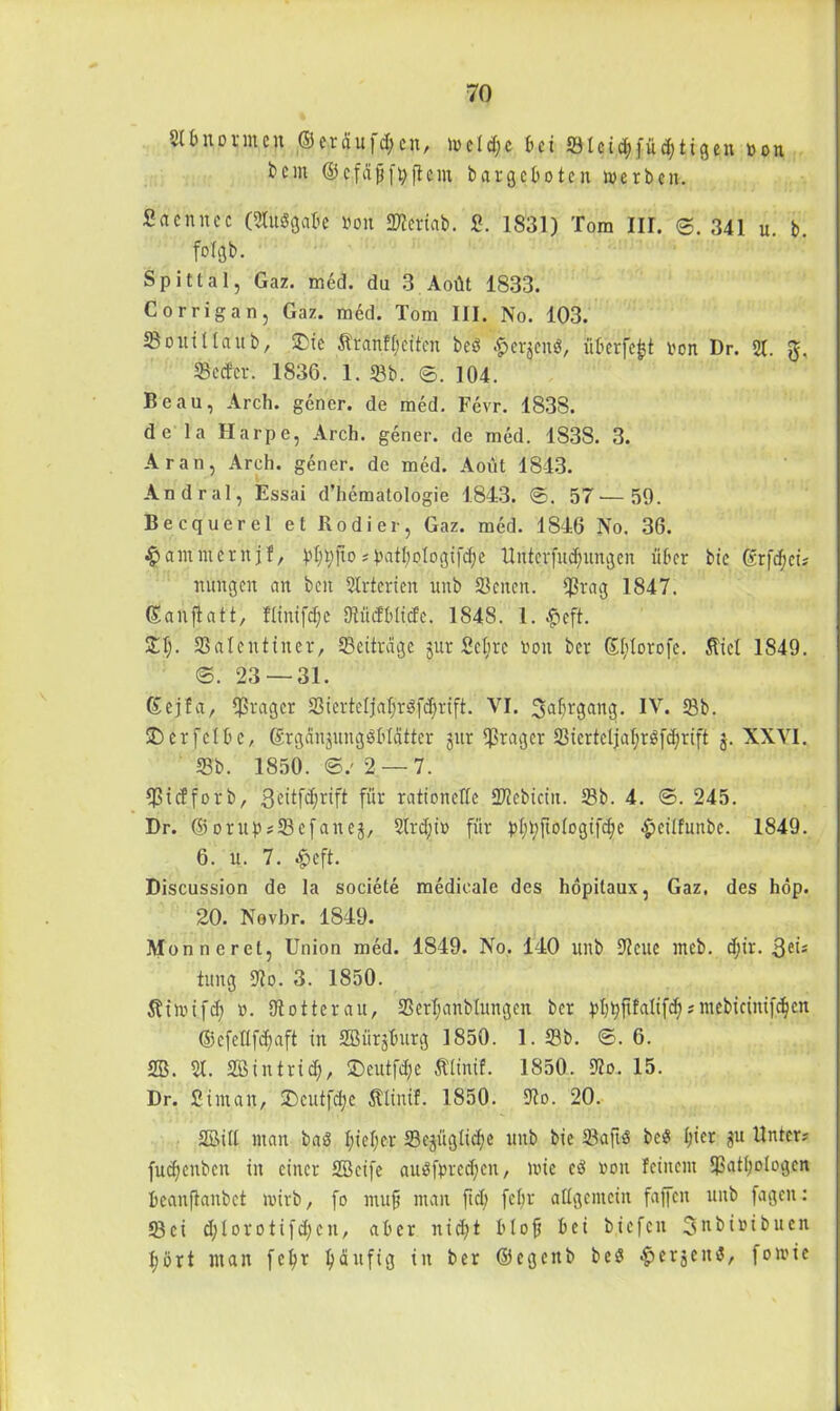 21 bnonnen ©^räufc^cn, weldjc £>ci SIeid;füd;tigen Don bcin ©efdfjftyftem bargeboten werben. Sacnncc (21udgabe bon Sieriab. £. 1831) Tom III. ©. 341 u. b. fotftb. Spittal, Gaz. med. du 3 Aoüt 1833. Corrigan, Gaz. med. Tom III. No. 103. 23ouilla'ub, ©ie Äranffjettcn bed £erjend, überfe|t oon Dr. 21. Setter. 1836. 1. Sb. ©. 104. Beau, Arch. gener. de med. Fevr. 1838. de la Harpe, Arch. gener. de med. 1838. 3. Aran, Arch. gener. de med. Aout 1843. Andral, Essai d’hematologie 1843. ©. 57 — 59. Becquerel et Kodier, Gaz. med. 1846 No. 36. jammernjf, pl^fio?patl;plogifd)e Unterfudjungen über bic ©rfd;ei? nungen an ben 2Irterien unb Seiten. Srag 1847. ©anflatt, flinifd;e Südbliefe. 1848. 1. #eft. JET). Salentiner, Seiträge jur Scl;re von ber ©Itlorofe. Äiel 1849. ©. 23 — 31. ©ejfa, Frager S3terteljaf;röfcf;rift. VI. fjaljrgang. IV. Sb. ©erfclbc, ©rganjungdblätter jitr Präger Sierteljaljtdfdjrift j. XXVI. 33b. 1850. ©.'2 —7. Sicfforb, geitfdjrift für rationelle SJiebicin. Sb. 4. ©. 245. Dr. © orup?Sefanej, 21rd;i» für pl;t;ftologi[d>e epcilfunbc. 1849. 6. u. 7. $eft. Discussion de la societe raedicale des höpitaux, Gaz, des höp. 20. Novhr. 1849. Monnerct, Union med. 1849. No. 140 unb Seite meb. d)ir. 3ei? tung So. 3. 1850. Stiwifd; o. ütotterau, Serljanblungen ber pl)t;ftfalifd)?mebieini[d)cn @cfellfd)aft in Sßürjburg 1850. 1. Sb. ©. 6. SB. 21. SBintrid), ©eutfdje Älinif. 1850. So. 15. Dr. Sintait, ©cutfdje Älinif. 1850. So. 20. 35M11 man bad I;ief;cr Sejüglicfje unb bie Saftd bed I;icr ju Unter? fucfyenben in einer Sßeife audfprcd;cn, wie cd ron feinem 5>atl;ologcn beanfianbet wirb, fo mufs man ftd; fcfjr allgemein faffen unb fagen: Sei d;Iorotifd;en, aber nid^t blofj bei tiefen 3nbioibuen fyört man f e r häufig in ber ©eg eit b bed bergend, fo wie