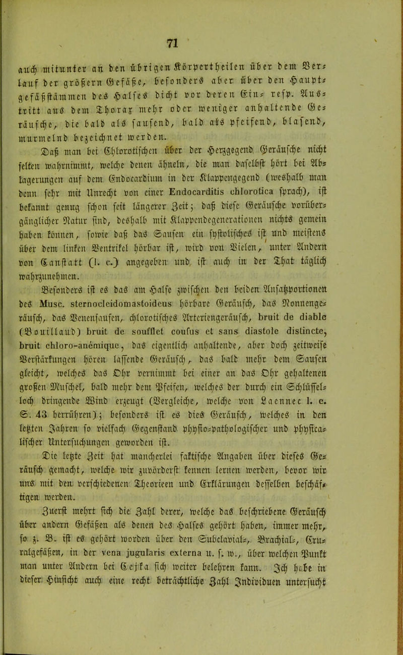 ftiicf) mitunter an ben übrigen tfö-r per feilen über bem S3er* tauf bcr großem ©efäjte, befonberö aber über ben fpaupts g-effifflimmcn be? ^>alfeö bid;t nor bereu ®in* refp. Slugs tritt au? bem £t)orar mel;r ober weniger an^altenbe ©es raufte, bie halb al? faujenb, halb af? pfcifenb, blajettb, murmelnb bezeichnet werben. ©afj man bei S^lorotif^cu über ber ^erjgegcnb ©cräufd)e nicht feiten wahrnimmt, welche beneit ähneln, bie man bafelbjt ^crt bei 2lbs lagerungett auf bem ßnbo.carbünu in bcr Älaupcngcgenb (weshalb man beim fcljr mit Unrecht non einer Endocarditis uhlorotica fprad;), ijt befannt genug fdjon feit längerer Seit j baß biefc ©eräufche norübers gängtid;er Statur fmb, bc^alb mit Älappcnbegencratioucn nicht? gemein haben föttnen, foroie bajj bet? Saufen ein fyjtolifche? ifi unb meijten? über bem linfen JBentrifel hörbar ijt, wirb non Sielen, unter Slnbcrit non ©anfiatt (1. c.) angegeben unb. ijt auch in ber £l)at täglich wahrjunehmen. 33efonber? ijt es ba? am -palfc $wifd;ett beit beiben SlnfahPortionen bc? Muse, sternocleidomastoideus hörbare ©eräufd;, ba? Stomtengci räufch, ba? Scnenfaufcn, c^lorotifcfjeö Slrteriengcräufd;, bruit de diablc (Souillaub) bruit de soufflet coufus et sans diastole dislincte, bruit chloro-anemique, ba? cigentlid) anl;altenbe, aber bod; jcümcife SScrjtärfungcn hören lajfenbe ©eräufd; t ba? halt mel;r beut Saufen glcid;t, weld;e? ba? Cl;r nernünmt bei einer an ba? d;r gehaltenen grofjcn SJhifchef, balb mehr bem pfeifen, welche? bcr burd; ein Sd;liijfcls loch briugenbe SBinb erzeugt (Sergleid;e, wcld;e non 2aerntec 1. c. S. 43 bcrrül;ren); befonber? ijt cS bieö ©eräufd), welche? in ben lebten Jahren fo nielfach ©egenftanb pt;hfiP0f0cr unb bhhftcas lifd;cr Unterfitd;ungcn geworben ijt. Die le|3te 3cit hat mancherlei faftifche Eingaben über biefeö ©es täufd; gemadit, welche wir junbrberft fennen lernen werben, benor wir un? mit ben, ncrfchiebencn Dhcorieen unb ©rflärungen bcjfclbcn befd;äf* tigen werben. 3uerji mel;rt ftd) bie 3ah* berer, Welche ba? betriebene ©eräufch über anbern ©efäjten al? beiten bc? .£>alfc? gehört haben, immer mehr, fo 93. ijt eS gehört worben über ben SubclaniaU, Stadial;, ©rtt# ralgtfäfen, in ber vena jugularis externa u. f. w., über welchen Ißunft man unter Slnbcrn bei ©cjfa ftd; weiter belehren fattn. 3d; fy.lt itt biefer. £injtcht auch eine recht beträchtliche 3<rhl ^nbinibucn unterfu^t