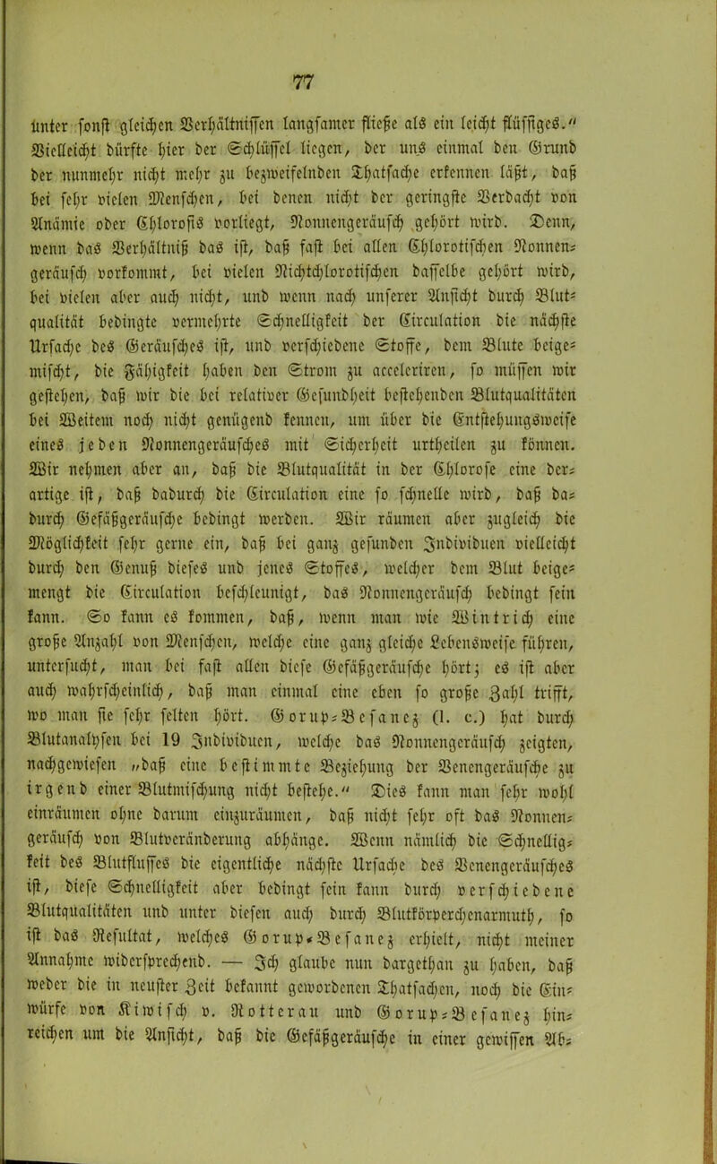 ltnter fonjt gleiten 2ScrI;ättntffcn langfamer fließe als eilt leicht flüfftgeS. 23iellcid;t biirfte I;icr ber Schlüffcl liegen, ber unS einmal beit ©ruttb ber nunmehr nic^t mef;r ju begmeifelnben Xf>atfacf>e erfennen läjjt, bafj bei fcl;r Dielen 9)?cnfd;cn, I’ci benen nid;t ber geringfie SScrbad;t Don Anämie ober ©l;lorofiS vorliegt, Koitnengeräufh gehört mirb. SDenn, menn baS S3erl;ä(titifj baS ift, bafj fajt bei allen ©fjlorotifcben Tonnen? geräufd; Dorfommt, bei vielen Stficfytdjforotifdjen baffelbe gehört wirb, bei bieten aber aud; nid;t, unb menn ltad; unferer Stuftest burd; ©tut* qualität bedingte vermehrte Sd;nelligfeit ber ©irculation bie ndc^fte tlrfad;e beS ©eräufd;eS ift, unb verfc^iebene Stoffe, bem 23lute beige= mifht, bie gäl;igfeit I;aben ben Strom gu acceleriren, fo muffen mir gefteljcn, bafj mir bie bei relativer ©efunbl;eü beflefjenben 33lutqualitätcn bei 2Öeitern nod; nicht genügenb fennen, um über bie 6ntfieI;uugSmeife eines je ben KonnengeräufdjeS mit Sid;erl;eit urteilen gu föitnen. 28ir neunten aber an, baff bie 33Iutqualität in ber ©f;lorofe eine ber; artige ift, bafj babutd; bie ©irculation eine fo fdmelte mirb, bafj bas burd; ©efäfjgeräufd;e bebingt merben. 2Bir räumen aber gugleid; bie 2JtögIid)£eit fel;r gerne ein, bafj bei gang gefunbcit Snbioibuen vielleicht burd; ben ©enufj biefeS unb jenes Stoffes, meid;er bem 33lut beige- mengt bie ©irculation bcfd;lcunigt, baS Konnengcräufh bebingt fein faitit. So !ann cS fommen, bafj, menn man mie Sßintrid; eine grojje 2tngatyl non HJtenfdjen, meld;c eine gang gleiche fiebeitSmeife führen, unterst, man bei fajt adelt biefe ©efäfjgeraufte hört 5 eS ift aber aud; mahrfcheintich, bafj man einmal eine eben fo grojje 3al;l trifft, mo man fte fcl;r feiten I;ört. © orubs 93 e faneg (1. c.) l;at burd; SBlutanalhfen bei 19 Snbiutbucn, mcld;e baS 9tonneitgcräufd; geigten, na^gemiefen „bafj eine beftimmte 33egiefmitg ber 33encngeräufd)e gu irgenb einer 33lutmifhung nid;t befiele. 2>ieS fann man fc$r mol;l einräumen oI;ne barum ciitguräumctt, bafj nicht fel;r oft baS Können* gerauft von 331utoeränberuttg abljänge. SBcnn nämlich bie Sdjnelligs feit beS 931utfluffeS bie eigentliche nad;ftc Urfadie beS jißcnengeräufdfeS tfi, biefe ShneEtgfeit aber bebingt fein fann burd; Der f hiebe nc 33lutqualitäten unb unter biefen aud; burd; 33lutförberd;enarmutl>, fo ift baS Dtejultat, meld;eS ©orub*93efaneg erhielt, nicht meiner 3lnnaf>me mibcrfbrcd;enb. — 3h glaube nun bargetl;an gu I;abcn, ba§ meber bie in ncujter 3cit befannt gemorbenen £batfad;cn, itoh bie ©in* mürfc Don Stimifd; d. 9totterau unb ©orubs33e faneg I;in* reihen um bie 21nftd;t, bafj bie ©cfäfjgeräufhe in einer gemiffen 9lbs