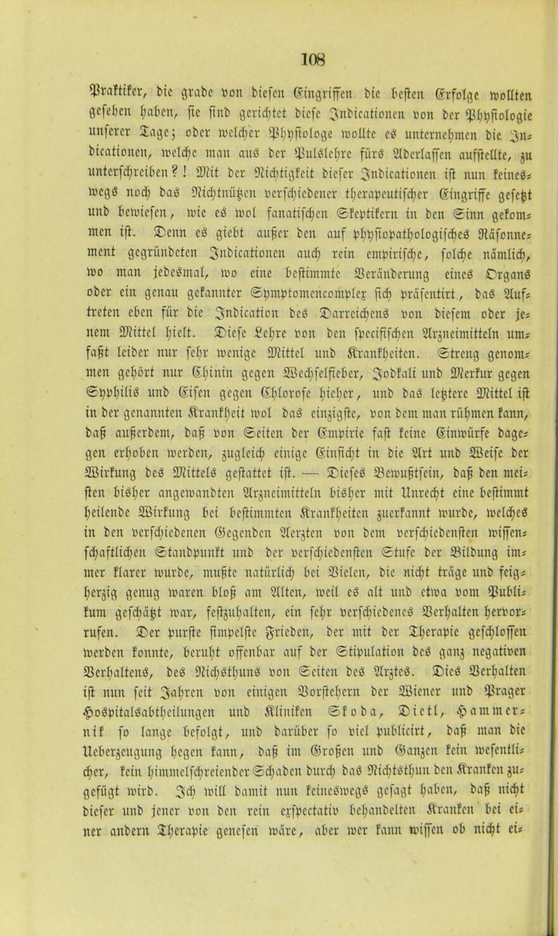 fßraftifer, bic grabe von biefcit Singriffen bie beffen Srfolge sollten gefeben f;aben, ftc ffub gerietet biefc ^nbicationen von ber qs^^ftologic unferer Jage 3 ober welcher ißhhffologe wollte cd unternehmen bie 3n; bicationeit, welche mau and ber $uldlel;re fürs Slbertaffen aufftellte, ju unterfd;reiben ? ! Mit ber 9lid;tigfcit biefer Snbicationen iff nun feined; Wcgd noch -Dtidjinü^cn verriebener tl;erapcutifd;er Singriffe gefegt unb bewiefen, wie cd wol fanatifd;cu ©febtiferu in beit ©inn gefönt; men ift. J)enn cd gtebt auffer ben auf bhhhojwthologifched fftäfonne; ment gegrünbeten ^nbicatioiicn auch *ein entbiriffhe, folcfjc näntlidj, wo man jebedmal, wo eine beffimmte Scrcinbcrung eined Organd ober ein genau gefanitter ©hmbtomencoriibleE ffd? bräfentirt, bad Stuf; treten eben für bie 3nbication bed J>arrcid;cud von biefem ober je* item -Mittel fu$t. 2>iefe £cl;re von ben fbeciftfdjen Slrjneimitteln um; fafft leiber nur fel;r wenige Mittet unb Äranfheitcn. ©treng geitont; men gehört nur Shinin gegen 2Bed;felfteber, Sobfalt unb Merfur gegen ©hbhüiö unb Sifcn gegen Shlorofe Iffeher, unb bad le^tcre Mittel iff in ber genannten Äranfljeü wol bad einjigffe, von bem man rühmen fann, baf aufjerbem, baff von ©eiten ber Smbirie fafi feine Sinwürfe bagc; gen erhoben werben, jugleicb einige Sinftd;t in bie Strt unb Söeife ber SBirfung bed Mitteid geftattet iff. — Jncfcd S3ewufftfein, baff ben mci; ffen läidher angewanbten Slrjiteiinitteln bidffer mit Unrecht eine beffimmt hetlenbe SBirfttng bei beffimmten Äranfl;eitcn juerfannt würbe, wcldjed in beit vcrfdjiebcncn ©egenben Siebten von bent verfdffcbcnffen wiffen; fdjaftlid;cn ©tanbpunft unb ber vcrfdffebenffcit ©tufc ber Silbung im; mer flarer würbe, muhte natürlich bei Sielen, bie nidff trage unb feig; herzig genug waren bloff am Sitten, weil cd alt unb etwa vom $ubli; fum gefdmfjt war, fcffjuhalteit, ein fcl;r verfdffcbencd S erhalten hervor; rufen. £>er bnrffe ffinbelffc gricbcn, ber mit ber 3:hcraptc gcffhloffcn Werben fonutc, beruht offenbar auf ber ©tibulation bed gaitj negativen Scrhaltend, bed 9tid;dthuud von ©eiten bed Stijtcd. J)icd Schalten iff nun feit 3nluen von einigen Sorffchctn ber SBiciter unb ff3rager £odbitaldabthcilungen unb Älinifen ©foba, SDictt, Jammer; itif fo lange befolgt, unb barüber fo viel publicirt, baff man bic Ueberjeugung hegen fann, bah tut ©rohen unb ©an^cit fein wefentti; djer, fein hintntclfd;reienber ©d;aben burd; bad 9Hd;tdthun ben Äraitfcit ju; gefügt wirb. 3d) will bamit nun feinedwegd gefaßt ha^en, bah nicht biefer unb jener von ben rein ejfbectativ behanbeltcn Äranfen bei ei; iter aitbcnt JhCMbte geitcfen wäre, aber wer fann wiffen ob nicht et;
