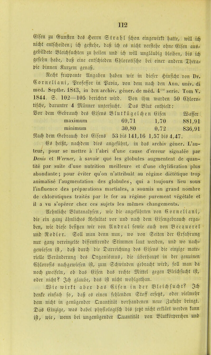 gtfen $u ©unflen bcß £errn ©tta$I fd;on eingcmirft hatte, null id; nid;t cntfd;eiben; id) gcflcl;e, baft id; eß nicht »erflehe ohne ©ifen auß# örtulbetc S3lcid;fud;tcn 31t feilen unb id; und ungläubig bleiben, biß id; gcfel;n l;abc, baf eine entfdjieben ©l;lorotifd;e bei einer anbern fyera* bic binnen Äutjent gcitaf?. dtedjt frappante Eingaben l;aben mir in biefer £inftd;t non Dr. ©orneliani, S3rofcffor in $aoia, non bem itad; ben Ann. uriiv. di med. Septbr. 1843, in ben arehiv. gener. de med. 4‘i,e serie. Tom V. 1844. ©. 102—105 berietet mirb. 33on il;nt mürben 50 ©l;loro# tifd;c, barunter 4 DJtämtcr unterfingt. SDaß SMut enthielt: S3or bem ©ebraud; beß ©ifenß 23Iut!ugcld;en ©ifen SBafjer maximum 69,71 1,70 881,91 minimum 30,80 0,72 836,91 9tad> bem ©ebraud; beß ©ifenß 53 biß 141,16 1,57 biß 4,47. ©ß (;eifit, nadjbem bieß angeführt, in baß arehiv gener. L’au- teur, pour se mettre a l’abri d’une cause d’erreur signalee par Denis et Werner, a savoir que les globules augmentent de quan- tite par suite d’une nulrition mcilleure et d’une chylification plus abondante; pour eviter qu’on n’attribuät au regime dietetique trop animalise l’augmentation des globules, qui a toujours lieu sous l’influence des preparations martiales, a soumis un grand nombre de chlorotiques traites par le fer au regime purement vcgetale et il a vu s’operer chez ces sujets les memes changements. 2tel;nlid;c 231utanah;fen, mie bic angeführten non ©orneliani, bic ein ganj äl;nlid;eß Dtefultat nor unb nad; bem ©ifengebraud; erga# beit, mie biefc beft^cn mir non Slnbral fomie aud; non tßecqucrel unb Dt obi er. ©oll man benn nun, mo non ©eiten ber ©rfahrung nur ggnj nereinjelte biffentireubc ©tintmen (aut merben, unb mo nad;# gemiefen ifi, bafj burd; bic ^Darreichung bcß ©ifenß bic einzige mate* rielte SSeränberung beß Cmganißmuß, bie überhaupt in ber genuinen ©l;lorofiß nad;gemiefen ijt, junt ©dpoiitben gebracht mirb, fo 11 man ba nod; jmcifeln, ob baß ©ifen baß rechte DJtittcl gegen 231eid;fud;t ijl, ober nid;t? Jd; ßlaube, baß ift nid;t mohlgethan. SBie mir11 aber baß ©ifcn in ber ÜBleid)fud;t? Sch bcitfc einfach fo, bafj eß einen fehlenbcn ©toff erfe^t, ober nielmehr bem nid;t in genügenber Quantität norhanbeitcn neue 3ufuhr bringt. J)aß ©innige, maß babei pl;^ftologtfd; biß jeüt nicht erflärt merben fann i[t, mie, menn bei ungenügenber Quantität non 23lutförbcrd;cn unb