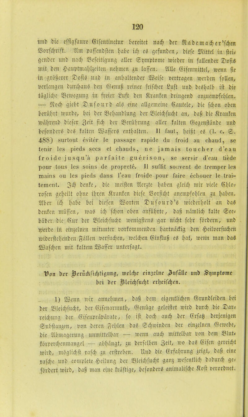 tutb bic effigfaurc .©ifcntinctur bereitet nad; ber SJt abeut ad) er’fdjcn 23orfd;rift. Slm paffenbjten t;abc id; cd gefunben, btefe 3JtitteI in ftei? genber unb itad; IBefeitigung alter ©tymbtonte lieber in fallenbcr 3>ofts; mit ben ^aiiptmal^eitcn nennen jn laffen. Sille Kifenmittel, wenn fte in größerer £)oftd unb in anfyattcnbcr Söcifc «ertragen werben follen, «erlangen burd;aud ben ©enufj reiner frifcf>er fiuft unb bcdljalb ift bic iaglid)c Bewegung in freier 2uft ben Äranfen bringenb anjucmbfel^len. — Diodi giel't SDufourb ald eine allgemeine Kantete, bic fd;on oben berührt würbe, bei ber 33cl;anb(ung ber 33Icid;fud;t an, bafj bie Traufen Waljreub biefer 3 eit ftd; ber 33erüf;rung aller falten ©egenftanbe unb befonberö bed falten Söajfcrd enthalten. II faul, beif,t cd (1. c. ©. 488) surtout eviter le passage rapide du froid au chaud, se tenir les pieds secs et chauds, ne jamais tauch er d'eau froidcjusqu’ä parfaite guerison, se servir d’eau tiede pour tous les soins de proprete. II suffit souvent de tremper les mains ou les pieds dans l'eau froide pour faire echouer le trai- tement. 3$ benfe, bic meiften Slerjte I; ab eit glcid; mir bicle Kl;lo* rofen geteilt ol;ne iljrcn dtranfen biefe 23orfid;t anembfofjlen ju haben. Slbcr id) l;abe bei biefen 2Borten £>ufourb’d wicberfjolt an bad benfen müjfen, Wad id; fd;on oben anfül;rtc, bafj ndmlid; falte ©ec* bdber bie Kur ber 23leid)fudit wenigftend gar nid;t fcl;r förbern, unb werbe in einzelnen mitunter borfontmenben bartndefig ben -£cilbcrfud)en wiberjteljcubcn galten berfudjen, welchen Kinflufi cd l;at, wenn man bad SBafdjcn mit faltem Söaffcr unterfagt. XIan brr fJeruekfrdjttgung, wetdje ctit3slne Zufälle unb «Symptome bet ber f}leiri)fud)t erijetfdjen. 1) SBenn wir anneljmen, bafj beut eigentlid;en (Srunbleiben bei ber 231cid;fud;t, ber Kifenarmutl;, ©eniige geteiflet wirb burd; bic £>ar* reidjung ber Kifeubrdbarate, fo ifr bod; aud; ber Krfafc berjenigen ©ubfian^en, bon bereu gebleit bad ©djwinben ber einzelnen ©ewebe, bie Slbntagerung unmittelbar — wenn and; mittelbar bon bem 33lut* förberd;enmangel — abtjangt, ju bcrfclbcn 3cit, 1110 bad Ktfen gercid)t wirb, mögtidjfi rafd; ju crflrebeit. Hub bic Krfabrung jeigt, bafj eine rafd;e unb comblcte Teilung ber 331eid)fud)t gauj wcfentlid^ baburdj ge? förbert wirb, bafj man eine frdftigc, befoitberd auintali|d;e dt oft berorbnet.