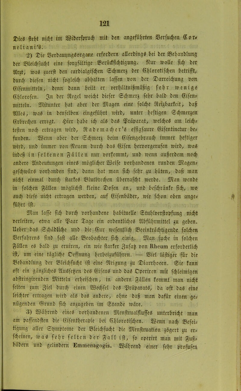 ©ic« fleht nid;t im ffiiberfbrud) mit ben angeführten 23erfud;eu Sor* neti aiti’«. 2) ®ie 23crbauung«orgauc crforbern aflerbing« bei ber SBehanblung bcr ©lei$fu$t eine forgfaltige ©erücfftdjtigung. Kur mode fid; ber 2Ir$t, wa« juerjt ben carbiatgifdjen ©djmerj ber (Sf>torotifd;cn betrifft, burd; biefen nid;t foglcid; abl;atten taffen non bcr Darreichung non ©fenmitteln, benn bann heilt er ncrt;ättni§mä^ig fehr wenige Shlorofcn. 3n bcr Kegel weicht biefer ©ftmerj fcfjr halb ben ©fen* mittein. Wituntcr t;at aber ber Wagen eine fold;e Kcijbarfcit, baf Stile«, wa« in benfclben eingefüt;rt wirb, unter heftigen ©d)merken ©bred;cn erregt. £ier habe id; alö ba« Präparat, welche« am teidj^ teften noch ertragen wirb, Kabcmad;cr’« efjigfaure ©fentinctur be* funben. Söcnu aber bcr ©d;merj beim ©fengebtaud) immer l;cfiiflcr wirb, linb immer non Keuem burd; ba« ©fen f;er»otgerufen wirb, wa« inbefi in fcltencn $ allen nur norfommt, unb wenn aufjerbem noch anbere Anbeutungcn eine« möglicher SSeifc norbanbenen runben Wagen* gcfd;mür« norhanben ftnb, bann l;ut man fid; fct;r ju hüten, baff man ntd;t einmal burd; ftarfc« tBlutbrcdicn überrafd;t werbe. Wan wenbe in folchen fallen möglid;ft Heine Dofen an, unb befd)rdnfc fid), wo and; biefe uid;t ertragen werben, auf ©fenbäber, wie fd)on oben attge* führt ift. Wan taffe fid; burd) norl;anbene habituelle ©tul;l»erfiobfung nic^t ncrleiten, etwa alle l£aar Jage ein orbcntlid;c« Abführmittel ju geben. Heber ba« ©d;äblid;e unb bie ©tr wefentlid) 23ceinträd;tigcnbe folchen Verfahren« ftnb faft alle ^Beobachter ftd) einig. Wan fud;c in folchen Süden c« halb ju eruiren, ein wie ftarfer 3ufaf} non Rheum erforberlid; ift, um eine tägliche Oeffnung l;crbcijufül;ren. — Siel läftiger für bie ©ehanbluitg bcr 93(eid;fucht ift eine Keigung $u Diarrf;oecn. ©ie fattn oft ein gänjlid;e« Au«fejjen be« ©fen« unb ba« Opcriren mit fd)leimigen abftringirenben Wittein erl;eifd;cn, in anbern $ädcn fornmt man nicht feiten junt ßiel burd; einen 2Bcd;fel be« Präparat«, ba oft ba« eine leichter ertragen wirb al« ba« anbere, o(;ne bafj man bafür einen ge* nfigenben ©runb fid; anjugebeit im ©taube märe. 3) 2Bäl;renb eine« »orl;anbcnen Wenftrualfluffe« unterbricht man am haffenbften bie ©fenthera^ie bei ©;(orotifd;cn. Söeitn itad; SBcfeis tigung aller ©hmptomc bcr <Bleid;fud;t bie Wenftruation gögert ju er* fdjeinen, wa« fel;r feiten bcr Sali ift, fo operirt man mit $uff* bäbern unb gclinbcrn Emmenagogis. 2Bäl;renb einer fehr ptofufen