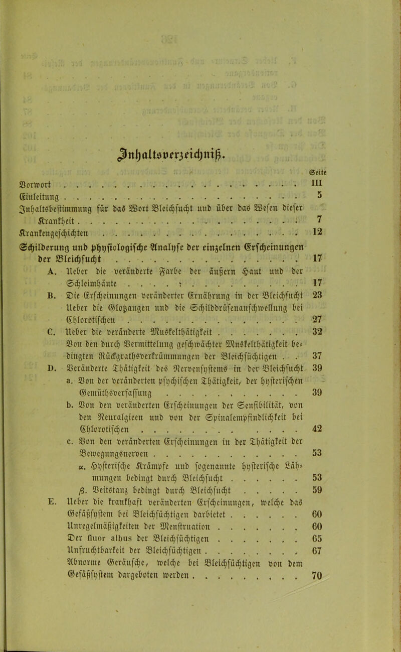 <3 n Ij ai ts im*3 ei dj ni ß. Seite Jöortoort 111 (Einleitung 5 3nf>aitSfcejiimmung für ba3 2Bort Jöleicbfudjt unb über baö SEBefen biefer Äranff>eit 7 itranfengcfcfyic^ten 12 ©rfjilbcrung unb J)ljt;ftologifcfjc Slnaltjfc ber cingclncn (Srfdjctnungctt ber 23Icid)fucf)t 17 A. lieber bic verdübelte garbe ber äußern £aut unb ber @d)Ieimbäute 17 B. SDie @rfe§einungen verdnberter (Ernährung in ber S8icid;fud;t 23 Heber bie ©lofeaitgen unb bie €>duibbrüfenanfdjn>eflung bei ©blorotifdjcn 27 C. Heber bic veränberte 3)lü$fcltf)ätigfeit 32 33 on bett bnvd) Söermitteluug gefd)iväd)tcr 2Jht8MtI;ätigfeit be* bingten Diücfgratbövcrfrümmungcn ber Slcic^füc^tigeu . . 37 D. S3cränberte £bätigfeit bc3 9ler»?nfpfiem3 in ber 33lcidj[ud)t 39 a. 33on ber vcrdnberteu pfg<$if<$cn 2l;dtigfeit, ber bbftcrifcfjen ©cmütf^verfafiung 39 b. Sßen ben verdnberten Srfdjciuungctt ber ©enfibititat, non beit Dicuralgicen unb non ber ©pinalcmpfinblicfyfeit bei Gblorctifdjen .... 42 c. 33on ben verdnberten drfdjeinungen in ber £bätigfeit ber 33ewegung$ncrveu 53 K. $>pfterifd)e Äräntpfc unb fogenannte btyjtoifö6 2df)* ntungen bebingt burd) JBIeic^fuc^t 53 ß. S3eit3tanj bebingt burd; SBIeiebfudjt 59 E. Heber bic franfbaft verdnberten (SrfMeinungen, ivcidje ba3 ©cfäjjfbftcm bei 23fcic^fücf)tigcu barbietet 60 Hnregetmäjjigfciten ber SKcnftruation 60 ®er fluor albus ber 33ieicbfü<fytigcn 65 Hnfrudjtbarleit ber 33lcicbfücf)tigeu 67 Slbnorme ©erdufdjc, tvelcbe bei 23Ieicbfücbtigcn von bent ©efdßfyftem bargeboten werben 70