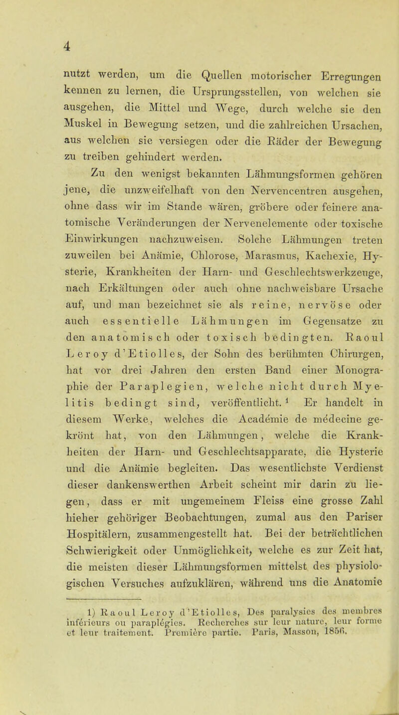 nutzt werden, um die Quellen motorischer Erregungen kennen zu lernen, die Ursprungsstellen, von welchen sie ausgehen, die Mittel und Wege, durch welche sie den Muskel in Bewegung setzen, und die zahlreichen Ursachen, aus welchen sie versiegen oder die Räder der Bewegung zu treiben gehindert werden. Zu den wenigst bekannten Lähmungsformen gehören jene, die unzweifelhaft von den Nervencentren ausgehen, ohne dass wir im Stande wären, gröbere oder feinere ana- tomische Veränderungen der Nervenelemente oder toxische Einwirkungen nachzuweisen. Solche Lähmungen treten zuweilen bei Anämie, Chlorose, Marasmus, Kachexie, Hy- sterie, Krankheiten der Harn- und Geschlechtswerkzeuge, nach Erkältungen oder auch ohne nachweisbare Ursache auf, und man bezeichnet sie als reine, nervöse oder auch essentielle Lähmungen im Gegensätze zu den anatomisch oder toxisch bedingten. Raoul Leroy cl’Etio 11 es, der Sohn des berühmten Chirurgen, hat vor drei Jahren den ersten Band einer Monogra- phie der Paraplegien, welche nicht durch Mye- litis bedingt sind, veröffentlicht.1 Er handelt in diesem Werke, welches die Academie de medecine ge- krönt hat, von den Lähmungen, welche die Krank- heiten der Harn- und Geschlechtsapparate, die Hysterie und die Anämie begleiten. Das wesentlichste Verdienst dieser dankenswerthen Arbeit scheint mir darin zu lie- gen , dass er mit ungemeinem Fleiss eine grosse Zahl hieher gehöriger Beobachtungen, zumal aus den Pariser Hospitälern, zusammengestellt hat. Bei der beträchtlichen Schwierigkeit oder Unmöglichkeit, welche es zur Zeit hat, die meisten dieser Lähmungsformen mittelst des physiolo- gischen Versuches aufzuklären, während uns die Anatomie 1) Raoul Leroy cl’Etiolles, Des paralysies des membres Interieurs ou paraplegies. Recherche« sur leur uature, leur forme et leur traiteraent. Premiere partie. Paris, Masson, 185<>,