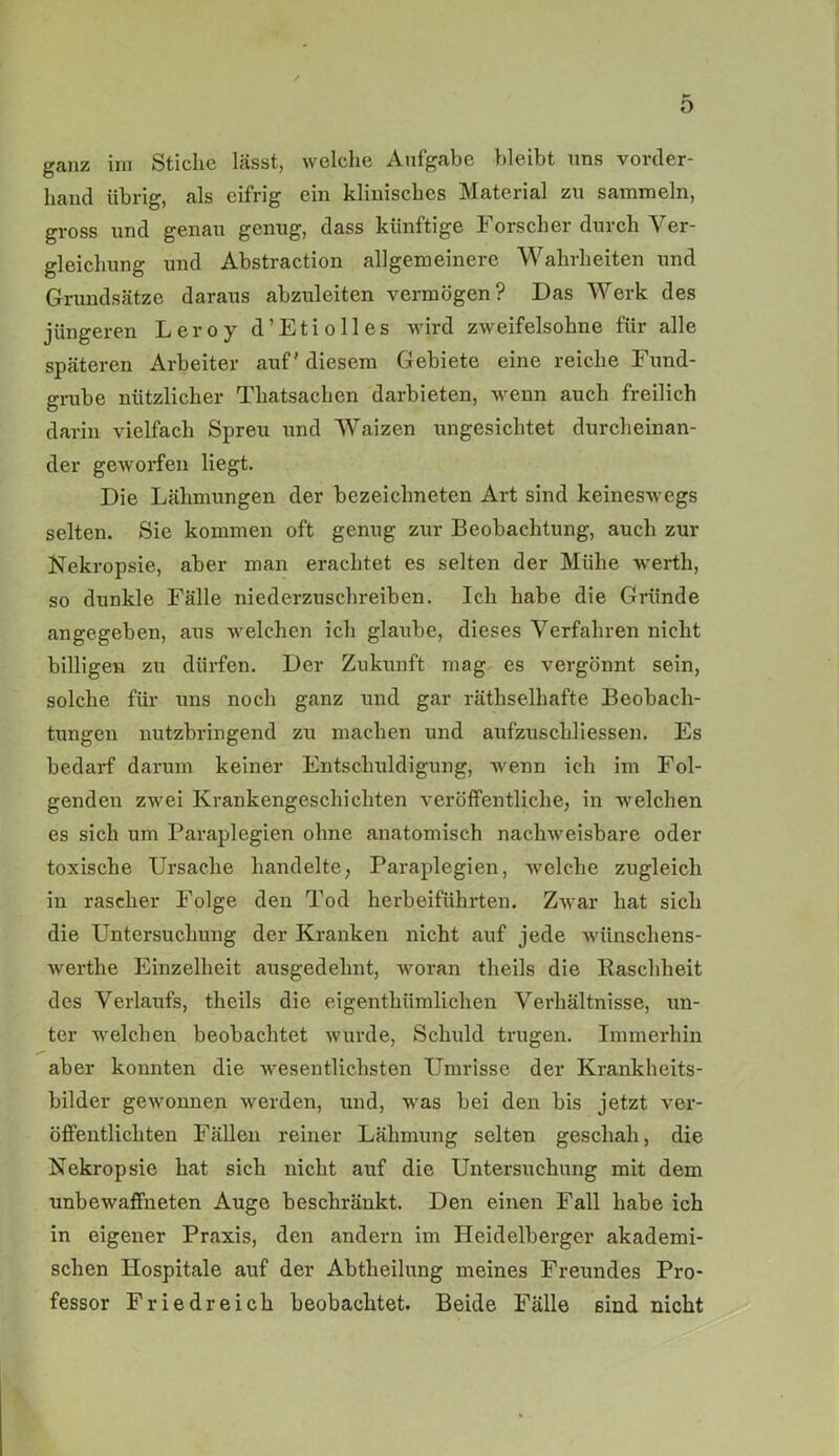 ganz im Stiche lässt, welche Aufgabe bleibt uns vorder- hand übrig, als eifrig ein klinisches Material zu sammeln, gross und genau genug, dass künftige Forscher durch Ver- gleichung und Abstraction allgemeinere Wahrheiten und Grundsätze daraus abzuleiten vermögen? Das Werk des jüngeren Leroy d’Etiolles wird zweifelsohne für alle späteren Arbeiter auf' diesem Gebiete eine reiche Fund- grube nützlicher Thatsachen darbieten, wenn auch freilich darin vielfach Spreu und Waizen ungesichtet durcheinan- der geworfen liegt. Die Lähmungen der bezeiclmeten Art sind keineswegs selten. Sie kommen oft genug zur Beobachtung, auch zur Nekropsie, aber man erachtet es selten der Mühe werth, so dunkle Fälle niederzuschreiben. Ich habe die Gründe angegeben, aus welchen ich glaube, dieses Verfahren nicht billigen zu dürfen. Der Zukunft mag es vergönnt sein, solche für uns noch ganz und gar rätselhafte Beobach- tungen nutzbringend zu machen und aufzuschliessen. Es bedarf darum keiner Entschuldigung, wenn ich im Fol- genden zwei Krankengeschichten veröffentliche, in welchen es sich um Paraplegien ohne anatomisch nachweisbare oder toxische Ursache handelte, Paraplegien, welche zugleich in rascher Folge den Tod herbeiführten. Zwar hat sich die Untersuchung der Kranken nicht auf jede wünschens- werte Einzelheit ausgedehnt, woran theils die Raschheit des Verlaufs, theils die eigentümlichen Verhältnisse, un- ter welchen beobachtet wurde, Schuld trugen. Immerhin aber konnten die wesentlichsten Umrisse der Krankheits- bilder gewonnen werden, und, was bei den bis jetzt ver- öffentlichten Fällen reiner Lähmung selten geschah, die Nekropsie hat sich nicht auf die Untersuchung mit dem unbewaffneten Auge beschränkt. Den einen Fall habe ich in eigener Praxis, den andern im Heidelberger akademi- schen Hospitale auf der Abteilung meines Freundes Pro- fessor Friedreich beobachtet. Beide Fälle sind nicht