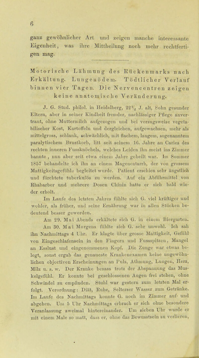 ganz gewöhnlicher Art und zeigen manche interessante Eigenheit, was ihre Mittheilung noch mehr rechtferti- gen mag. Motorische Lähmung des Rückenmarks nach Erkältung. Lungenödem. Tödtlicher Verlauf binnen vier Tagen. Die Nervencentren zeigen keine anatomische Veränderung. J. G. Stud. philol. in Heidelberg, 22*4 J. alt, Sohn gesunder Eltern, aber in seiner Kindbeit fremder, nachlässiger Pflege anver- traut, ohne Muttermilch aufgezogen und bei vorzugsweise vegeta- bilischer Kost, Kartoffeln und dergleichen, aufgewachsen, mehr als mittelgross, schlank, schwächlich, mit flachem, langem, sogenanntem paralytischem Brustkorb, litt seit seinem 16. Jahre an Caries des rechten inneren Fussknöehels, welches Leiden ihn meist ins Zimmer bannte , nun aber seit etwa einem Jahre geheilt war. Im Sommer 1857 behandelte ich ihn an einem Magencatarrh, der von grossem Mattigkeitsgefühle begleitet wurde. Patient erschien sehr ängstlich und fürchtete tuberkulös zu werden. Auf ein Abführmittel von Rhabarber und mehrere Dosen Chinin hatte er sich bald wie- der erholt. Im Laufe des letzten Jahres fühlte sich G. viel kräftiger und wohler, als früher, und seine Ernährung war in allen Stücken be- deutend besser geworden. Am 29. Mai Abends erkältete sich G. in einem Biergarten. Am 30. Mai Morgens fühlte sich G. sehr unwohl. Ich sah ihn Nachmittags 4 Uhr. Er klagte über grosse Mattigkeit, Gefühl von Eingeschlafensein in den Fingern und Fussspitzcu, Mangel an Esslust und eingenommenen Kopf. Die Zunge war etwas be- legt, sonst ergab das genaueste Krankenexamen keine ungewöhn- lichen objectiven Erscheinungen an Puls, Athmuug, Lungen, Herz, Milz u. s. w. Der Kranke besass trotz der Abspannung das Mus- kelgefühl. Er konnte bei geschlossenen Augen frei stehen, ohne Schwindel zu empfinden. Stuhl war gestern zum letzten Mal er- folgt. Verordnung: Diät, Ruhe, Selterser Wasser zum Getränke. Im Laufe des Nachmittags konnte G. noch im Zimmer auf- und abgehen. Um 5 Uhr Nachmittags erbrach er sich ohne besondere Veranlassung zweimal hintereinander. Um sieben Uhr wurde er mit einem Male so matt, dass er, ohne das Bewusstsein zu verlieren,