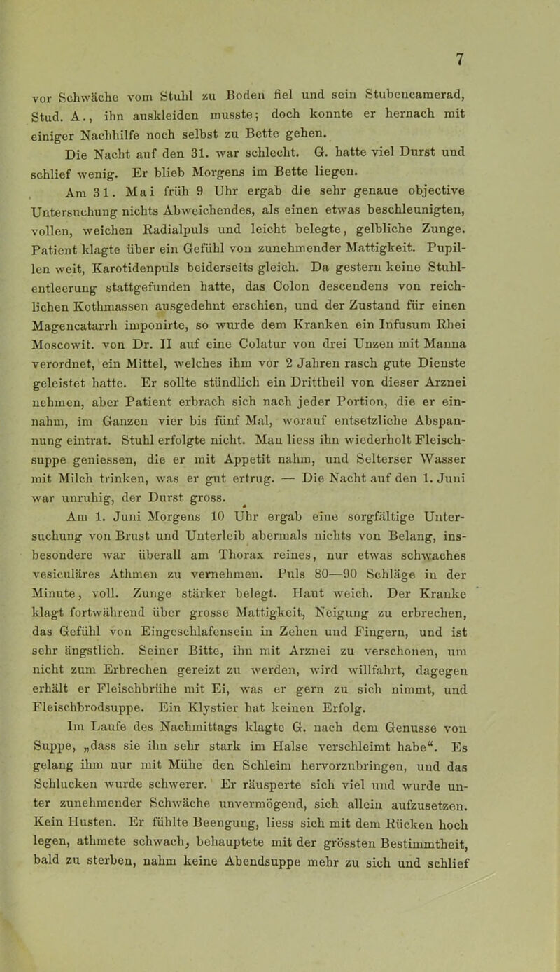 vor Schwäche vom Stuhl zu Boden fiel und sein Stubencamerad, Stud. A., ihn auskleiden musste; doch konnte er hernach mit einiger Nachhilfe noch selbst zu Bette gehen. Die Nacht auf den 31. war schlecht. G. hatte viel Durst und schlief wenig. Er blieb Morgens im Bette liegen. Am 31. Mai früh 9 Uhr ergab die sehr genaue objective Untersuchung nichts Abweichendes, als einen etwas beschleunigten, vollen, weichen Radialpuls und leicht belegte, gelbliche Zunge. Patient klagte über ein Gefühl von zunehmender Mattigkeit. Pupil- len weit, Karotidenpuls beiderseits gleich. Da gestern keine Stuhl- entleerung stattgefunden hatte, das Colon descendens von reich- lichen Kothmassen ausgedehnt erschien, und der Zustand für einen Magencatarrh imponirte, so wurde dem Kranken ein Infusum Rhei Moscowit. von Dr. II auf eine Colatur von drei Unzen mit Manna verordnet, ein Mittel, welches ihm vor 2 Jahren rasch gute Dienste geleistet hatte. Er sollte stündlich ein Drittheil von dieser Arznei nehmen, aber Patient erbrach sich nach jeder Portion, die er ein- nahm, im Ganzen vier bis fünf Mal, worauf entsetzliche Abspan- nung eintrat. Stuhl erfolgte nicht. Man liess ihn wiederholt Fleisch- suppe geniessen, die er mit Appetit nahm, und Selterser Wasser mit Milch trinken, was er gut ertrug. — Die Nacht auf den 1. Juni war unruhig, der Durst gross. Am 1. Juni Morgens 10 Uhr ergab eine sorgfältige Unter- suchung von Brust und Unterleib abermals nichts von Belang, ins- besondere war überall am Thorax reines, nur etwas schwaches vesiculäres Athmen zu vernehmen. Puls 80—90 Schläge in der Minute, voll. Zunge stärker belegt. Haut weich. Der Kraulte klagt fortwährend über grosse Mattigkeit, Neigung zu erbrechen, das Gefühl von Eingeschlafensein in Zehen und Fingern, und ist sehr ängstlich. Seiner Bitte, ihn mit Arznei zu verschonen, um nicht zum Erbrechen gereizt zu werden, wird willfahrt, dagegen erhält er Fleischbrühe mit Ei, was er gern zu sich nimmt, und Fleisclibrodsuppe. Ein Klystier hat keinen Erfolg. Im Laufe des Nachmittags klagte G. nach dem Genüsse von Suppe, „dass sie ihn sehr stark im Halse verschleimt habe“. Es gelang ihm nur mit Mühe den Schleim hervorzubringen, und das Schlucken wurde schwerer. Er räusperte sich viel und wurde un- ter zunehmender Schwäche unvermögend, sich allein aufzusetzen. Kein Husten. Er fühlte Beengung, liess sich mit dem Rücken hoch legen, athmete schwach; behauptete mit der grössten Bestimmtheit, bald zu sterben, nahm keine Abendsuppe mehr zu sich und schlief